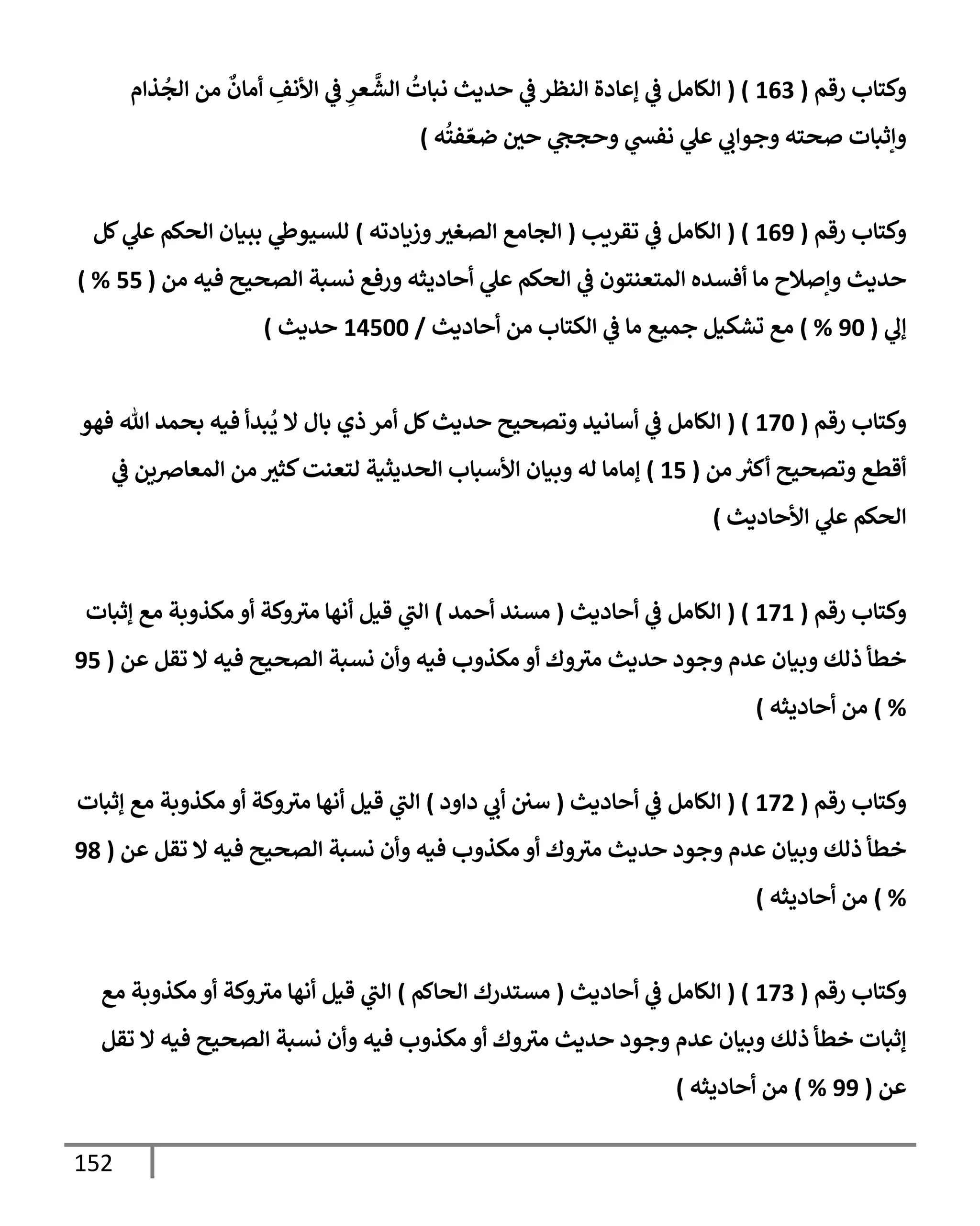 152
‫رقم‬ ‫وكتإب‬
(
163
( )
‫ذإم‬
ُ
‫إلج‬ ‫من‬
ٌ
‫أمإن‬ ِ
‫إألنف‬ ‫ي‬
‫ض‬ ِ
‫عر‬
َّ
‫إلش‬
ُ
‫نبإت‬ ‫حديث‬ ‫ي‬
‫ض‬ ‫إلنظر‬ ‫ؤعإدة‬ ‫ي‬
‫ض‬ ‫إلكإمل‬
‫ه‬
ُ
‫فت‬ ّ‫ضع‬ ‫حي‬ ‫ي‬
‫وحجح‬ ‫ي‬
‫نفد‬ ‫ي‬
‫عل‬ ‫ي‬
‫وجوإب‬ ‫صحته‬ ‫وإثبإت‬
)
‫رقم‬ ‫وكتإب‬
(
169
( )
‫تقريب‬ ‫ي‬
‫ض‬ ‫إلكإمل‬
(
‫وزيإدته‬‫إلصغي‬ ‫إلجإمع‬
)
‫كل‬ ‫ي‬
‫عل‬ ‫إلحكم‬ ‫ببيإن‬ ‫ي‬
‫للسيوز‬
‫من‬ ‫فيه‬ ‫إلصحيح‬ ‫نسبة‬ ‫ورفع‬ ‫أحإديثه‬ ‫ي‬
‫عل‬ ‫إلحكم‬ ‫ي‬
‫ض‬ ‫إلمتعنتون‬ ‫أفسده‬ ‫مإ‬ ‫وإصةلح‬ ‫حديث‬
(
55
) %
‫ي‬
‫ؤل‬
(
90
%
)
‫أحإديث‬ ‫من‬ ‫إلكتإب‬ ‫ي‬
‫ض‬ ‫مإ‬ ‫جميع‬ ‫تشكيل‬ ‫مع‬
/
14500
‫حديث‬
)
‫رقم‬ ‫وكتإب‬
(
170
( )
‫فهو‬ ‫تل‬ ‫بحمد‬ ‫فيه‬ ‫بدأ‬
ُ
‫ي‬ ‫إل‬ ‫بإل‬ ‫ذي‬ ‫أمر‬ ‫كل‬‫حديث‬ ‫وتصحيح‬ ‫أسإنيد‬ ‫ي‬
‫ض‬ ‫إلكإمل‬
‫من‬ ُ
‫أكي‬ ‫وتصحيح‬ ‫أقطع‬
(
15
)
‫ي‬
‫ض‬ ‫إلمعإِصين‬ ‫من‬ ‫كثي‬‫لتعنت‬ ‫إلحديثية‬ ‫إألسبإب‬ ‫وبيإن‬ ‫له‬ ‫ؤمإمإ‬
‫إألحإديث‬ ‫ي‬
‫عل‬ ‫إلحكم‬
)
‫رقم‬ ‫وكتإب‬
(
171
( )
‫أحإديث‬ ‫ي‬
‫ض‬ ‫إلكإمل‬
(
‫أحمد‬ ‫مسند‬
)
‫ؤثبإت‬ ‫مع‬ ‫مكذوبة‬ ‫أو‬ ‫وكة‬‫مي‬ ‫أنهإ‬ ‫قيل‬ ‫ي‬
‫إلب‬
‫عن‬ ‫تقل‬ ‫إل‬ ‫فيه‬ ‫إلصحيح‬ ‫نسبة‬ ‫وأن‬ ‫فيه‬ ‫مكذوب‬ ‫أو‬ ‫وك‬‫مي‬ ‫حديث‬ ‫وجود‬ ‫عدم‬ ‫وبيإن‬ ‫ذلك‬ ‫خطأ‬
(
95
%
)
‫أحإديثه‬ ‫من‬
)
‫رقم‬ ‫وكتإب‬
(
172
( )
‫أحإديث‬ ‫ي‬
‫ض‬ ‫إلكإمل‬
(
‫دإود‬ ‫ي‬
‫أب‬ ‫سي‬
)
‫ؤثبإت‬ ‫مع‬ ‫مكذوبة‬ ‫أو‬ ‫وكة‬‫مي‬ ‫أنهإ‬ ‫قيل‬ ‫ي‬
‫إلب‬
‫عن‬ ‫تقل‬ ‫إل‬ ‫فيه‬ ‫إلصحيح‬ ‫نسبة‬ ‫وأن‬ ‫فيه‬ ‫مكذوب‬ ‫أو‬ ‫وك‬‫مي‬ ‫حديث‬ ‫وجود‬ ‫عدم‬ ‫وبيإن‬ ‫ذلك‬ ‫خطأ‬
(
98
%
)
‫أحإديثه‬ ‫من‬
)
‫رقم‬ ‫وكتإب‬
(
173
( )
‫أحإديث‬ ‫ي‬
‫ض‬ ‫إلكإمل‬
(
‫إلحإكم‬ ‫مستدرك‬
)
‫مع‬ ‫مكذوبة‬ ‫أو‬ ‫وكة‬‫مي‬ ‫أنهإ‬ ‫قيل‬ ‫ي‬
‫إلب‬
‫تقل‬ ‫إل‬ ‫فيه‬ ‫إلصحيح‬ ‫نسبة‬ ‫وأن‬ ‫فيه‬ ‫مكذوب‬ ‫أو‬ ‫وك‬‫مي‬ ‫حديث‬ ‫وجود‬ ‫عدم‬ ‫وبيإن‬ ‫ذلك‬ ‫خطأ‬ ‫ؤثبإت‬
‫عن‬
(
99
%
)
‫أحإديثه‬ ‫من‬
)
 