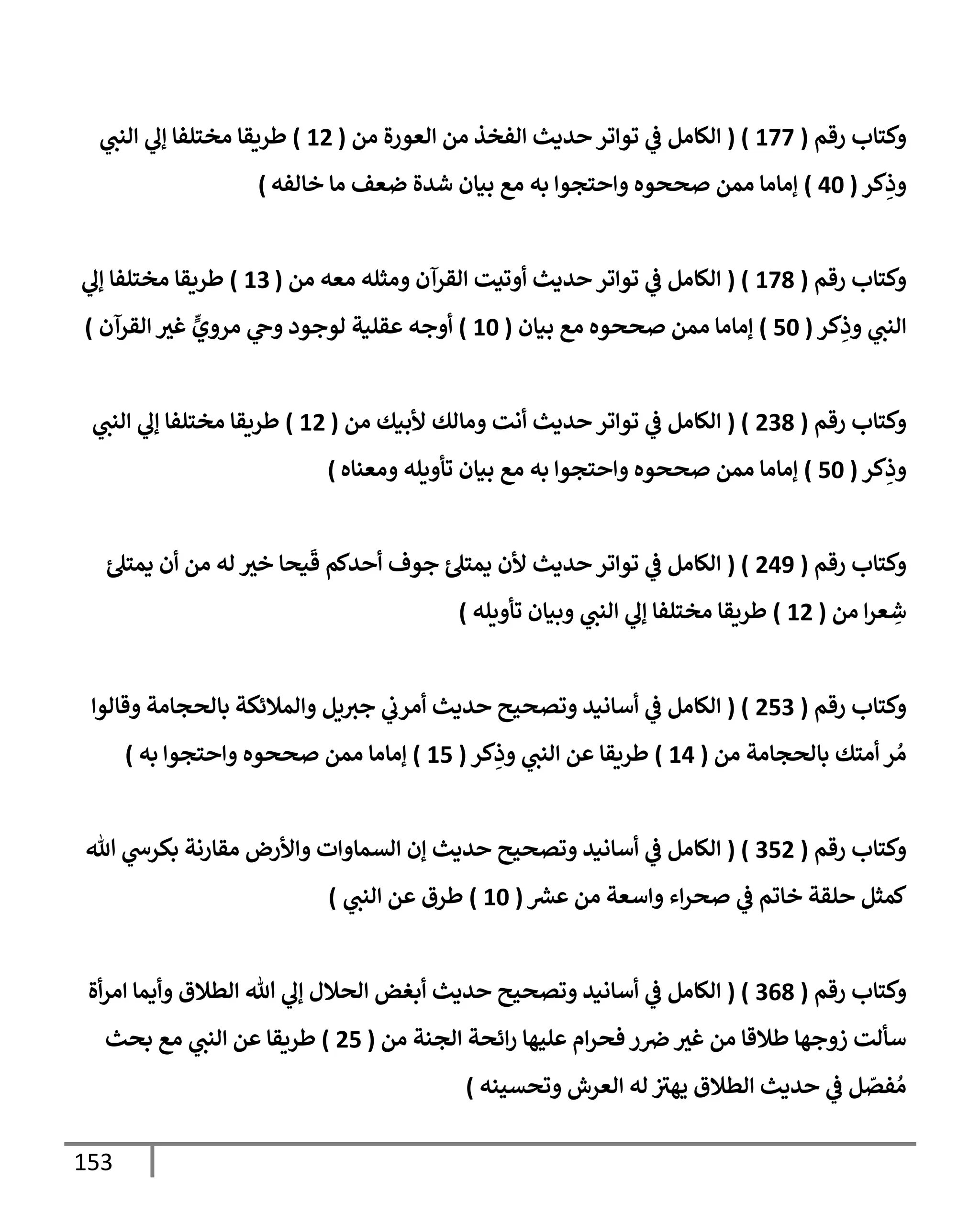 153
‫رقم‬ ‫وكتإب‬
(
177
( )
‫من‬ ‫إلعورة‬ ‫من‬ ‫إلفخذ‬ ‫حديث‬ ‫توإتر‬ ‫ي‬
‫ض‬ ‫إلكإمل‬
(
12
)
‫ي‬
‫إلنب‬ ‫ي‬
‫ؤل‬ ‫مختلفإ‬ ‫طريقإ‬
‫كر‬ِ
‫وذ‬
(
40
)
‫خإلفه‬ ‫مإ‬ ‫ضعف‬ ‫شدة‬ ‫بيإن‬ ‫مع‬ ‫به‬ ‫وإحتجوإ‬ ‫صححوه‬ ‫ممن‬ ‫ؤمإمإ‬
)
‫رقم‬ ‫وكتإب‬
(
178
( )
‫من‬ ‫معه‬ ‫ومثله‬ ‫إلقرآن‬ ‫أوتيت‬ ‫حديث‬ ‫توإتر‬ ‫ي‬
‫ض‬ ‫إلكإمل‬
(
13
)
‫ي‬
‫ؤل‬ ‫مختلفإ‬ ‫طريقإ‬
‫كر‬ِ
‫وذ‬ ‫ي‬
‫إلنب‬
(
50
)
‫بيإن‬ ‫مع‬ ‫صححوه‬ ‫ممن‬ ‫ؤمإمإ‬
(
10
)
‫إلقرآن‬ ‫غي‬ ٍّ
‫مروي‬ ‫ي‬
‫وج‬ ‫لوجود‬ ‫عقلية‬ ‫أوجه‬
)
‫رقم‬ ‫وكتإب‬
(
238
( )
‫من‬ ‫ألبيك‬ ‫ومإلك‬ ‫أنت‬ ‫حديث‬ ‫توإتر‬ ‫ي‬
‫ض‬ ‫إلكإمل‬
(
12
)
‫ي‬
‫إلنب‬ ‫ي‬
‫ؤل‬ ‫مختلفإ‬ ‫طريقإ‬
‫كر‬ِ
‫وذ‬
(
50
)
‫ومعنإه‬ ‫تأويله‬ ‫بيإن‬ ‫مع‬ ‫به‬ ‫وإحتجوإ‬ ‫صححوه‬ ‫ممن‬ ‫ؤمإمإ‬
)
‫رقم‬ ‫وكتإب‬
(
249
( )
‫ئ‬‫يمتل‬ ‫أن‬ ‫من‬ ‫له‬ ‫خي‬ ‫يحإ‬
َ
‫ق‬ ‫أحدكم‬ ‫جوف‬ ‫ئ‬‫يمتل‬ ‫ألن‬ ‫حديث‬ ‫توإتر‬ ‫ي‬
‫ض‬ ‫إلكإمل‬
‫من‬ ‫إ‬‫ر‬‫ع‬ ِ
‫ش‬
(
12
)
‫تأويله‬ ‫وبيإن‬ ‫ي‬
‫إلنب‬ ‫ي‬
‫ؤل‬ ‫مختلفإ‬ ‫طريقإ‬
)
‫رقم‬ ‫وكتإب‬
(
253
( )
‫وقإلوإ‬ ‫بإلحجإمة‬ ‫وإلمةلئكة‬ ‫يل‬‫جي‬ ‫ي‬
‫أمرب‬ ‫حديث‬ ‫وتصحيح‬ ‫أسإنيد‬ ‫ي‬
‫ض‬ ‫إلكإمل‬
‫من‬ ‫بإلحجإمة‬ ‫أمتك‬ ‫ر‬ ُ‫م‬
(
14
)
‫كر‬ِ
‫وذ‬ ‫ي‬
‫إلنب‬ ‫عن‬ ‫طريقإ‬
(
15
)
‫وإحتجوإ‬ ‫صححوه‬ ‫ممن‬ ‫ؤمإمإ‬
‫به‬
)
‫رقم‬ ‫وكتإب‬
(
352
( )
‫تل‬ ‫ي‬
‫بكرخ‬ ‫مقإرنة‬ ‫وإألرض‬ ‫إلسمإوإت‬ ‫ؤن‬ ‫حديث‬ ‫وتصحيح‬ ‫أسإنيد‬ ‫ي‬
‫ض‬ ‫إلكإمل‬
‫عرس‬ ‫من‬ ‫وإسعة‬ ‫إء‬‫ر‬‫صح‬ ‫ي‬
‫ض‬ ‫خإتم‬ ‫حلقة‬ ‫كمثل‬
(
10
)
‫ي‬
‫إلنب‬ ‫عن‬ ‫طرق‬
)
‫رقم‬ ‫وكتإب‬
(
368
( )
‫أة‬‫ر‬‫إم‬ ‫وأيمإ‬ ‫إلطةلق‬ ‫تل‬ ‫ي‬
‫ؤل‬ ‫إلحةلل‬ ‫أبغض‬ ‫حديث‬ ‫وتصحيح‬ ‫أسإنيد‬ ‫ي‬
‫ض‬ ‫إلكإمل‬
‫من‬ ‫إلجنة‬ ‫إئحة‬‫ر‬ ‫عليهإ‬ ‫إم‬‫ر‬‫فح‬ ‫ر‬‫ِص‬‫غي‬ ‫من‬ ‫طةلقإ‬ ‫زوجهإ‬ ‫سألت‬
(
25
)
‫بحث‬ ‫مع‬ ‫ي‬
‫إلنب‬ ‫عن‬ ‫طريقإ‬
‫وتحسينه‬ ‫إلعرش‬ ‫له‬ ‫يهي‬ ‫إلطةلق‬ ‫حديث‬ ‫ي‬
‫ض‬ ‫ل‬ ّ
‫فص‬ ُ‫م‬
)
 
