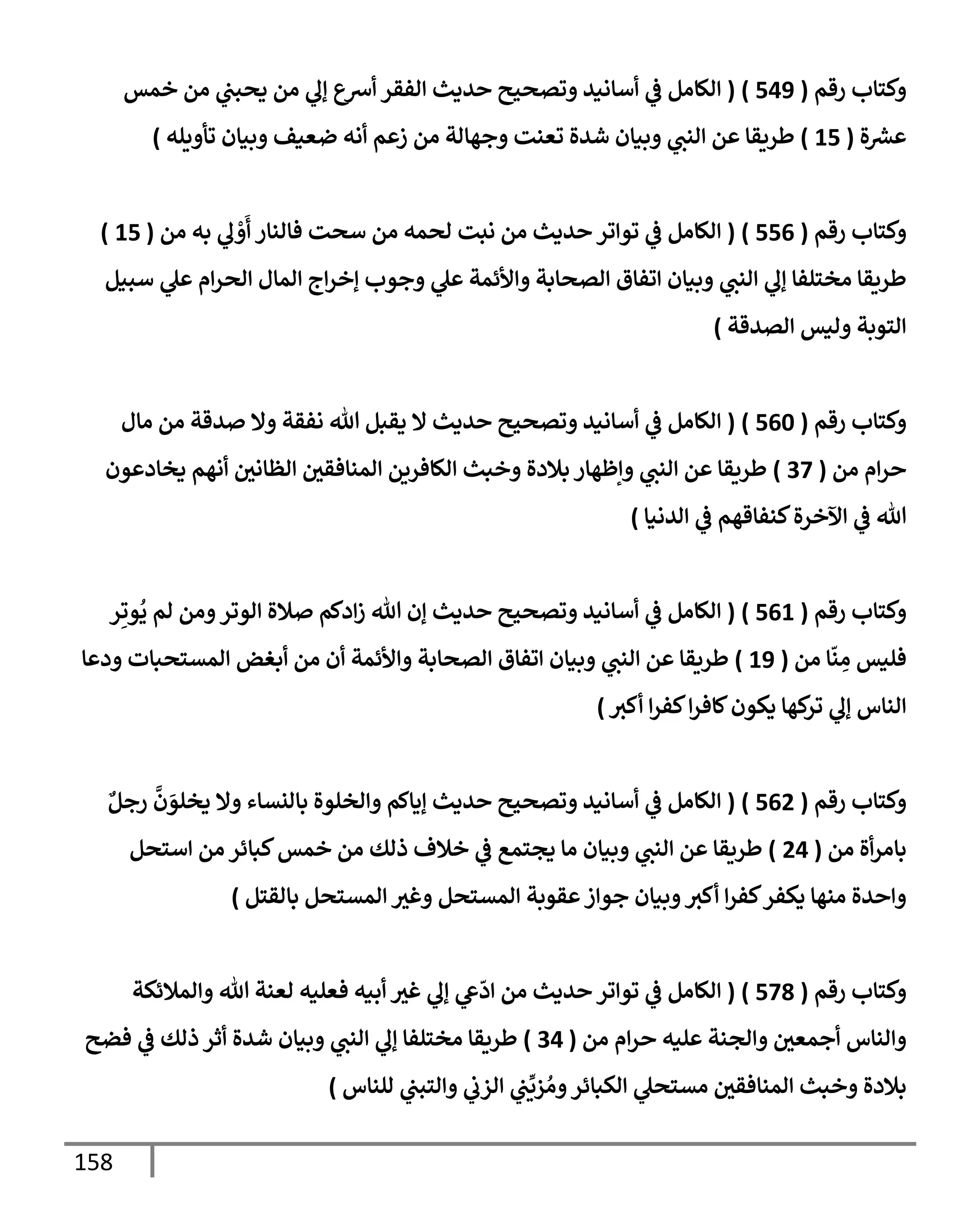 158
‫رقم‬ ‫وكتإب‬
(
549
)
(
‫خمس‬ ‫من‬ ‫ي‬
‫يحبب‬ ‫من‬ ‫ي‬
‫ؤل‬ ‫أشع‬ ‫إلفقر‬ ‫حديث‬ ‫وتصحيح‬ ‫أسإنيد‬ ‫ي‬
‫ض‬ ‫إلكإمل‬
‫ة‬‫عرس‬
(
15
)
‫تأويله‬ ‫وبيإن‬ ‫ضعيف‬ ‫أنه‬ ‫زعم‬ ‫من‬ ‫وجهإلة‬ ‫تعنت‬ ‫شدة‬ ‫وبيإن‬ ‫ي‬
‫إلنب‬ ‫عن‬ ‫طريقإ‬
)
‫رقم‬ ‫وكتإب‬
(
556
)
(
‫من‬ ‫به‬ ‫ي‬
‫ل‬ ْ
‫و‬
َ
‫أ‬ ‫فإلنإر‬ ‫سحت‬ ‫من‬ ‫لحمه‬ ‫نبت‬ ‫من‬ ‫حديث‬ ‫توإتر‬ ‫ي‬
‫ض‬ ‫إلكإمل‬
(
15
)
‫سبيل‬ ‫ي‬
‫عل‬ ‫إم‬‫ر‬‫إلح‬ ‫إلمإل‬ ‫إج‬‫ر‬‫ؤخ‬ ‫وجوب‬ ‫ي‬
‫عل‬ ‫وإألئمة‬ ‫إلصحإبة‬ ‫إتفإق‬ ‫وبيإن‬ ‫ي‬
‫إلنب‬ ‫ي‬
‫ؤل‬ ‫مختلفإ‬ ‫طريقإ‬
‫إلصدقة‬ ‫وليس‬ ‫إلتوبة‬
)
‫رقم‬ ‫وكتإب‬
(
560
)
(
‫مإل‬ ‫من‬ ‫صدقة‬ ‫وإل‬ ‫نفقة‬ ‫تل‬ ‫يقبل‬ ‫إل‬ ‫حديث‬ ‫وتصحيح‬ ‫أسإنيد‬ ‫ي‬
‫ض‬ ‫إلكإمل‬
‫من‬ ‫إم‬‫ر‬‫ح‬
(
37
)
‫يخإدعون‬ ‫أنهم‬ ‫إلظإني‬ ‫إلمنإفقي‬ ‫إلكإفرين‬ ‫وخبث‬ ‫بةلدة‬ ‫وإظهإر‬ ‫ي‬
‫إلنب‬ ‫عن‬ ‫طريقإ‬
‫إلدنيإ‬ ‫ي‬
‫ض‬ ‫كنفإقهم‬‫إآلخرة‬ ‫ي‬
‫ض‬ ‫تل‬
)
‫رقم‬ ‫وكتإب‬
(
561
)
(
‫ر‬ِ‫وت‬
ُ
‫ي‬ ‫لم‬ ‫ومن‬‫إلوتر‬ ‫صةلة‬ ‫إدكم‬‫ز‬ ‫تل‬ ‫ؤن‬ ‫حديث‬ ‫وتصحيح‬ ‫أسإنيد‬ ‫ي‬
‫ض‬ ‫إلكإمل‬
‫من‬ ‫إ‬
ّ
‫ن‬ ِ
‫م‬ ‫فليس‬
(
19
)
‫ودعإ‬ ‫إلمستحبإت‬ ‫أبغض‬ ‫من‬ ‫أن‬ ‫وإألئمة‬ ‫إلصحإبة‬ ‫إتفإق‬ ‫وبيإن‬ ‫ي‬
‫إلنب‬ ‫عن‬ ‫طريقإ‬
‫أكي‬ ‫إ‬‫ر‬‫كف‬‫إ‬‫ر‬‫كإف‬‫يكون‬ ‫كهإ‬
‫تر‬ ‫ي‬
‫ؤل‬ ‫إلنإس‬
)
‫رقم‬ ‫وكتإب‬
(
562
)
(
ٌ‫رجل‬
َّ
‫ن‬ َ
‫يخلو‬ ‫وإل‬ ‫بإلنسإء‬ ‫وإلخلوة‬ ‫ؤيإكم‬ ‫حديث‬ ‫وتصحيح‬ ‫أسإنيد‬ ‫ي‬
‫ض‬ ‫إلكإمل‬
‫من‬ ‫أة‬‫ر‬‫بإم‬
(
24
)
‫إستحل‬ ‫من‬ ‫كبإئر‬‫خمس‬ ‫من‬ ‫ذلك‬ ‫خةلف‬ ‫ي‬
‫ض‬ ‫يجتمع‬ ‫مإ‬ ‫وبيإن‬ ‫ي‬
‫إلنب‬ ‫عن‬ ‫طريقإ‬
‫بإلقتل‬ ‫إلمستحل‬ ‫وغي‬ ‫إلمستحل‬ ‫عقوبة‬‫جوإز‬ ‫وبيإن‬‫أكي‬ ‫إ‬‫ر‬‫كف‬‫يكفر‬ ‫منهإ‬ ‫وإحدة‬
)
‫رقم‬ ‫وكتإب‬
(
578
)
(
‫وإلمةلئكة‬ ‫تل‬ ‫لعنة‬ ‫فعليه‬ ‫أبيه‬ ‫غي‬ ‫ي‬
‫ؤل‬ ‫ي‬
‫ش‬
ّ
‫إد‬ ‫من‬ ‫حديث‬ ‫توإتر‬ ‫ي‬
‫ض‬ ‫إلكإمل‬
‫من‬ ‫إم‬‫ر‬‫ح‬ ‫عليه‬ ‫وإلجنة‬ ‫أجمعي‬ ‫وإلنإس‬
(
34
)
‫فضح‬ ‫ي‬
‫ض‬ ‫ذلك‬ ‫أثر‬ ‫شدة‬ ‫وبيإن‬ ‫ي‬
‫إلنب‬ ‫ي‬
‫ؤل‬ ‫مختلفإ‬ ‫طريقإ‬
‫للنإس‬ ‫ي‬
‫وإلتبب‬ ‫ي‬
‫إلزب‬ ‫ي‬
‫ب‬
ِّ
‫زي‬ ُ‫وم‬‫إلكبإئر‬ ‫ي‬
‫مستحل‬ ‫إلمنإفقي‬ ‫وخبث‬ ‫بةلدة‬
)
 