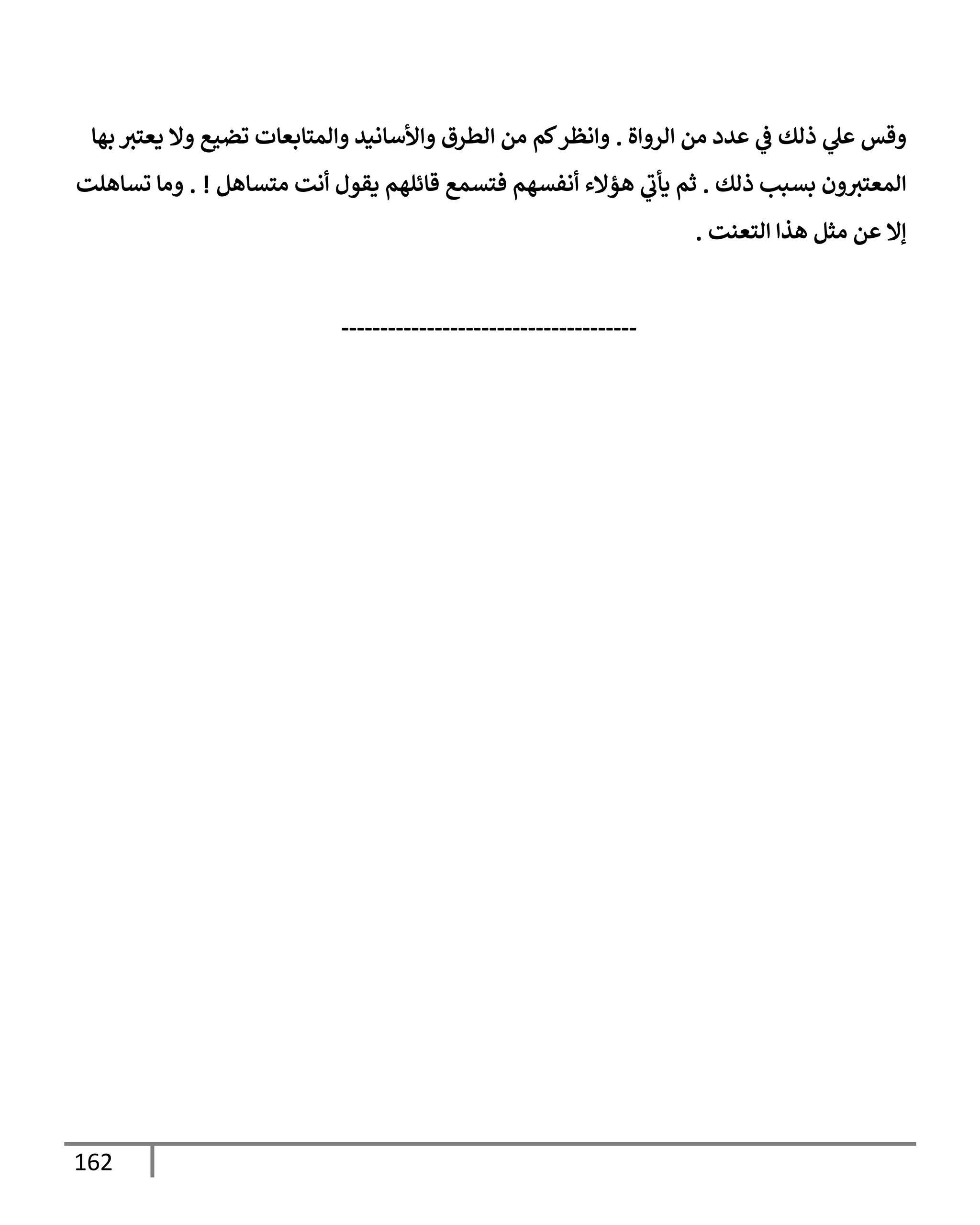 162
‫إلروإة‬ ‫من‬ ‫عدد‬ ‫ي‬
‫ض‬ ‫ذلك‬ ‫ي‬
‫عل‬ ‫وقس‬
.
‫بهإ‬ ‫يعتي‬ ‫وإل‬ ‫تضيع‬ ‫وإلمتإبعإت‬ ‫وإألسإنيد‬ ‫إلطرق‬ ‫من‬ ‫كم‬‫وإنظر‬
‫ذلك‬ ‫بسبب‬ ‫ون‬‫إلمعتي‬
.
‫متسإهل‬ ‫أنت‬ ‫يقول‬ ‫قإئلهم‬ ‫فتسمع‬ ‫أنفسهم‬ ‫هؤإلء‬ ‫ي‬
‫يأب‬ ‫ثم‬
. !
‫تسإهلت‬ ‫ومإ‬
‫إلتعنت‬ ‫هذإ‬ ‫مثل‬ ‫عن‬ ‫ؤإل‬
.
--------------------------------------
 