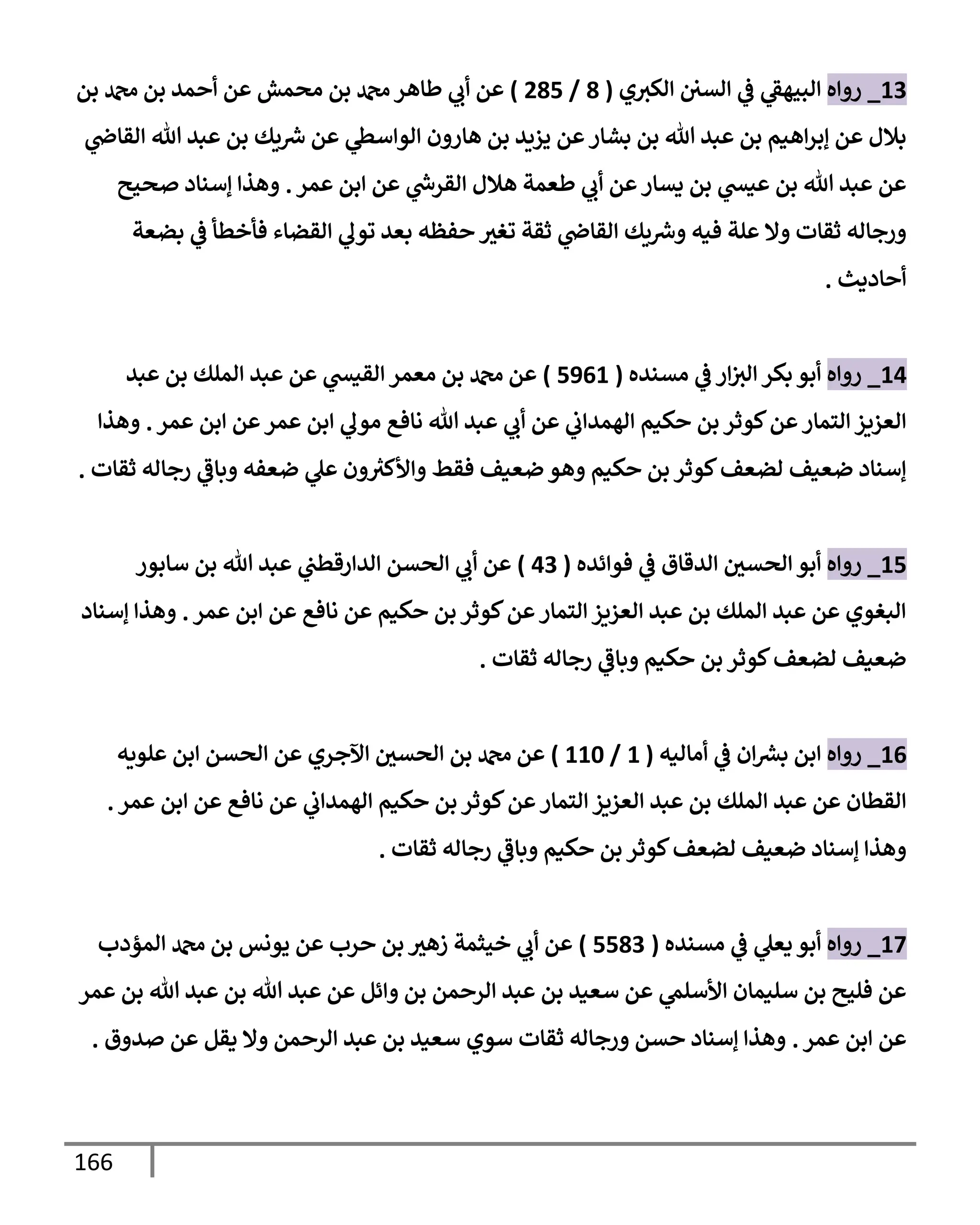 166
13
_
‫روإه‬
‫ي‬‫إلكي‬ ‫إلسي‬ ‫ي‬
‫ض‬ ‫ي‬
‫إلبيهط‬
(
8
/
285
)
‫بن‬ ‫دمحم‬ ‫بن‬ ‫أحمد‬ ‫عن‬ ‫محمش‬ ‫بن‬ ‫دمحم‬‫طإهر‬ ‫ي‬
‫أب‬ ‫عن‬
‫ي‬
‫إلقإذ‬ ‫تل‬ ‫عبد‬ ‫بن‬ ‫يك‬‫ش‬ ‫عن‬ ‫ي‬
‫إلوإسس‬ ‫هإرون‬ ‫بن‬ ‫يزيد‬ ‫عن‬‫بشإر‬ ‫بن‬ ‫تل‬ ‫عبد‬ ‫بن‬ ‫إهيم‬‫ر‬‫ؤب‬ ‫عن‬ ‫بةلل‬
‫عمر‬ ‫إبن‬ ‫عن‬ ‫ي‬
‫إلقرخ‬ ‫هةلل‬ ‫طعمة‬ ‫ي‬
‫أب‬ ‫عن‬‫يسإر‬ ‫بن‬ ‫ي‬
‫عيد‬ ‫بن‬ ‫تل‬ ‫عبد‬ ‫عن‬
.
‫صحيح‬ ‫ؤسنإد‬ ‫وهذإ‬
‫بضعة‬ ‫ي‬
‫ض‬ ‫فأخطأ‬ ‫إلقضإء‬ ‫ي‬
‫تول‬ ‫بعد‬ ‫حفظه‬ ‫تغي‬ ‫ثقة‬ ‫ي‬
‫إلقإذ‬ ‫يك‬‫وش‬ ‫فيه‬ ‫علة‬ ‫وإل‬ ‫ثقإت‬ ‫ورجإله‬
‫أحإديث‬
.
14
_
‫روإه‬
‫مسنده‬ ‫ي‬
‫ض‬ ‫إر‬‫إلي‬ ‫بكر‬ ‫أبو‬
(
5961
)
‫عبد‬ ‫بن‬ ‫إلملك‬ ‫عبد‬ ‫عن‬ ‫ي‬
‫إلقيد‬ ‫معمر‬ ‫بن‬ ‫دمحم‬ ‫عن‬
‫عمر‬ ‫إبن‬ ‫عن‬‫عمر‬ ‫إبن‬ ‫ي‬
‫مول‬ ‫نإفع‬ ‫تل‬ ‫عبد‬ ‫ي‬
‫أب‬ ‫عن‬ ‫ي‬
‫إلهمدإب‬ ‫حكيم‬ ‫بن‬ ‫كوثر‬‫عن‬‫إلتمإر‬ ‫إلعزيز‬
.
‫وهذإ‬
‫ثقإت‬ ‫رجإله‬ ‫ي‬
‫وبإض‬ ‫ضعفه‬ ‫ي‬
‫عل‬ ‫ون‬ ُ
‫وإألكي‬ ‫فقط‬ ‫ضعيف‬ ‫وهو‬ ‫حكيم‬ ‫بن‬ ‫كوثر‬‫لضعف‬ ‫ضعيف‬ ‫ؤسنإد‬
.
15
_
‫روإه‬
‫فوإئده‬ ‫ي‬
‫ض‬ ‫إلدقإق‬ ‫إلحسي‬ ‫أبو‬
(
43
)
‫سإبور‬ ‫بن‬ ‫تل‬ ‫عبد‬ ‫ي‬
‫إلدإرقطب‬ ‫إلحسن‬ ‫ي‬
‫أب‬ ‫عن‬
‫عمر‬ ‫إبن‬ ‫عن‬ ‫نإفع‬ ‫عن‬ ‫حكيم‬ ‫بن‬ ‫كوثر‬‫عن‬‫إلتمإر‬ ‫إلعزيز‬ ‫عبد‬ ‫بن‬ ‫إلملك‬ ‫عبد‬ ‫عن‬ ‫إلبغوي‬
.
‫ؤسنإد‬ ‫وهذإ‬
‫ثقإت‬ ‫رجإله‬ ‫ي‬
‫وبإض‬ ‫حكيم‬ ‫بن‬ ‫كوثر‬‫لضعف‬ ‫ضعيف‬
.
16
_
‫روإه‬
‫أمإليه‬ ‫ي‬
‫ض‬ ‫إن‬‫برس‬ ‫إبن‬
(
1
/
110
)
‫علويه‬ ‫إبن‬ ‫إلحسن‬ ‫عن‬ ‫إآلجري‬ ‫إلحسي‬ ‫بن‬ ‫دمحم‬ ‫عن‬
‫عمر‬ ‫إبن‬ ‫عن‬ ‫نإفع‬ ‫عن‬ ‫ي‬
‫إلهمدإب‬ ‫حكيم‬ ‫بن‬ ‫كوثر‬‫عن‬‫إلتمإر‬ ‫إلعزيز‬ ‫عبد‬ ‫بن‬ ‫إلملك‬ ‫عبد‬ ‫عن‬ ‫إلقطإن‬
.
‫ثقإت‬ ‫رجإله‬ ‫ي‬
‫وبإض‬ ‫حكيم‬ ‫بن‬ ‫كوثر‬‫لضعف‬ ‫ضعيف‬ ‫ؤسنإد‬ ‫وهذإ‬
.
17
_
‫روإه‬
‫مسنده‬ ‫ي‬
‫ض‬ ‫ي‬
‫يعل‬ ‫أبو‬
(
5583
)
‫إلمؤدب‬ ‫دمحم‬ ‫بن‬ ‫يونس‬ ‫عن‬ ‫حرب‬ ‫بن‬ ‫زهي‬ ‫خيثمة‬ ‫ي‬
‫أب‬ ‫عن‬
‫عمر‬ ‫بن‬ ‫تل‬ ‫عبد‬ ‫بن‬ ‫تل‬ ‫عبد‬ ‫عن‬ ‫وإئل‬ ‫بن‬ ‫إلرحمن‬ ‫عبد‬ ‫بن‬ ‫سعيد‬ ‫عن‬ ‫ي‬
‫إألسلم‬ ‫سليمإن‬ ‫بن‬ ‫فليح‬ ‫عن‬
‫عمر‬ ‫إبن‬ ‫عن‬
.
‫صدوق‬ ‫عن‬ ‫يقل‬ ‫وإل‬ ‫إلرحمن‬ ‫عبد‬ ‫بن‬ ‫سعيد‬ ‫سوي‬ ‫ثقإت‬ ‫ورجإله‬ ‫حسن‬ ‫ؤسنإد‬ ‫وهذإ‬
.
 