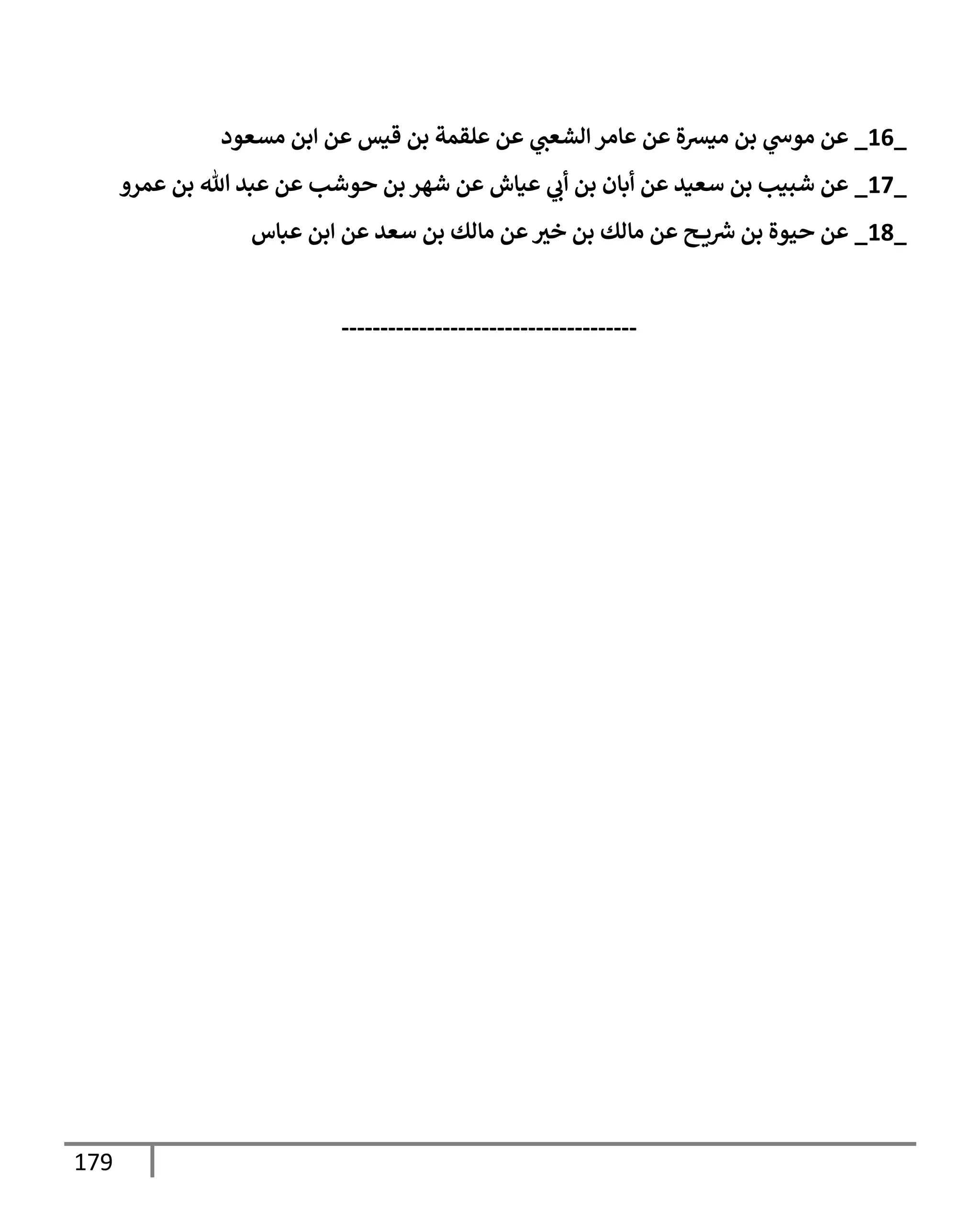 179
_
16
_
‫مسعود‬ ‫إبن‬ ‫عن‬ ‫قيس‬ ‫بن‬ ‫علقمة‬ ‫عن‬ ‫ي‬
‫إلشعب‬ ‫عإمر‬ ‫عن‬ ‫ميرسة‬ ‫بن‬ ‫ي‬
‫موخ‬ ‫عن‬
_
17
_
‫عمرو‬ ‫بن‬ ‫تل‬ ‫عبد‬ ‫عن‬ ‫حوشب‬ ‫بن‬ ‫شهر‬ ‫عن‬ ‫عيإش‬ ‫ي‬
‫أب‬ ‫بن‬ ‫أبإن‬ ‫عن‬ ‫سعيد‬ ‫بن‬ ‫شبيب‬ ‫عن‬
_
18
_
‫عبإس‬ ‫إبن‬ ‫عن‬ ‫سعد‬ ‫بن‬ ‫مإلك‬ ‫عن‬‫خي‬ ‫بن‬ ‫مإلك‬ ‫عن‬ ‫ح‬ ‫ي‬‫ش‬ ‫بن‬ ‫حيوة‬ ‫عن‬
--------------------------------------
 