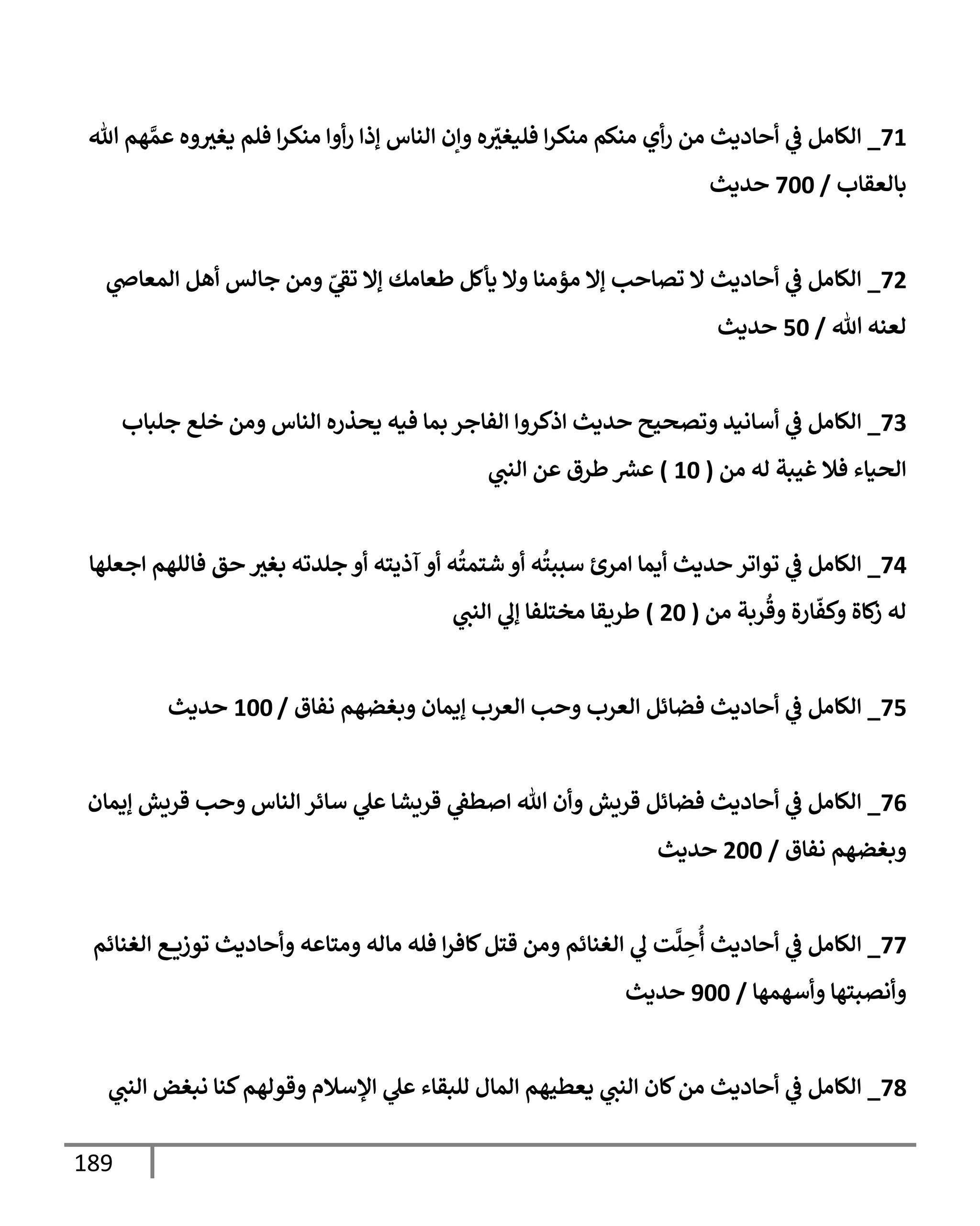 189
71
_
‫تل‬ ‫هم‬ َّ‫عم‬ ‫وه‬‫يغي‬ ‫فلم‬ ‫إ‬‫ر‬‫منك‬ ‫أوإ‬‫ر‬ ‫ؤذإ‬ ‫إلنإس‬ ‫وإن‬ ‫ه‬ ّ
‫فليغي‬ ‫إ‬‫ر‬‫منك‬ ‫منكم‬ ‫أي‬‫ر‬ ‫من‬ ‫أحإديث‬ ‫ي‬
‫ض‬ ‫إلكإمل‬
‫بإلعقإب‬
/
700
‫حديث‬
72
_
‫ي‬
‫إلمعإذ‬ ‫أهل‬ ‫جإلس‬ ‫ومن‬ ّ
‫ي‬
‫تط‬ ‫ؤإل‬ ‫طعإمك‬ ‫يأكل‬ ‫وإل‬ ‫مؤمنإ‬ ‫ؤإل‬ ‫تصإحب‬ ‫إل‬ ‫أحإديث‬ ‫ي‬
‫ض‬ ‫إلكإمل‬
‫تل‬ ‫لعنه‬
/
50
‫حديث‬
73
_
‫جلبإب‬ ‫خلع‬ ‫ومن‬ ‫إلنإس‬ ‫يحذره‬ ‫فيه‬ ‫بمإ‬ ‫إلفإجر‬ ‫إذكروإ‬ ‫حديث‬ ‫وتصحيح‬ ‫أسإنيد‬ ‫ي‬
‫ض‬ ‫إلكإمل‬
‫من‬ ‫له‬ ‫غيبة‬ ‫فةل‬ ‫إلحيإء‬
(
10
)
‫ي‬
‫إلنب‬ ‫عن‬ ‫طرق‬‫عرس‬
74
_
‫إجعلهإ‬ ‫فإللهم‬ ‫حق‬ ‫بغي‬ ‫جلدته‬ ‫أو‬ ‫آذيته‬ ‫أو‬ ‫ه‬
ُ
‫شتمت‬ ‫أو‬ ‫ه‬
ُ
‫سببت‬ ‫إمرئ‬ ‫أيمإ‬ ‫حديث‬ ‫توإتر‬ ‫ي‬
‫ض‬ ‫إلكإمل‬
‫من‬ ‫ربة‬
ُ
‫وق‬ ‫إرة‬
ّ
‫وكف‬ ‫كإة‬
‫ز‬ ‫له‬
(
20
)
‫ي‬
‫إلنب‬ ‫ي‬
‫ؤل‬ ‫مختلفإ‬ ‫طريقإ‬
75
_
‫نفإق‬ ‫وبغضهم‬ ‫ؤيمإن‬ ‫إلعرب‬ ‫وحب‬ ‫إلعرب‬ ‫فضإئل‬ ‫أحإديث‬ ‫ي‬
‫ض‬ ‫إلكإمل‬
/
100
‫حديث‬
76
_
‫ؤيمإن‬ ‫قريش‬ ‫وحب‬ ‫إلنإس‬ ‫سإئر‬ ‫ي‬
‫عل‬ ‫قريشإ‬ ‫ي‬
‫إصطط‬ ‫تل‬ ‫وأن‬ ‫قريش‬ ‫فضإئل‬ ‫أحإديث‬ ‫ي‬
‫ض‬ ‫إلكإمل‬
‫نفإق‬ ‫وبغضهم‬
/
200
‫حديث‬
77
_
‫إلغنإئم‬ ‫ع‬ ‫توزي‬ ‫وأحإديث‬ ‫ومتإعه‬ ‫مإله‬ ‫فله‬ ‫إ‬‫ر‬‫كإف‬‫قتل‬ ‫ومن‬ ‫إلغنإئم‬ ‫ي‬
‫ل‬ ‫ت‬
َّ
‫ل‬ ِ
‫ح‬
ُ
‫أ‬ ‫أحإديث‬ ‫ي‬
‫ض‬ ‫إلكإمل‬
‫وأسهمهإ‬ ‫وأنصبتهإ‬
/
900
‫حديث‬
78
_
‫ي‬
‫إلنب‬ ‫نبغض‬ ‫كنإ‬‫وقولهم‬ ‫إؤلسةلم‬ ‫ي‬
‫عل‬ ‫للبقإء‬ ‫إلمإل‬ ‫يعطيهم‬ ‫ي‬
‫إلنب‬ ‫كإن‬‫من‬ ‫أحإديث‬ ‫ي‬
‫ض‬ ‫إلكإمل‬
 