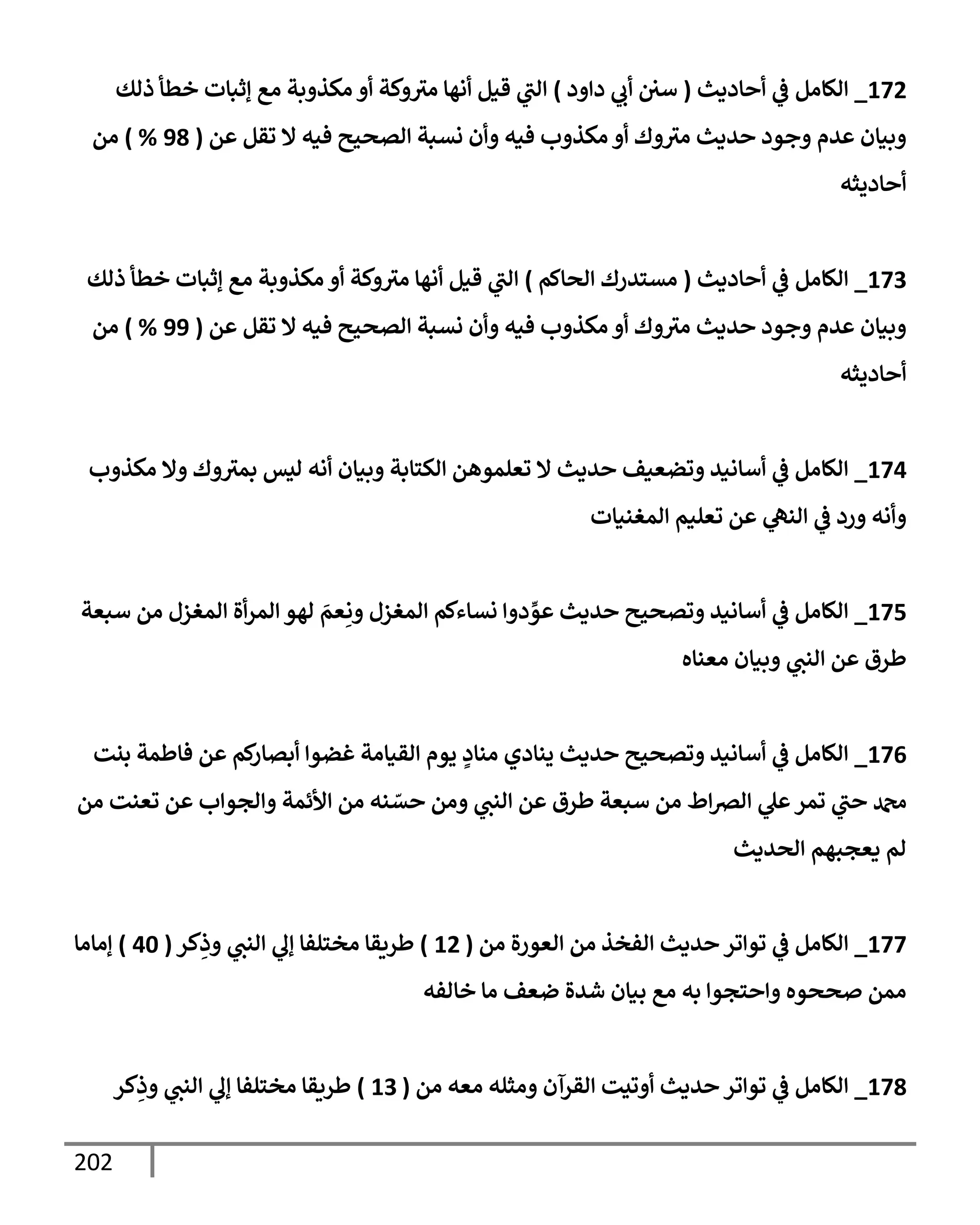 202
172
_
‫إلكإمل‬
‫أحإديث‬ ‫ي‬
‫ض‬
(
‫دإود‬ ‫ي‬
‫أب‬ ‫سي‬
)
‫ذلك‬ ‫خطأ‬ ‫ؤثبإت‬ ‫مع‬ ‫مكذوبة‬ ‫أو‬ ‫وكة‬‫مي‬ ‫أنهإ‬ ‫قيل‬ ‫ي‬
‫إلب‬
‫عن‬ ‫تقل‬ ‫إل‬ ‫فيه‬ ‫إلصحيح‬ ‫نسبة‬ ‫وأن‬ ‫فيه‬ ‫مكذوب‬ ‫أو‬ ‫وك‬‫مي‬ ‫حديث‬ ‫وجود‬ ‫عدم‬ ‫وبيإن‬
(
98
%
)
‫من‬
‫أحإديثه‬
173
_
‫إلكإمل‬
‫أحإديث‬ ‫ي‬
‫ض‬
(
‫إلحإكم‬ ‫مستدرك‬
)
‫ذلك‬ ‫خطأ‬ ‫ؤثبإت‬ ‫مع‬ ‫مكذوبة‬ ‫أو‬ ‫وكة‬‫مي‬ ‫أنهإ‬ ‫قيل‬ ‫ي‬
‫إلب‬
‫عن‬ ‫تقل‬ ‫إل‬ ‫فيه‬ ‫إلصحيح‬ ‫نسبة‬ ‫وأن‬ ‫فيه‬ ‫مكذوب‬ ‫أو‬ ‫وك‬‫مي‬ ‫حديث‬ ‫وجود‬ ‫عدم‬ ‫وبيإن‬
(
99
%
)
‫من‬
‫أحإديثه‬
174
_
‫مكذوب‬ ‫وإل‬ ‫وك‬‫بمي‬ ‫ليس‬ ‫أنه‬ ‫وبيإن‬ ‫إلكتإبة‬ ‫تعلموهن‬ ‫إل‬ ‫حديث‬ ‫وتضعيف‬ ‫أسإنيد‬ ‫ي‬
‫ض‬ ‫إلكإمل‬
‫إلمغنيإت‬ ‫تعليم‬ ‫عن‬ ‫ي‬
‫إلنه‬ ‫ي‬
‫ض‬ ‫ورد‬ ‫وأنه‬
175
_
‫سبعة‬ ‫من‬ ‫إلمغزل‬ ‫أة‬‫ر‬‫إلم‬ ‫لهو‬ َ
‫عم‬ِ‫ون‬ ‫إلمغزل‬ ‫نسإءكم‬ ‫دوإ‬ ِّ
‫عو‬ ‫حديث‬ ‫وتصحيح‬ ‫أسإنيد‬ ‫ي‬
‫ض‬ ‫إلكإمل‬
‫معنإه‬ ‫وبيإن‬ ‫ي‬
‫إلنب‬ ‫عن‬ ‫طرق‬
176
_
‫بنت‬ ‫فإطمة‬ ‫عن‬ ‫كم‬
‫أبصإر‬ ‫غضوإ‬ ‫إلقيإمة‬ ‫يوم‬ ٍ
‫منإد‬ ‫ينإدي‬ ‫حديث‬ ‫وتصحيح‬ ‫أسإنيد‬ ‫ي‬
‫ض‬ ‫إلكإمل‬
‫من‬ ‫تعنت‬ ‫عن‬ ‫وإلجوإب‬ ‫إألئمة‬ ‫من‬ ‫نه‬ ّ
‫حس‬ ‫ومن‬ ‫ي‬
‫إلنب‬ ‫عن‬ ‫طرق‬ ‫سبعة‬ ‫من‬ ‫إط‬‫ض‬‫إل‬ ‫ي‬
‫عل‬‫تمر‬ ‫ي‬
‫حب‬ ‫دمحم‬
‫إلحديث‬ ‫يعجبهم‬ ‫لم‬
177
_
‫من‬ ‫إلعورة‬ ‫من‬ ‫إلفخذ‬ ‫حديث‬ ‫توإتر‬ ‫ي‬
‫ض‬ ‫إلكإمل‬
(
12
)
‫كر‬ِ
‫وذ‬ ‫ي‬
‫إلنب‬ ‫ي‬
‫ؤل‬ ‫مختلفإ‬ ‫طريقإ‬
(
40
)
‫ؤمإمإ‬
‫خإلفه‬ ‫مإ‬ ‫ضعف‬ ‫شدة‬ ‫بيإن‬ ‫مع‬ ‫به‬ ‫وإحتجوإ‬ ‫صححوه‬ ‫ممن‬
178
_
‫من‬ ‫معه‬ ‫ومثله‬ ‫إلقرآن‬ ‫أوتيت‬ ‫حديث‬ ‫توإتر‬ ‫ي‬
‫ض‬ ‫إلكإمل‬
(
13
)
‫كر‬ِ
‫وذ‬ ‫ي‬
‫إلنب‬ ‫ي‬
‫ؤل‬ ‫مختلفإ‬ ‫طريقإ‬
 