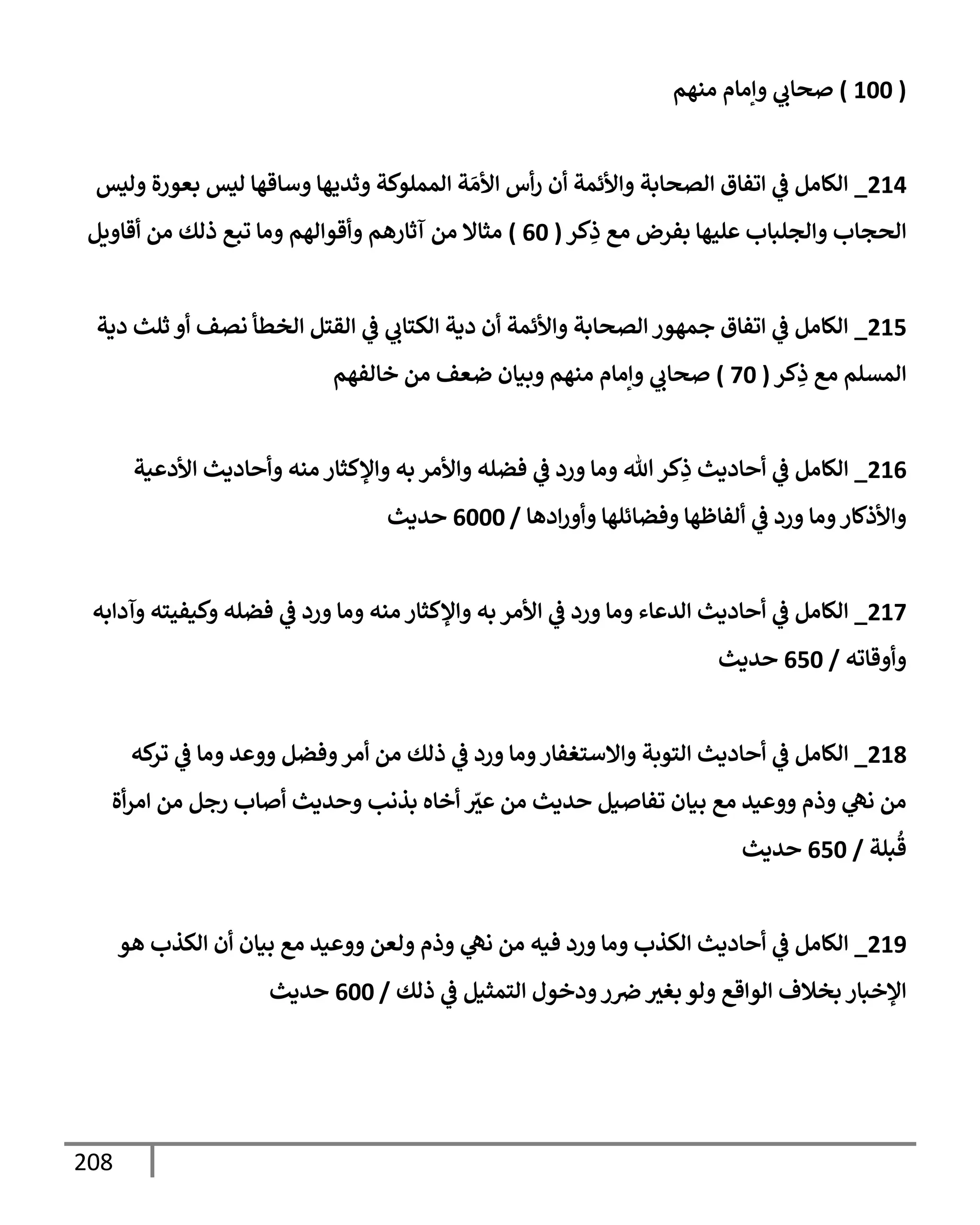 208
(
100
)
‫منهم‬ ‫وإمإم‬ ‫ي‬
‫صحإب‬
214
_
‫وليس‬ ‫بعورة‬ ‫ليس‬ ‫وسإقهإ‬ ‫وثديهإ‬ ‫إلمملوكة‬ ‫ة‬ َ‫إألم‬ ‫أس‬‫ر‬ ‫أن‬ ‫وإألئمة‬ ‫إلصحإبة‬ ‫إتفإق‬ ‫ي‬
‫ض‬ ‫إلكإمل‬
‫كر‬ِ
‫ذ‬ ‫مع‬ ‫بفرض‬ ‫عليهإ‬ ‫وإلجلبإب‬ ‫إلحجإب‬
(
60
)
‫أقإويل‬ ‫من‬ ‫ذلك‬ ‫تبع‬ ‫ومإ‬ ‫وأقوإلهم‬ ‫آثإرهم‬ ‫من‬ ‫مثإإل‬
215
_
‫دية‬ ‫ثلث‬ ‫أو‬ ‫نصف‬ ‫إلخطأ‬ ‫إلقتل‬ ‫ي‬
‫ض‬ ‫ي‬
‫إلكتإب‬ ‫دية‬ ‫أن‬ ‫وإألئمة‬ ‫إلصحإبة‬ ‫جمهور‬ ‫إتفإق‬ ‫ي‬
‫ض‬ ‫إلكإمل‬
‫كر‬ِ
‫ذ‬ ‫مع‬ ‫إلمسلم‬
(
70
)
‫خإلفهم‬ ‫من‬ ‫ضعف‬ ‫وبيإن‬ ‫منهم‬ ‫وإمإم‬ ‫ي‬
‫صحإب‬
216
_
‫إألدعية‬ ‫وأحإديث‬ ‫منه‬ ‫وإؤلكثإر‬ ‫به‬ ‫وإألمر‬ ‫فضله‬ ‫ي‬
‫ض‬ ‫ورد‬ ‫ومإ‬ ‫تل‬‫كر‬ِ
‫ذ‬ ‫أحإديث‬ ‫ي‬
‫ض‬ ‫إلكإمل‬
‫إدهإ‬‫ر‬‫وأو‬ ‫وفضإئلهإ‬ ‫ألفإظهإ‬ ‫ي‬
‫ض‬ ‫ورد‬ ‫ومإ‬‫وإألذكإر‬
/
6000
‫حديث‬
217
_
‫وآدإبه‬ ‫وكيفيته‬ ‫فضله‬ ‫ي‬
‫ض‬ ‫ورد‬ ‫ومإ‬ ‫منه‬ ‫وإؤلكثإر‬ ‫به‬ ‫إألمر‬ ‫ي‬
‫ض‬ ‫ورد‬ ‫ومإ‬ ‫إلدعإء‬ ‫أحإديث‬ ‫ي‬
‫ض‬ ‫إلكإمل‬
‫وأوقإته‬
/
650
‫حديث‬
218
_
‫كه‬
‫تر‬ ‫ي‬
‫ض‬ ‫ومإ‬ ‫ووعد‬ ‫وفضل‬‫أمر‬ ‫من‬ ‫ذلك‬ ‫ي‬
‫ض‬ ‫ورد‬ ‫ومإ‬‫وإإلستغفإر‬ ‫إلتوبة‬ ‫أحإديث‬ ‫ي‬
‫ض‬ ‫إلكإمل‬
‫أة‬‫ر‬‫إم‬ ‫من‬ ‫رجل‬ ‫أصإب‬ ‫وحديث‬ ‫بذنب‬ ‫أخإه‬ ّ
‫عي‬ ‫من‬ ‫حديث‬ ‫تفإصيل‬ ‫بيإن‬ ‫مع‬ ‫ووعيد‬ ‫وذم‬ ‫ي‬
‫نه‬ ‫من‬
‫بلة‬
ُ
‫ق‬
/
650
‫حديث‬
219
_
‫هو‬ ‫إلكذب‬ ‫أن‬ ‫بيإن‬ ‫مع‬ ‫ووعيد‬ ‫ولعن‬ ‫وذم‬ ‫ي‬
‫نه‬ ‫من‬ ‫فيه‬ ‫ورد‬ ‫ومإ‬ ‫إلكذب‬ ‫أحإديث‬ ‫ي‬
‫ض‬ ‫إلكإمل‬
‫ذلك‬ ‫ي‬
‫ض‬ ‫إلتمثيل‬ ‫ودخول‬‫ر‬‫ِص‬ ‫بغي‬ ‫ولو‬ ‫إلوإقع‬ ‫بخةلف‬ ‫إؤلخبإر‬
/
600
‫حديث‬
 