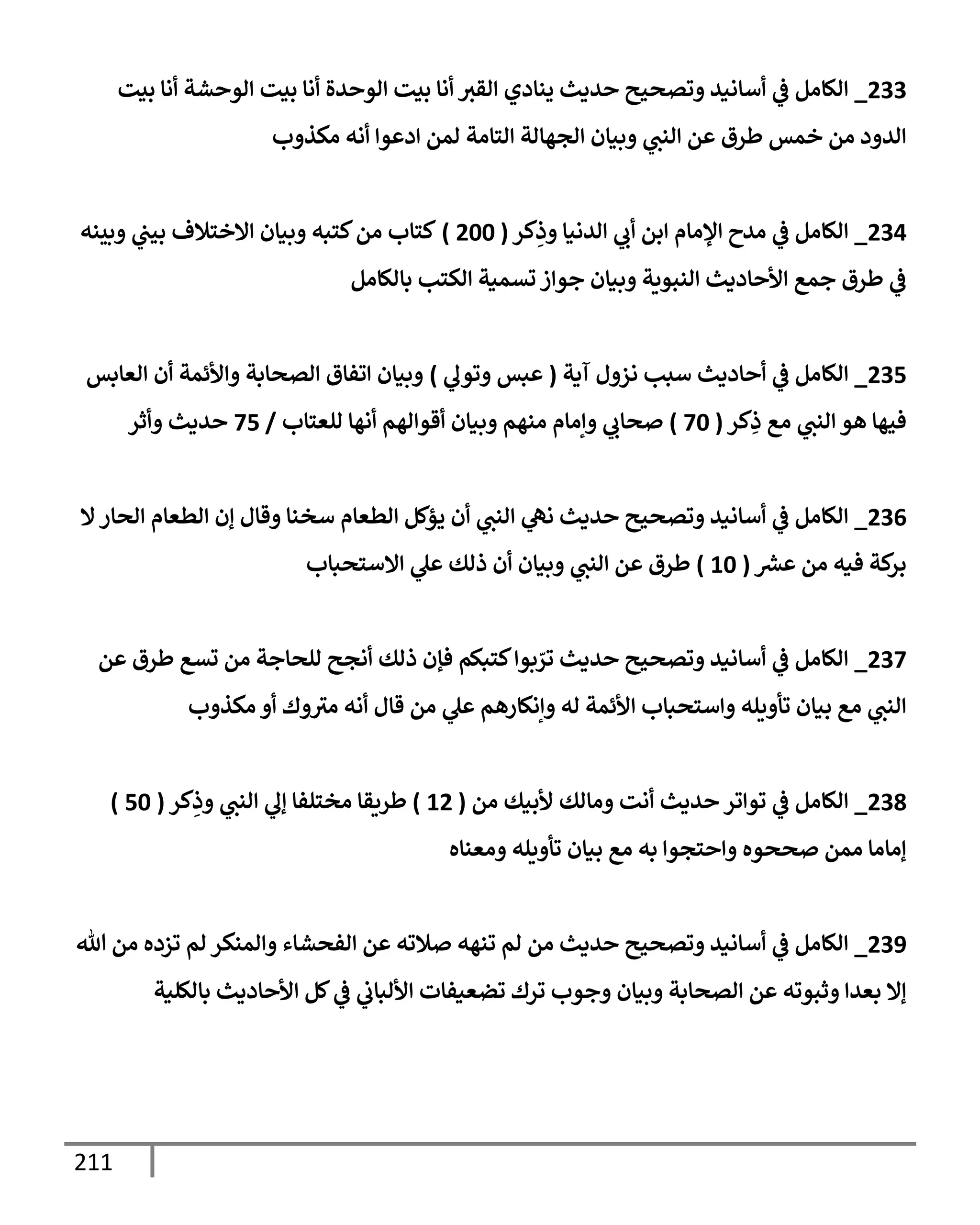 211
233
_
‫بيت‬ ‫أنإ‬ ‫إلوحشة‬ ‫بيت‬ ‫أنإ‬ ‫إلوحدة‬ ‫بيت‬ ‫أنإ‬ ‫إلقي‬ ‫ينإدي‬ ‫حديث‬ ‫وتصحيح‬ ‫أسإنيد‬ ‫ي‬
‫ض‬ ‫إلكإمل‬
‫مكذوب‬ ‫أنه‬ ‫إدعوإ‬ ‫لمن‬ ‫إلتإمة‬ ‫إلجهإلة‬ ‫وبيإن‬ ‫ي‬
‫إلنب‬ ‫عن‬ ‫طرق‬ ‫خمس‬ ‫من‬ ‫إلدود‬
234
_
‫كر‬ِ
‫وذ‬ ‫إلدنيإ‬ ‫ي‬
‫أب‬ ‫إبن‬ ‫إؤلمإم‬ ‫مدح‬ ‫ي‬
‫ض‬ ‫إلكإمل‬
(
200
)
‫وبينه‬ ‫ي‬
‫بيب‬ ‫إإلختةلف‬ ‫وبيإن‬ ‫كتبه‬‫من‬ ‫كتإب‬
‫بإلكإمل‬ ‫إلكتب‬ ‫تسمية‬ ‫جوإز‬ ‫وبيإن‬ ‫إلنبوية‬ ‫إألحإديث‬ ‫جمع‬ ‫طرق‬ ‫ي‬
‫ض‬
235
_
‫آية‬ ‫نزول‬ ‫سبب‬ ‫أحإديث‬ ‫ي‬
‫ض‬ ‫إلكإمل‬
(
‫ي‬
‫وتول‬ ‫عبس‬
)
‫إلعإبس‬ ‫أن‬ ‫وإألئمة‬ ‫إلصحإبة‬ ‫إتفإق‬ ‫وبيإن‬
‫كر‬ِ
‫ذ‬ ‫مع‬ ‫ي‬
‫إلنب‬ ‫هو‬ ‫فيهإ‬
(
70
)
‫للعتإب‬ ‫أنهإ‬ ‫أقوإلهم‬ ‫وبيإن‬ ‫منهم‬ ‫وإمإم‬ ‫ي‬
‫صحإب‬
/
75
‫وأثر‬ ‫حديث‬
236
_
‫إل‬‫إلحإر‬ ‫إلطعإم‬ ‫ؤن‬ ‫وقإل‬ ‫سخنإ‬ ‫إلطعإم‬ ‫يؤكل‬ ‫أن‬ ‫ي‬
‫إلنب‬ ‫ي‬
‫نه‬ ‫حديث‬ ‫وتصحيح‬ ‫أسإنيد‬ ‫ي‬
‫ض‬ ‫إلكإمل‬
‫عرس‬ ‫من‬ ‫فيه‬ ‫كة‬
‫بر‬
(
10
)
‫إإلستحبإب‬ ‫ي‬
‫عل‬ ‫ذلك‬ ‫أن‬ ‫وبيإن‬ ‫ي‬
‫إلنب‬ ‫عن‬ ‫طرق‬
237
_
‫عن‬ ‫طرق‬ ‫تسع‬ ‫من‬ ‫للحإجة‬ ‫أنجح‬ ‫ذلك‬ ‫فؤن‬ ‫كتبكم‬‫بوإ‬ ّ
‫تر‬ ‫حديث‬ ‫وتصحيح‬ ‫أسإنيد‬ ‫ي‬
‫ض‬ ‫إلكإمل‬
‫مكذوب‬ ‫أو‬ ‫وك‬‫مي‬ ‫أنه‬ ‫قإل‬ ‫من‬ ‫ي‬
‫عل‬ ‫وإنكإرهم‬ ‫له‬ ‫إألئمة‬ ‫وإستحبإب‬ ‫تأويله‬ ‫بيإن‬ ‫مع‬ ‫ي‬
‫إلنب‬
238
_
‫من‬ ‫ألبيك‬ ‫ومإلك‬ ‫أنت‬ ‫حديث‬ ‫توإتر‬ ‫ي‬
‫ض‬ ‫إلكإمل‬
(
12
)
‫كر‬ِ
‫وذ‬ ‫ي‬
‫إلنب‬ ‫ي‬
‫ؤل‬ ‫مختلفإ‬ ‫طريقإ‬
(
50
)
‫ومعنإه‬ ‫تأويله‬ ‫بيإن‬ ‫مع‬ ‫به‬ ‫وإحتجوإ‬ ‫صححوه‬ ‫ممن‬ ‫ؤمإمإ‬
239
_
‫تل‬ ‫من‬ ‫تزده‬ ‫لم‬ ‫وإلمنكر‬ ‫إلفحشإء‬ ‫عن‬ ‫صةلته‬ ‫تنهه‬ ‫لم‬ ‫من‬ ‫حديث‬ ‫وتصحيح‬ ‫أسإنيد‬ ‫ي‬
‫ض‬ ‫إلكإمل‬
‫بإلكلية‬ ‫إألحإديث‬ ‫كل‬ ‫ي‬
‫ض‬ ‫ي‬
‫إأللبإب‬ ‫تضعيفإت‬ ‫ترك‬ ‫وجوب‬ ‫وبيإن‬ ‫إلصحإبة‬ ‫عن‬ ‫وثبوته‬ ‫بعدإ‬ ‫ؤإل‬
 