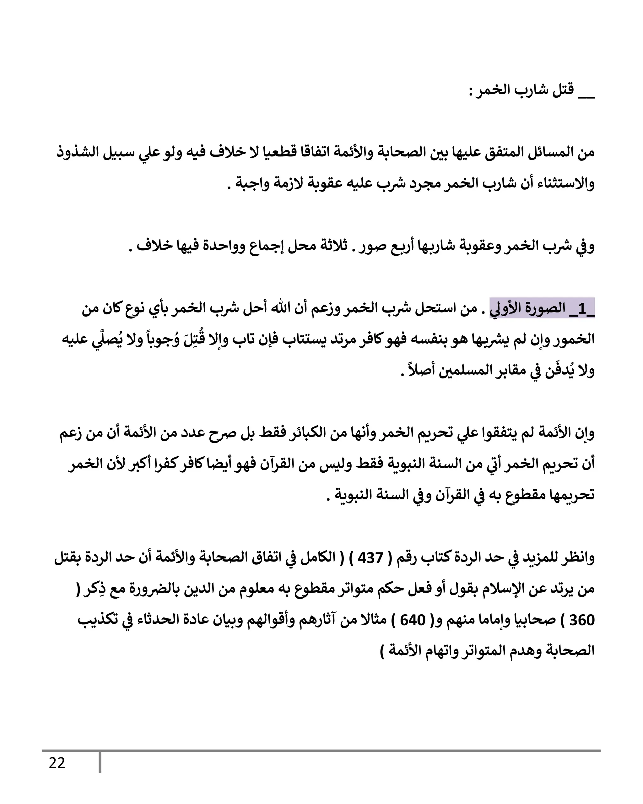 22
__
‫إلخمر‬ ‫شإرب‬ ‫قتل‬
:
‫إلشذوذ‬ ‫سبيل‬ ‫ي‬
‫عل‬‫ولو‬ ‫فيه‬ ‫خةلف‬ ‫إل‬ ‫قطعيإ‬ ‫إتفإقإ‬ ‫وإألئمة‬ ‫إلصحإبة‬ ‫بي‬ ‫عليهإ‬ ‫إلمتفق‬ ‫إلمسإئل‬ ‫من‬
‫وإجبة‬ ‫إلزمة‬ ‫عقوبة‬ ‫عليه‬ ‫ب‬‫ش‬ ‫مجرد‬ ‫إلخمر‬ ‫شإرب‬ ‫أن‬ ‫وإإلستثنإء‬
.
‫صور‬ ‫ع‬‫أرب‬ ‫هإ‬‫شإرب‬ ‫وعقوبة‬‫إلخمر‬ ‫ب‬‫ش‬ ‫ي‬
‫وض‬
.
‫خةلف‬ ‫فيهإ‬ ‫ووإحدة‬ ‫ؤجمإع‬ ‫محل‬ ‫ثةلثة‬
.
_
1
_
‫ي‬
‫إألول‬ ‫إلصورة‬
.
‫من‬ ‫كإن‬‫نوع‬ ‫بأي‬ ‫إلخمر‬ ‫ب‬‫ش‬ ‫أحل‬ ‫تل‬ ‫أن‬ ‫وزعم‬‫إلخمر‬ ‫ب‬‫ش‬ ‫إستحل‬ ‫من‬
‫عليه‬ ‫ي‬
َّ
‫صل‬
ُ
‫ي‬ ‫وإل‬
ً
‫جوبإ‬ ُ
‫و‬ َ‫ل‬ِ‫ت‬
ُ
‫ق‬ ‫وإإل‬ ‫تإب‬ ‫فؤن‬ ‫يستتإب‬ ‫مرتد‬ ‫كإفر‬‫فهو‬ ‫بنفسه‬ ‫هو‬ ‫هإ‬‫ب‬‫يرس‬ ‫لم‬ ‫وإن‬‫إلخمور‬
ً
‫أصال‬ ‫إلمسلمي‬ ‫مقإبر‬ ‫ي‬
‫ض‬ ‫ن‬
َ
‫دف‬
ُ
‫ي‬ ‫وإل‬
.
‫زعم‬ ‫من‬ ‫أن‬ ‫إألئمة‬ ‫من‬ ‫عدد‬ ‫ِصح‬ ‫بل‬ ‫فقط‬ ‫إلكبإئر‬ ‫من‬ ‫وأنهإ‬‫إلخمر‬ ‫تحريم‬ ‫ي‬
‫عل‬ ‫يتفقوإ‬ ‫لم‬ ‫إألئمة‬ ‫وإن‬
‫إلخمر‬ ‫ألن‬ ‫أكي‬ ‫إ‬‫ر‬‫كف‬‫كإفر‬‫أيضإ‬ ‫فهو‬ ‫إلقرآن‬ ‫من‬ ‫وليس‬ ‫فقط‬ ‫إلنبوية‬ ‫إلسنة‬ ‫من‬ ‫ي‬
‫أب‬ ‫إلخمر‬ ‫تحريم‬ ‫أن‬
‫إلنبوية‬ ‫إلسنة‬ ‫ي‬
‫وض‬ ‫إلقرآن‬ ‫ي‬
‫ض‬ ‫به‬ ‫مقطوع‬ ‫تحريمهإ‬
.
‫كتإب‬‫إلردة‬ ‫حد‬ ‫ي‬
‫ض‬ ‫للمزيد‬ ‫وإنظر‬
‫رقم‬
(
437
)
(
‫بقتل‬ ‫إلردة‬ ‫حد‬ ‫أن‬ ‫وإألئمة‬ ‫إلصحإبة‬ ‫إتفإق‬ ‫ي‬
‫ض‬ ‫إلكإمل‬
‫كر‬ِ
‫ذ‬ ‫مع‬ ‫ورة‬‫بإلض‬ ‫إلدين‬ ‫من‬ ‫معلوم‬ ‫به‬ ‫مقطوع‬ ‫متوإتر‬ ‫حكم‬ ‫فعل‬ ‫أو‬ ‫بقول‬ ‫إؤلسةلم‬ ‫عن‬ ‫يرتد‬ ‫من‬
(
360
)
‫و‬ ‫منهم‬ ‫وإمإمإ‬ ‫صحإبيإ‬
(
640
)
‫تكذيب‬ ‫ي‬
‫ض‬ ‫إلحدثإء‬ ‫عإدة‬ ‫وبيإن‬ ‫وأقوإلهم‬ ‫آثإرهم‬ ‫من‬ ‫مثإإل‬
‫إألئمة‬ ‫وإتهإم‬‫إلمتوإتر‬ ‫وهدم‬ ‫إلصحإبة‬
)
 