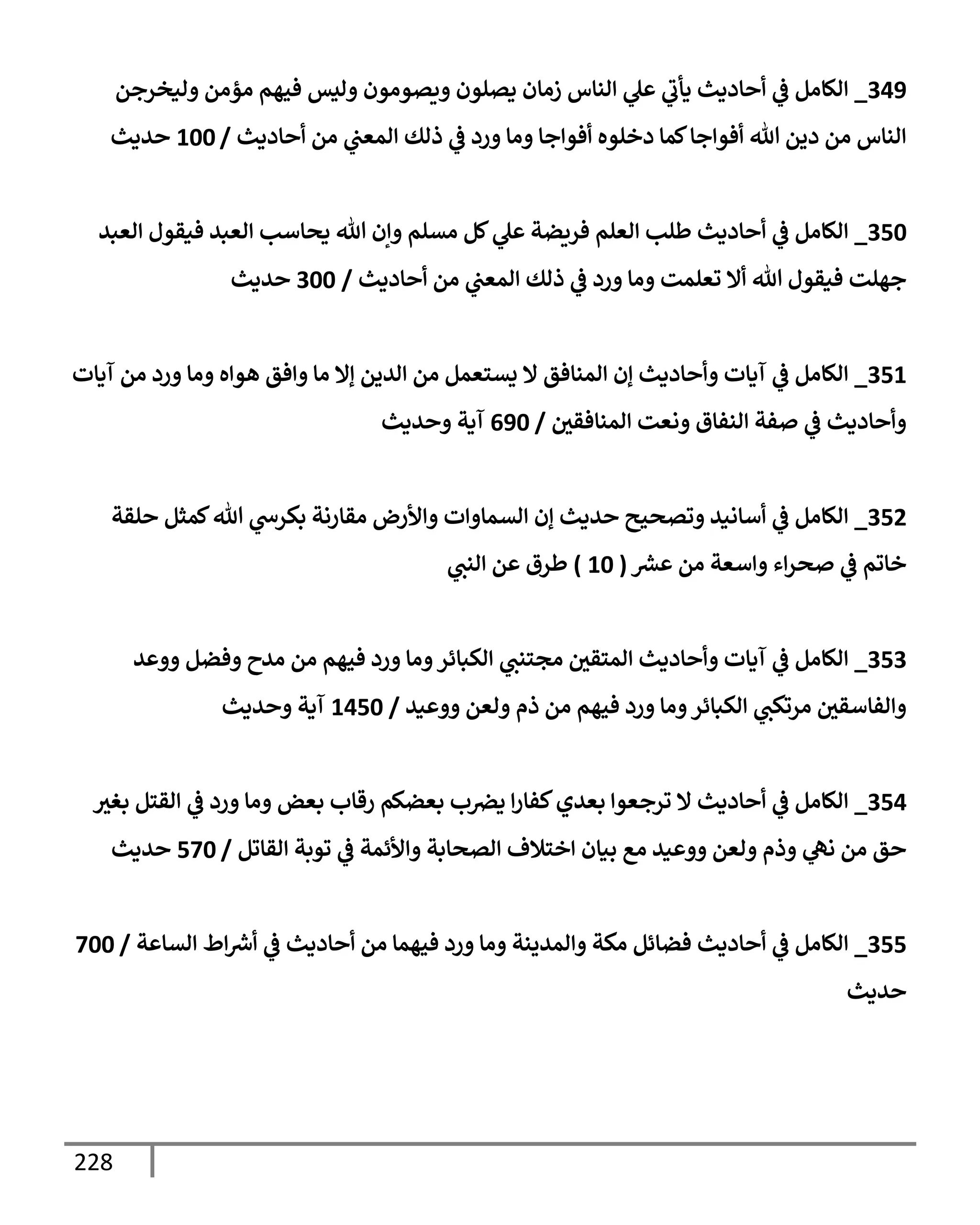 228
349
_
‫وليخرجن‬ ‫مؤمن‬ ‫فيهم‬ ‫وليس‬ ‫ويصومون‬ ‫يصلون‬ ‫زمإن‬ ‫إلنإس‬ ‫ي‬
‫عل‬ ‫ي‬
‫يأب‬ ‫أحإديث‬ ‫ي‬
‫ض‬ ‫إلكإمل‬
‫أحإديث‬ ‫من‬ ‫ي‬
‫إلمعب‬ ‫ذلك‬ ‫ي‬
‫ض‬ ‫ورد‬ ‫ومإ‬ ‫أفوإجإ‬ ‫دخلوه‬ ‫كمإ‬‫أفوإجإ‬ ‫تل‬ ‫دين‬ ‫من‬ ‫إلنإس‬
/
100
‫حديث‬
350
_
‫إلعبد‬ ‫فيقول‬ ‫إلعبد‬ ‫يحإسب‬ ‫تل‬ ‫وإن‬ ‫مسلم‬ ‫كل‬ ‫ي‬
‫عل‬ ‫فريضة‬ ‫إلعلم‬ ‫طلب‬ ‫أحإديث‬ ‫ي‬
‫ض‬ ‫إلكإمل‬
‫أحإديث‬ ‫من‬ ‫ي‬
‫إلمعب‬ ‫ذلك‬ ‫ي‬
‫ض‬ ‫ورد‬ ‫ومإ‬ ‫تعلمت‬ ‫أإل‬ ‫تل‬ ‫فيقول‬ ‫جهلت‬
/
300
‫حديث‬
351
_
‫آيإت‬ ‫من‬ ‫ورد‬ ‫ومإ‬ ‫هوإه‬ ‫وإفق‬ ‫مإ‬ ‫ؤإل‬ ‫إلدين‬ ‫من‬ ‫يستعمل‬ ‫إل‬ ‫إلمنإفق‬ ‫ؤن‬ ‫وأحإديث‬ ‫آيإت‬ ‫ي‬
‫ض‬ ‫إلكإمل‬
‫إلمنإفقي‬ ‫ونعت‬ ‫إلنفإق‬ ‫صفة‬ ‫ي‬
‫ض‬ ‫وأحإديث‬
/
690
‫وحديث‬ ‫آية‬
352
_
‫حلقة‬ ‫كمثل‬‫تل‬ ‫ي‬
‫بكرخ‬ ‫مقإرنة‬ ‫وإألرض‬ ‫إلسمإوإت‬ ‫ؤن‬ ‫حديث‬ ‫وتصحيح‬ ‫أسإنيد‬ ‫ي‬
‫ض‬ ‫إلكإمل‬
‫عرس‬ ‫من‬ ‫وإسعة‬ ‫إء‬‫ر‬‫صح‬ ‫ي‬
‫ض‬ ‫خإتم‬
(
10
)
‫ي‬
‫إلنب‬ ‫عن‬ ‫طرق‬
353
_
‫ووعد‬ ‫وفضل‬ ‫مدح‬ ‫من‬ ‫فيهم‬ ‫ورد‬ ‫ومإ‬‫إلكبإئر‬ ‫ي‬
‫مجتنب‬ ‫إلمتقي‬ ‫وأحإديث‬ ‫آيإت‬ ‫ي‬
‫ض‬ ‫إلكإمل‬
‫ووعيد‬ ‫ولعن‬ ‫ذم‬ ‫من‬ ‫فيهم‬ ‫ورد‬ ‫ومإ‬‫إلكبإئر‬ ‫ي‬
‫مرتكب‬ ‫وإلفإسقي‬
/
1450
‫وحديث‬ ‫آية‬
354
_
‫بغي‬ ‫إلقتل‬ ‫ي‬
‫ض‬ ‫ورد‬ ‫ومإ‬ ‫بعض‬ ‫رقإب‬ ‫بعضكم‬ ‫ب‬‫يض‬ ‫إ‬‫ر‬‫كفإ‬‫بعدي‬ ‫ترجعوإ‬ ‫إل‬ ‫أحإديث‬ ‫ي‬
‫ض‬ ‫إلكإمل‬
‫إلقإتل‬ ‫توبة‬ ‫ي‬
‫ض‬ ‫وإألئمة‬ ‫إلصحإبة‬ ‫إختةلف‬ ‫بيإن‬ ‫مع‬ ‫ووعيد‬ ‫ولعن‬ ‫وذم‬ ‫ي‬
‫نه‬ ‫من‬ ‫حق‬
/
570
‫حديث‬
355
_
‫إلسإعة‬ ‫إط‬‫أش‬ ‫ي‬
‫ض‬ ‫أحإديث‬ ‫من‬ ‫فيهمإ‬ ‫ورد‬ ‫ومإ‬ ‫وإلمدينة‬ ‫مكة‬ ‫فضإئل‬ ‫أحإديث‬ ‫ي‬
‫ض‬ ‫إلكإمل‬
/
700
‫حديث‬
 
