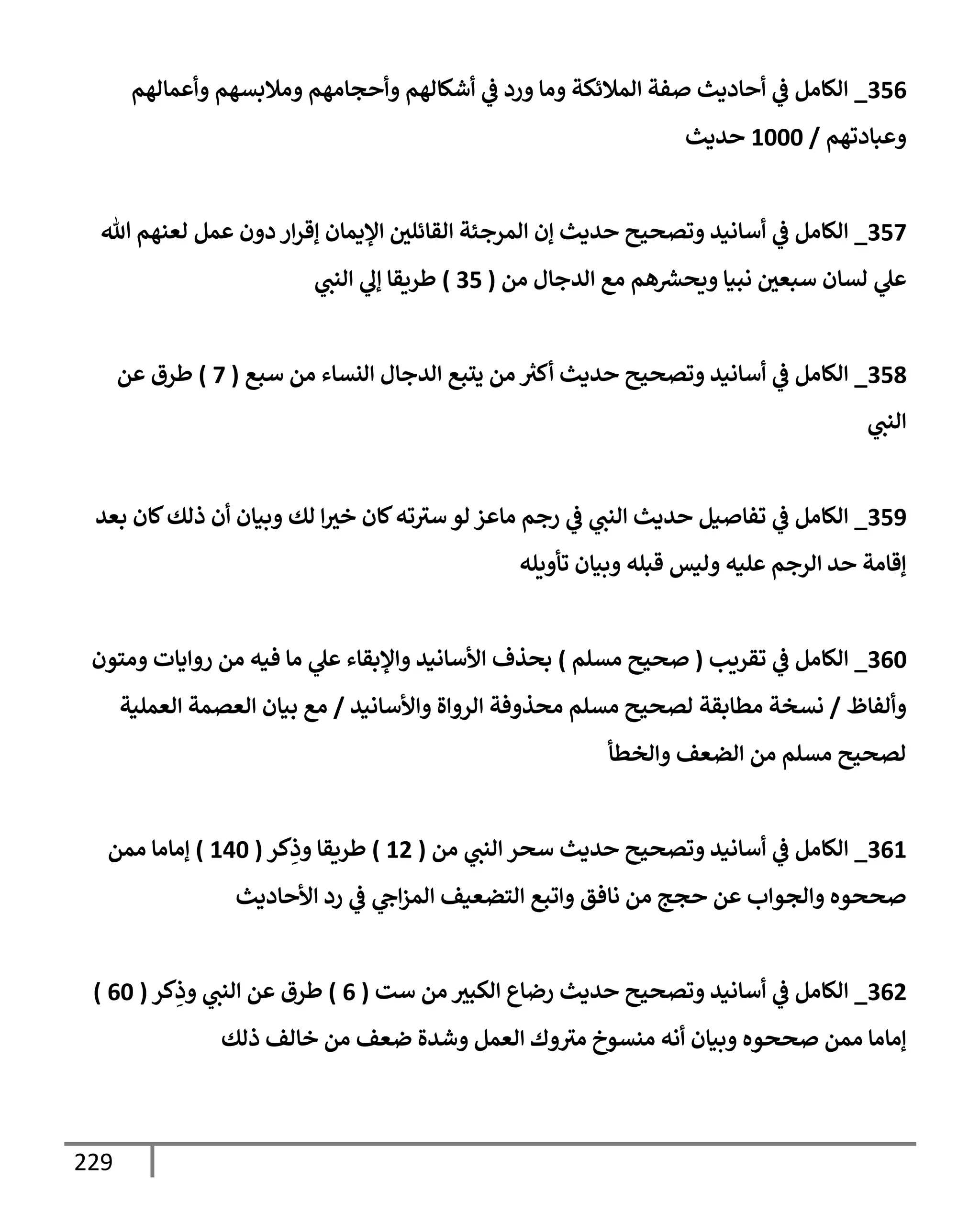 229
356
_
‫وأعمإلهم‬ ‫ومةلبسهم‬ ‫وأحجإمهم‬ ‫أشكإلهم‬ ‫ي‬
‫ض‬ ‫ورد‬ ‫ومإ‬ ‫إلمةلئكة‬ ‫صفة‬ ‫أحإديث‬ ‫ي‬
‫ض‬ ‫إلكإمل‬
‫وعبإدتهم‬
/
1000
‫حديث‬
357
_
‫تل‬ ‫لعنهم‬ ‫عمل‬ ‫دون‬ ‫إر‬‫ر‬‫ؤق‬ ‫إؤليمإن‬ ‫إلقإئلي‬ ‫إلمرجئة‬ ‫ؤن‬ ‫حديث‬ ‫وتصحيح‬ ‫أسإنيد‬ ‫ي‬
‫ض‬ ‫إلكإمل‬
‫من‬ ‫إلدجإل‬ ‫مع‬ ‫هم‬‫ويحرس‬ ‫نبيإ‬ ‫سبعي‬ ‫لسإن‬ ‫ي‬
‫عل‬
(
35
)
‫ي‬
‫إلنب‬ ‫ي‬
‫ؤل‬ ‫طريقإ‬
358
_
‫سبع‬ ‫من‬ ‫إلنسإء‬ ‫إلدجإل‬ ‫يتبع‬ ‫من‬ ُ
‫أكي‬ ‫حديث‬ ‫وتصحيح‬ ‫أسإنيد‬ ‫ي‬
‫ض‬ ‫إلكإمل‬
(
7
)
‫عن‬ ‫طرق‬
‫ي‬
‫إلنب‬
359
_
‫بعد‬ ‫كإن‬‫ذلك‬ ‫أن‬ ‫وبيإن‬ ‫لك‬ ‫إ‬‫خي‬ ‫كإن‬‫ته‬‫سي‬ ‫لو‬ ‫مإعز‬ ‫رجم‬ ‫ي‬
‫ض‬ ‫ي‬
‫إلنب‬ ‫حديث‬ ‫تفإصيل‬ ‫ي‬
‫ض‬ ‫إلكإمل‬
‫تأويله‬ ‫وبيإن‬ ‫قبله‬ ‫وليس‬ ‫عليه‬ ‫إلرجم‬ ‫حد‬ ‫ؤقإمة‬
360
_
‫تقريب‬ ‫ي‬
‫ض‬ ‫إلكإمل‬
(
‫مسلم‬ ‫صحيح‬
)
‫ومتون‬ ‫روإيإت‬ ‫من‬ ‫فيه‬ ‫مإ‬ ‫ي‬
‫عل‬ ‫وإؤلبقإء‬ ‫إألسإنيد‬ ‫بحذف‬
‫وألفإظ‬
/
‫وإألسإنيد‬ ‫إلروإة‬ ‫محذوفة‬ ‫مسلم‬ ‫لصحيح‬ ‫مطإبقة‬ ‫نسخة‬
/
‫إلعملية‬ ‫إلعصمة‬ ‫بيإن‬ ‫مع‬
‫وإلخطأ‬ ‫إلضعف‬ ‫من‬ ‫مسلم‬ ‫لصحيح‬
361
_
‫من‬ ‫ي‬
‫إلنب‬ ‫سحر‬ ‫حديث‬ ‫وتصحيح‬ ‫أسإنيد‬ ‫ي‬
‫ض‬ ‫إلكإمل‬
(
12
)
‫كر‬ِ
‫وذ‬ ‫طريقإ‬
(
140
)
‫ممن‬ ‫ؤمإمإ‬
‫إألحإديث‬ ‫رد‬ ‫ي‬
‫ض‬ ‫ي‬
‫إج‬‫ز‬‫إلم‬ ‫إلتضعيف‬ ‫وإتبع‬ ‫نإفق‬ ‫من‬ ‫حجج‬ ‫عن‬ ‫وإلجوإب‬ ‫صححوه‬
362
_
‫ست‬ ‫من‬ ‫إلكبي‬ ‫رضإع‬ ‫حديث‬ ‫وتصحيح‬ ‫أسإنيد‬ ‫ي‬
‫ض‬ ‫إلكإمل‬
(
6
)
‫كر‬ِ
‫وذ‬ ‫ي‬
‫إلنب‬ ‫عن‬ ‫طرق‬
(
60
)
‫ذلك‬ ‫خإلف‬ ‫من‬ ‫ضعف‬ ‫وشدة‬ ‫إلعمل‬ ‫وك‬‫مي‬ ‫منسوخ‬ ‫أنه‬ ‫وبيإن‬ ‫صححوه‬ ‫ممن‬ ‫ؤمإمإ‬
 