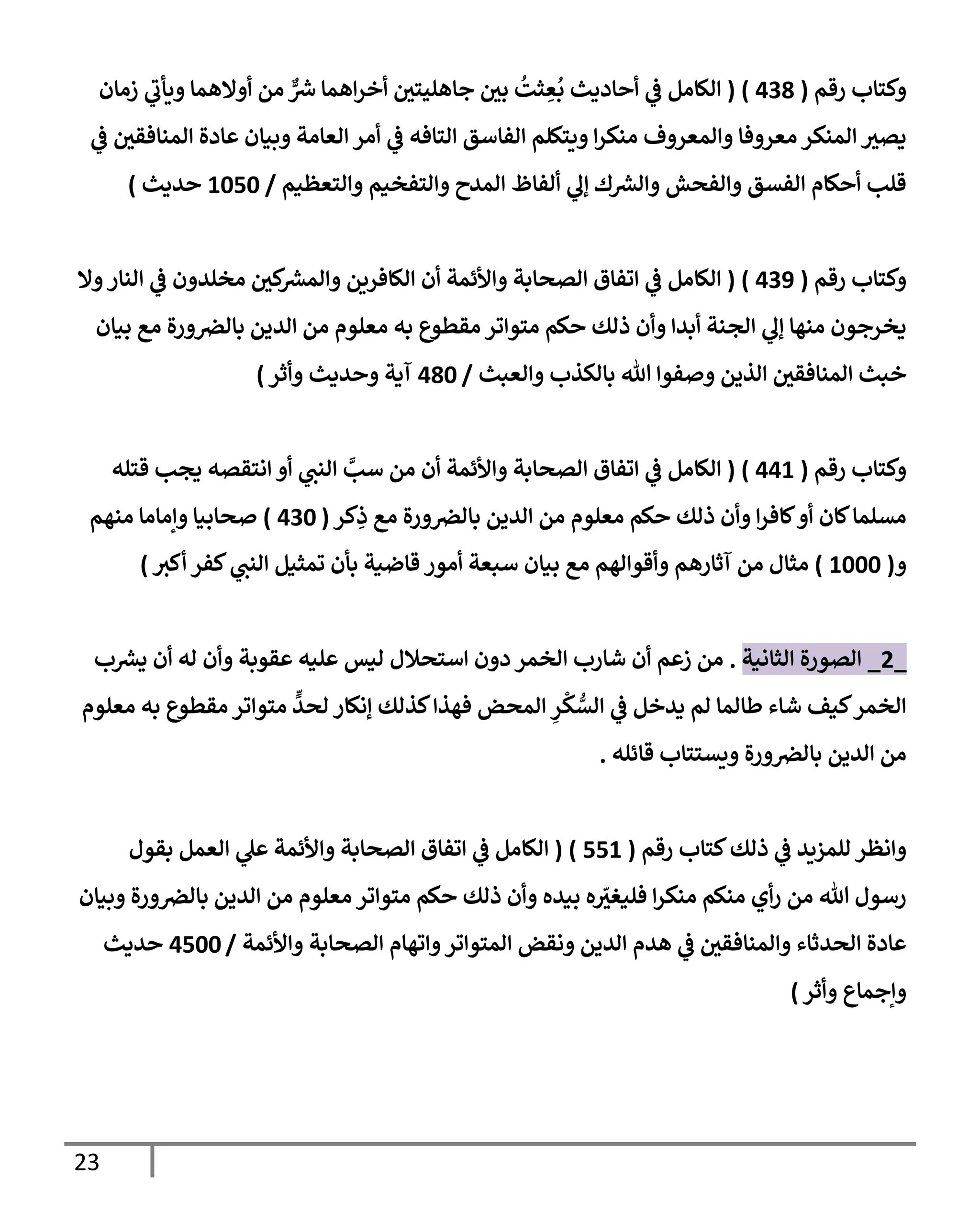 23
‫رقم‬ ‫وكتإب‬
(
438
)
(
‫زمإن‬ ‫ي‬
‫ويأب‬ ‫أوإلهمإ‬ ‫من‬ ٌّ
‫ش‬ ‫إهمإ‬‫ر‬‫أخ‬ ‫جإهليتي‬ ‫بي‬
ُ
‫ثت‬ ِ
‫ع‬
ُ
‫ب‬ ‫أحإديث‬ ‫ي‬
‫ض‬ ‫إلكإمل‬
‫ي‬
‫ض‬ ‫إلمنإفقي‬ ‫عإدة‬ ‫وبيإن‬ ‫إلعإمة‬ ‫أمر‬ ‫ي‬
‫ض‬ ‫إلتإفه‬ ‫إلفإسق‬ ‫ويتكلم‬ ‫إ‬‫ر‬‫منك‬ ‫وإلمعروف‬ ‫معروفإ‬ ‫إلمنكر‬ ‫يصي‬
‫وإلتعظيم‬ ‫وإلتفخيم‬ ‫إلمدح‬ ‫ألفإظ‬ ‫ي‬
‫ؤل‬ ‫ك‬‫وإلرس‬ ‫وإلفحش‬ ‫إلفسق‬ ‫أحكإم‬ ‫قلب‬
/
1050
‫حديث‬
)
‫رقم‬ ‫وكتإب‬
(
439
)
(
‫وإل‬‫إلنإر‬ ‫ي‬
‫ض‬ ‫مخلدون‬ ‫كي‬
‫وإلمرس‬ ‫إلكإفرين‬ ‫أن‬ ‫وإألئمة‬ ‫إلصحإبة‬ ‫إتفإق‬ ‫ي‬
‫ض‬ ‫إلكإمل‬
‫بيإن‬ ‫مع‬ ‫ورة‬‫بإلض‬ ‫إلدين‬ ‫من‬ ‫معلوم‬ ‫به‬ ‫مقطوع‬ ‫متوإتر‬ ‫حكم‬ ‫ذلك‬ ‫وأن‬ ‫أبدإ‬ ‫إلجنة‬ ‫ي‬
‫ؤل‬ ‫منهإ‬ ‫يخرجون‬
‫وإلعبث‬ ‫بإلكذب‬ ‫تل‬ ‫وصفوإ‬ ‫إلذين‬ ‫إلمنإفقي‬ ‫خبث‬
/
480
‫وأثر‬ ‫وحديث‬ ‫آية‬
)
‫رقم‬ ‫وكتإب‬
(
441
)
(
‫قتله‬ ‫يجب‬ ‫إنتقصه‬ ‫أو‬ ‫ي‬
‫إلنب‬ َّ
‫سب‬ ‫من‬ ‫أن‬ ‫وإألئمة‬ ‫إلصحإبة‬ ‫إتفإق‬ ‫ي‬
‫ض‬ ‫إلكإمل‬
‫كر‬ِ
‫ذ‬ ‫مع‬ ‫ورة‬‫بإلض‬ ‫إلدين‬ ‫من‬ ‫معلوم‬ ‫حكم‬ ‫ذلك‬ ‫وأن‬ ‫إ‬‫ر‬‫كإف‬‫أو‬ ‫كإن‬‫مسلمإ‬
(
430
)
‫منهم‬ ‫وإمإمإ‬ ‫صحإبيإ‬
‫و‬
(
1000
)
‫أكي‬ ‫كفر‬ ‫ي‬
‫إلنب‬ ‫تمثيل‬ ‫بأن‬ ‫قإضية‬ ‫أمور‬ ‫سبعة‬ ‫بيإن‬ ‫مع‬ ‫وأقوإلهم‬ ‫آثإرهم‬ ‫من‬ ‫مثإل‬
)
_
2
_
‫إلثإنية‬ ‫إلصورة‬
.
‫ب‬‫يرس‬ ‫أن‬ ‫له‬ ‫وأن‬ ‫عقوبة‬ ‫عليه‬ ‫ليس‬ ‫إستحةلل‬ ‫دون‬ ‫إلخمر‬ ‫شإرب‬ ‫أن‬ ‫زعم‬ ‫من‬
‫معلوم‬ ‫به‬ ‫مقطوع‬ ‫متوإتر‬
ٍّ
‫لحد‬ ‫ؤنكإر‬ ‫كذلك‬‫فهذإ‬ ‫إلمحض‬ ِ
‫ر‬
ْ
‫ك‬ ُّ
‫إلس‬ ‫ي‬
‫ض‬ ‫يدخل‬ ‫لم‬ ‫طإلمإ‬ ‫شإء‬ ‫كيف‬‫إلخمر‬
‫قإئله‬ ‫ويستتإب‬ ‫ورة‬‫بإلض‬ ‫إلدين‬ ‫من‬
.
‫رقم‬ ‫كتإب‬‫ذلك‬ ‫ي‬
‫ض‬ ‫للمزيد‬ ‫وإنظر‬
(
551
)
(
‫بقول‬ ‫إلعمل‬ ‫ي‬
‫عل‬ ‫وإألئمة‬ ‫إلصحإبة‬ ‫إتفإق‬ ‫ي‬
‫ض‬ ‫إلكإمل‬
‫وبيإن‬ ‫ورة‬‫بإلض‬ ‫إلدين‬ ‫من‬ ‫معلوم‬ ‫متوإتر‬ ‫حكم‬ ‫ذلك‬ ‫وأن‬ ‫بيده‬ ‫ه‬ ّ
‫فليغي‬ ‫إ‬‫ر‬‫منك‬ ‫منكم‬ ‫أي‬‫ر‬ ‫من‬ ‫تل‬ ‫رسول‬
‫وإألئمة‬ ‫إلصحإبة‬ ‫وإتهإم‬‫إلمتوإتر‬ ‫ونقض‬ ‫إلدين‬ ‫هدم‬ ‫ي‬
‫ض‬ ‫وإلمنإفقي‬ ‫إلحدثإء‬ ‫عإدة‬
/
4500
‫حديث‬
‫وأثر‬ ‫وإجمإع‬
)
 