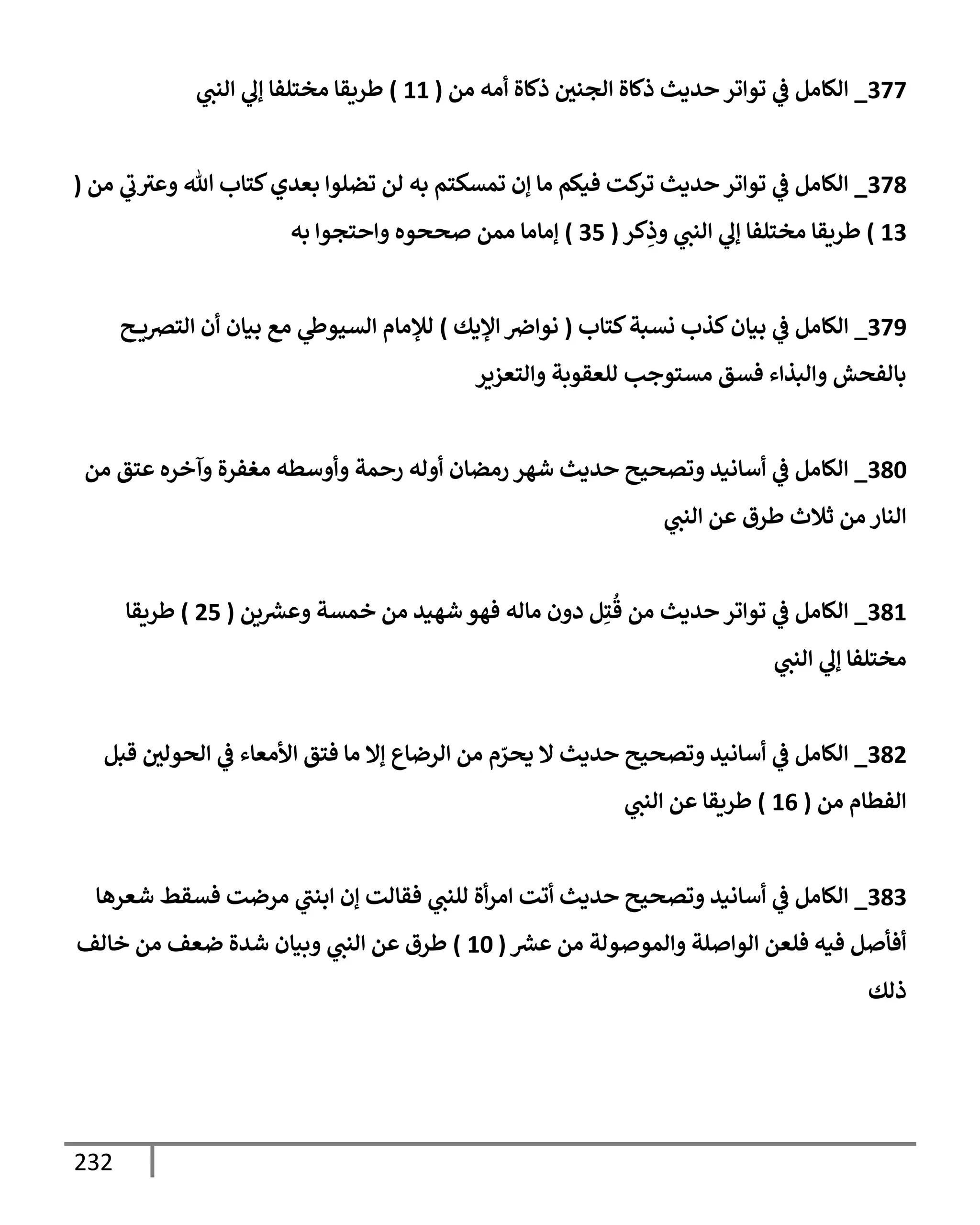 232
377
_
‫من‬ ‫أمه‬ ‫ذكإة‬ ‫إلجني‬ ‫ذكإة‬ ‫حديث‬ ‫توإتر‬ ‫ي‬
‫ض‬ ‫إلكإمل‬
(
11
)
‫ي‬
‫إلنب‬ ‫ي‬
‫ؤل‬ ‫مختلفإ‬ ‫طريقإ‬
378
_
‫من‬ ‫ي‬
‫ب‬‫وعي‬ ‫تل‬ ‫كتإب‬‫بعدي‬ ‫تضلوإ‬ ‫لن‬ ‫به‬ ‫تمسكتم‬ ‫ؤن‬ ‫مإ‬ ‫فيكم‬ ‫كت‬
‫تر‬ ‫حديث‬ ‫توإتر‬ ‫ي‬
‫ض‬ ‫إلكإمل‬
(
13
)
‫كر‬ِ
‫وذ‬ ‫ي‬
‫إلنب‬ ‫ي‬
‫ؤل‬ ‫مختلفإ‬ ‫طريقإ‬
(
35
)
‫به‬ ‫وإحتجوإ‬ ‫صححوه‬ ‫ممن‬ ‫ؤمإمإ‬
379
_
‫كتإب‬‫نسبة‬ ‫كذب‬‫بيإن‬ ‫ي‬
‫ض‬ ‫إلكإمل‬
(
‫إؤليك‬ ‫نوإِص‬
)
‫ح‬ ‫إلتضي‬ ‫أن‬ ‫بيإن‬ ‫مع‬ ‫ي‬
‫إلسيوز‬ ‫لبلمإم‬
‫وإلتعزير‬ ‫للعقوبة‬ ‫مستوجب‬ ‫فسق‬ ‫وإلبذإء‬ ‫بإلفحش‬
380
_
‫من‬ ‫عتق‬ ‫وآخره‬ ‫مغفرة‬ ‫وأوسطه‬ ‫رحمة‬ ‫أوله‬ ‫رمضإن‬ ‫شهر‬ ‫حديث‬ ‫وتصحيح‬ ‫أسإنيد‬ ‫ي‬
‫ض‬ ‫إلكإمل‬
‫ي‬
‫إلنب‬ ‫عن‬ ‫طرق‬ ‫ثةلث‬ ‫من‬ ‫إلنإر‬
381
_
‫ين‬‫وعرس‬ ‫خمسة‬ ‫من‬ ‫شهيد‬ ‫فهو‬ ‫مإله‬ ‫دون‬ ‫ل‬ِ‫ت‬
ُ
‫ق‬ ‫من‬ ‫حديث‬ ‫توإتر‬ ‫ي‬
‫ض‬ ‫إلكإمل‬
(
25
)
‫طريقإ‬
‫ي‬
‫إلنب‬ ‫ي‬
‫ؤل‬ ‫مختلفإ‬
382
_
‫قبل‬ ‫إلحولي‬ ‫ي‬
‫ض‬ ‫إألمعإء‬ ‫فتق‬ ‫مإ‬ ‫ؤإل‬ ‫إلرضإع‬ ‫من‬ ‫م‬ ّ
‫يحر‬ ‫إل‬ ‫حديث‬ ‫وتصحيح‬ ‫أسإنيد‬ ‫ي‬
‫ض‬ ‫إلكإمل‬
‫من‬ ‫إلفطإم‬
(
16
)
‫ي‬
‫إلنب‬ ‫عن‬ ‫طريقإ‬
383
_
‫شعرهإ‬ ‫فسقط‬ ‫مرضت‬ ‫ي‬
‫إبنب‬ ‫ؤن‬ ‫فقإلت‬ ‫ي‬
‫للنب‬ ‫أة‬‫ر‬‫إم‬ ‫أتت‬ ‫حديث‬ ‫وتصحيح‬ ‫أسإنيد‬ ‫ي‬
‫ض‬ ‫إلكإمل‬
‫عرس‬ ‫من‬ ‫وإلموصولة‬ ‫إلوإصلة‬ ‫فلعن‬ ‫فيه‬ ‫أفأصل‬
(
10
)
‫خإلف‬ ‫من‬ ‫ضعف‬ ‫شدة‬ ‫وبيإن‬ ‫ي‬
‫إلنب‬ ‫عن‬ ‫طرق‬
‫ذلك‬
 