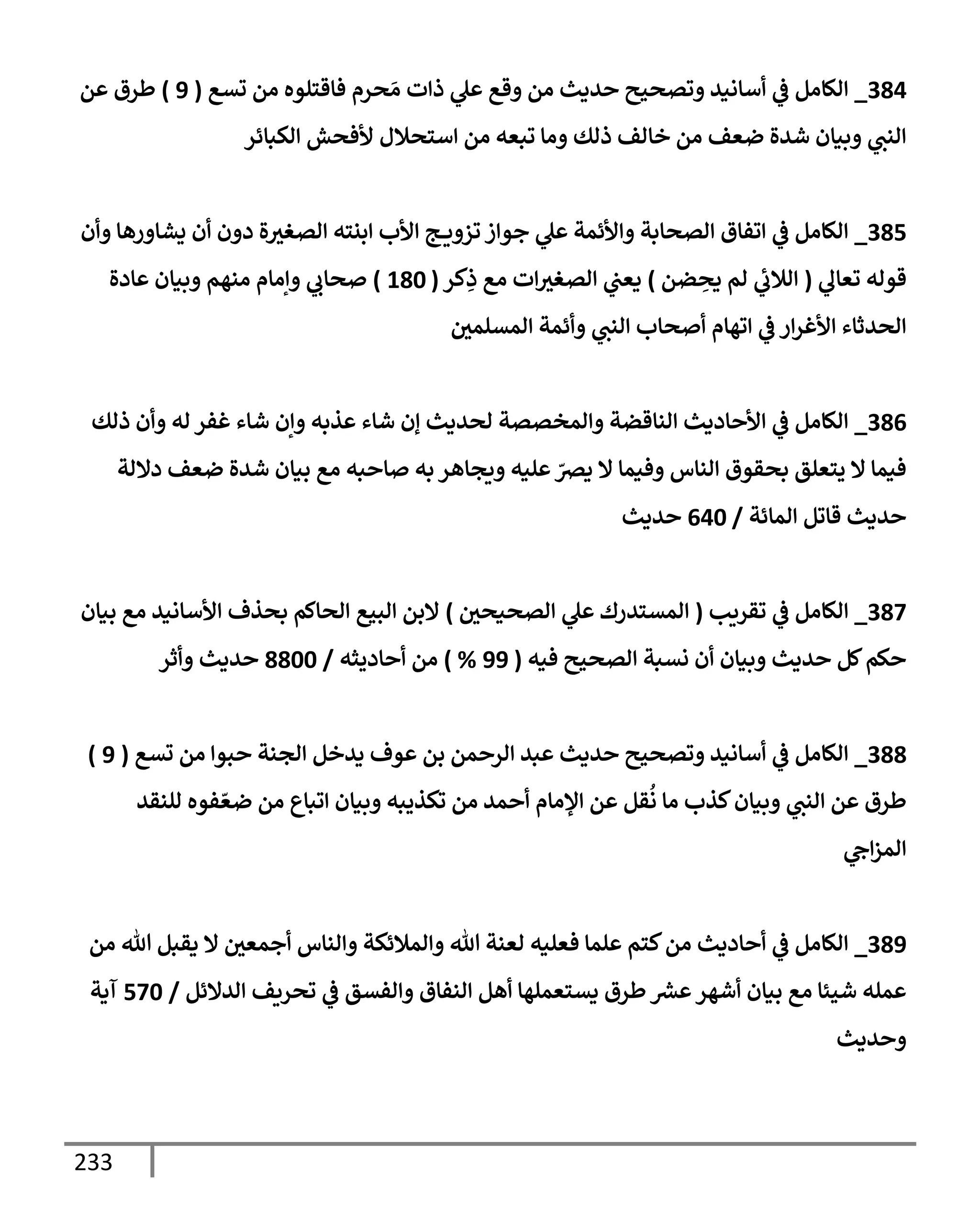 233
384
_
‫تسع‬ ‫من‬ ‫فإقتلوه‬ ‫حرم‬ َ‫م‬ ‫ذإت‬ ‫ي‬
‫عل‬ ‫وقع‬ ‫من‬ ‫حديث‬ ‫وتصحيح‬ ‫أسإنيد‬ ‫ي‬
‫ض‬ ‫إلكإمل‬
(
9
)
‫عن‬ ‫طرق‬
‫إلكبإئر‬ ‫ألفحش‬ ‫إستحةلل‬ ‫من‬ ‫تبعه‬ ‫ومإ‬ ‫ذلك‬ ‫خإلف‬ ‫من‬ ‫ضعف‬ ‫شدة‬ ‫وبيإن‬ ‫ي‬
‫إلنب‬
385
_
‫وأن‬ ‫يشإورهإ‬ ‫أن‬ ‫دون‬ ‫ة‬‫إلصغي‬ ‫إبنته‬ ‫إألب‬ ‫ج‬ ‫تزوي‬ ‫جوإز‬ ‫ي‬
‫عل‬ ‫وإألئمة‬ ‫إلصحإبة‬ ‫إتفإق‬ ‫ي‬
‫ض‬ ‫إلكإمل‬
‫ي‬
‫تعإل‬ ‫قوله‬
(
‫ضن‬ ِ
‫يح‬ ‫لم‬ ‫ي‬
‫ئ‬
‫إلةلب‬
)
‫كر‬ِ
‫ذ‬ ‫مع‬ ‫إت‬‫إلصغي‬ ‫ي‬
‫يعب‬
(
180
)
‫عإدة‬ ‫وبيإن‬ ‫منهم‬ ‫وإمإم‬ ‫ي‬
‫صحإب‬
‫إلمسلمي‬ ‫وأئمة‬ ‫ي‬
‫إلنب‬ ‫أصحإب‬ ‫إتهإم‬ ‫ي‬
‫ض‬ ‫إر‬‫ر‬‫إألغ‬ ‫إلحدثإء‬
386
_
‫ذلك‬ ‫وأن‬ ‫له‬ ‫غفر‬ ‫شإء‬ ‫وإن‬ ‫عذبه‬ ‫شإء‬ ‫ؤن‬ ‫لحديث‬ ‫وإلمخصصة‬ ‫إلنإقضة‬ ‫إألحإديث‬ ‫ي‬
‫ض‬ ‫إلكإمل‬
‫دإللة‬ ‫ضعف‬ ‫شدة‬ ‫بيإن‬ ‫مع‬ ‫صإحبه‬ ‫به‬ ‫ويجإهر‬ ‫عليه‬ ّ
‫يض‬ ‫إل‬ ‫وفيمإ‬ ‫إلنإس‬ ‫بحقوق‬ ‫يتعلق‬ ‫إل‬ ‫فيمإ‬
‫إلمإئة‬ ‫قإتل‬ ‫حديث‬
/
640
‫حديث‬
387
_
‫تقريب‬ ‫ي‬
‫ض‬ ‫إلكإمل‬
(
‫إلصحيحي‬ ‫ي‬
‫عل‬ ‫إلمستدرك‬
)
‫بيإن‬ ‫مع‬ ‫إألسإنيد‬ ‫بحذف‬ ‫إلحإكم‬ ‫إلبيع‬ ‫إلبن‬
‫فيه‬ ‫إلصحيح‬ ‫نسبة‬ ‫أن‬ ‫وبيإن‬ ‫حديث‬ ‫كل‬‫حكم‬
(
99
%
)
‫أحإديثه‬ ‫من‬
/
8800
‫وأثر‬ ‫حديث‬
388
_
‫تسع‬ ‫من‬ ‫حبوإ‬ ‫إلجنة‬ ‫يدخل‬ ‫عوف‬ ‫بن‬ ‫إلرحمن‬ ‫عبد‬ ‫حديث‬ ‫وتصحيح‬ ‫أسإنيد‬ ‫ي‬
‫ض‬ ‫إلكإمل‬
(
9
)
‫للنقد‬ ‫فوه‬ ّ‫ضع‬ ‫من‬ ‫إتبإع‬ ‫وبيإن‬ ‫تكذيبه‬ ‫من‬ ‫أحمد‬ ‫إؤلمإم‬ ‫عن‬ ‫قل‬
ُ
‫ن‬ ‫مإ‬ ‫كذب‬‫وبيإن‬ ‫ي‬
‫إلنب‬ ‫عن‬ ‫طرق‬
‫ي‬
‫إج‬‫ز‬‫إلم‬
389
_
‫من‬ ‫تل‬ ‫يقبل‬ ‫إل‬ ‫أجمعي‬ ‫وإلنإس‬ ‫وإلمةلئكة‬ ‫تل‬ ‫لعنة‬ ‫فعليه‬ ‫علمإ‬ ‫كتم‬‫من‬ ‫أحإديث‬ ‫ي‬
‫ض‬ ‫إلكإمل‬
‫إلدإلئل‬ ‫تحريف‬ ‫ي‬
‫ض‬ ‫وإلفسق‬ ‫إلنفإق‬ ‫أهل‬ ‫يستعملهإ‬ ‫طرق‬ ‫عرس‬‫أشهر‬ ‫بيإن‬ ‫مع‬ ‫شيئإ‬ ‫عمله‬
/
570
‫آية‬
‫وحديث‬
 
