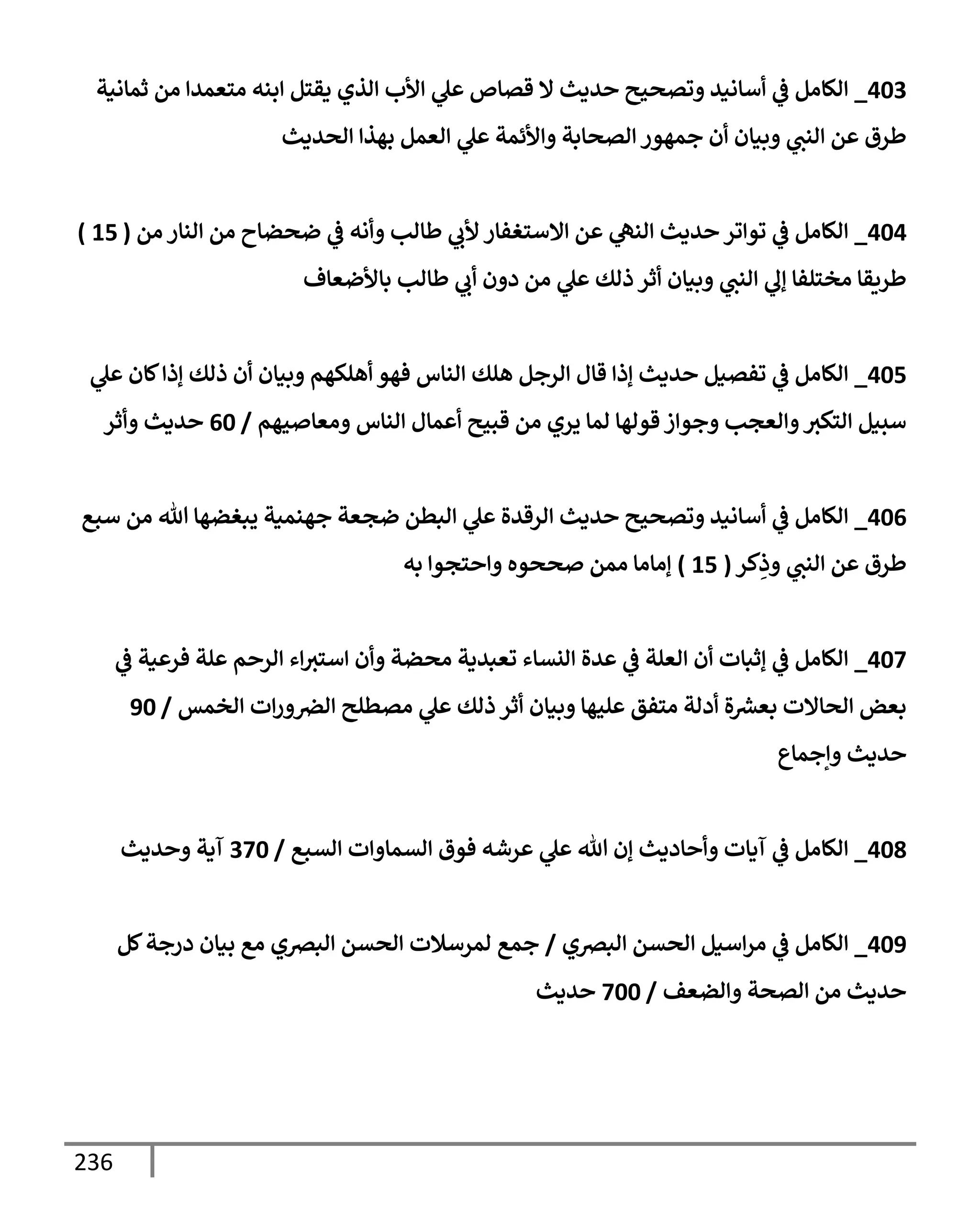 236
403
_
‫ثمإنية‬ ‫من‬ ‫متعمدإ‬ ‫إبنه‬ ‫يقتل‬ ‫إلذي‬ ‫إألب‬ ‫ي‬
‫عل‬ ‫قصإص‬ ‫إل‬ ‫حديث‬ ‫وتصحيح‬ ‫أسإنيد‬ ‫ي‬
‫ض‬ ‫إلكإمل‬
‫إلحديث‬ ‫بهذإ‬ ‫إلعمل‬ ‫ي‬
‫عل‬ ‫وإألئمة‬ ‫إلصحإبة‬ ‫جمهور‬ ‫أن‬ ‫وبيإن‬ ‫ي‬
‫إلنب‬ ‫عن‬ ‫طرق‬
404
_
‫من‬ ‫إلنإر‬ ‫من‬ ‫ضحضإح‬ ‫ي‬
‫ض‬ ‫وأنه‬ ‫طإلب‬ ‫ي‬
‫ألب‬ ‫إإلستغفإر‬ ‫عن‬ ‫ي‬
‫إلنه‬ ‫حديث‬ ‫توإتر‬ ‫ي‬
‫ض‬ ‫إلكإمل‬
(
15
)
‫بإألضعإف‬ ‫طإلب‬ ‫ي‬
‫أب‬ ‫دون‬ ‫من‬ ‫ي‬
‫عل‬ ‫ذلك‬ ‫أثر‬ ‫وبيإن‬ ‫ي‬
‫إلنب‬ ‫ي‬
‫ؤل‬ ‫مختلفإ‬ ‫طريقإ‬
405
_
‫ي‬
‫عل‬ ‫كإن‬‫ؤذإ‬ ‫ذلك‬ ‫أن‬ ‫وبيإن‬ ‫أهلكهم‬ ‫فهو‬ ‫إلنإس‬ ‫هلك‬ ‫إلرجل‬ ‫قإل‬ ‫ؤذإ‬ ‫حديث‬ ‫تفصيل‬ ‫ي‬
‫ض‬ ‫إلكإمل‬
‫ومعإصيهم‬ ‫إلنإس‬ ‫أعمإل‬ ‫قبيح‬ ‫من‬ ‫يري‬ ‫لمإ‬ ‫قولهإ‬ ‫وجوإز‬ ‫وإلعجب‬‫إلتكي‬ ‫سبيل‬
/
60
‫وأثر‬ ‫حديث‬
406
_
‫سبع‬ ‫من‬ ‫تل‬ ‫يبغضهإ‬ ‫جهنمية‬ ‫ضجعة‬ ‫إلبطن‬ ‫ي‬
‫عل‬ ‫إلرقدة‬ ‫حديث‬ ‫وتصحيح‬ ‫أسإنيد‬ ‫ي‬
‫ض‬ ‫إلكإمل‬
‫كر‬ِ
‫وذ‬ ‫ي‬
‫إلنب‬ ‫عن‬ ‫طرق‬
(
15
)
‫به‬ ‫وإحتجوإ‬ ‫صححوه‬ ‫ممن‬ ‫ؤمإمإ‬
407
_
‫ي‬
‫ض‬ ‫فرعية‬ ‫علة‬ ‫إلرحم‬ ‫إء‬‫إستي‬ ‫وأن‬ ‫محضة‬ ‫تعبدية‬ ‫إلنسإء‬ ‫عدة‬ ‫ي‬
‫ض‬ ‫إلعلة‬ ‫أن‬ ‫ؤثبإت‬ ‫ي‬
‫ض‬ ‫إلكإمل‬
‫إلخمس‬ ‫إت‬‫ر‬‫و‬‫إلض‬ ‫مصطلح‬ ‫ي‬
‫عل‬ ‫ذلك‬ ‫أثر‬ ‫وبيإن‬ ‫عليهإ‬ ‫متفق‬ ‫أدلة‬ ‫ة‬‫بعرس‬ ‫إلحإإلت‬ ‫بعض‬
/
90
‫وإجمإع‬ ‫حديث‬
408
_
‫إلسبع‬ ‫إلسمإوإت‬ ‫فوق‬ ‫عرشه‬ ‫ي‬
‫عل‬ ‫تل‬ ‫ؤن‬ ‫وأحإديث‬ ‫آيإت‬ ‫ي‬
‫ض‬ ‫إلكإمل‬
/
370
‫وحديث‬ ‫آية‬
409
_
‫إلبضي‬ ‫إلحسن‬ ‫إسيل‬‫ر‬‫م‬ ‫ي‬
‫ض‬ ‫إلكإمل‬
/
‫كل‬‫درجة‬ ‫بيإن‬ ‫مع‬ ‫إلبضي‬ ‫إلحسن‬ ‫لمرسةلت‬ ‫جمع‬
‫وإلضعف‬ ‫إلصحة‬ ‫من‬ ‫حديث‬
/
700
‫حديث‬
 