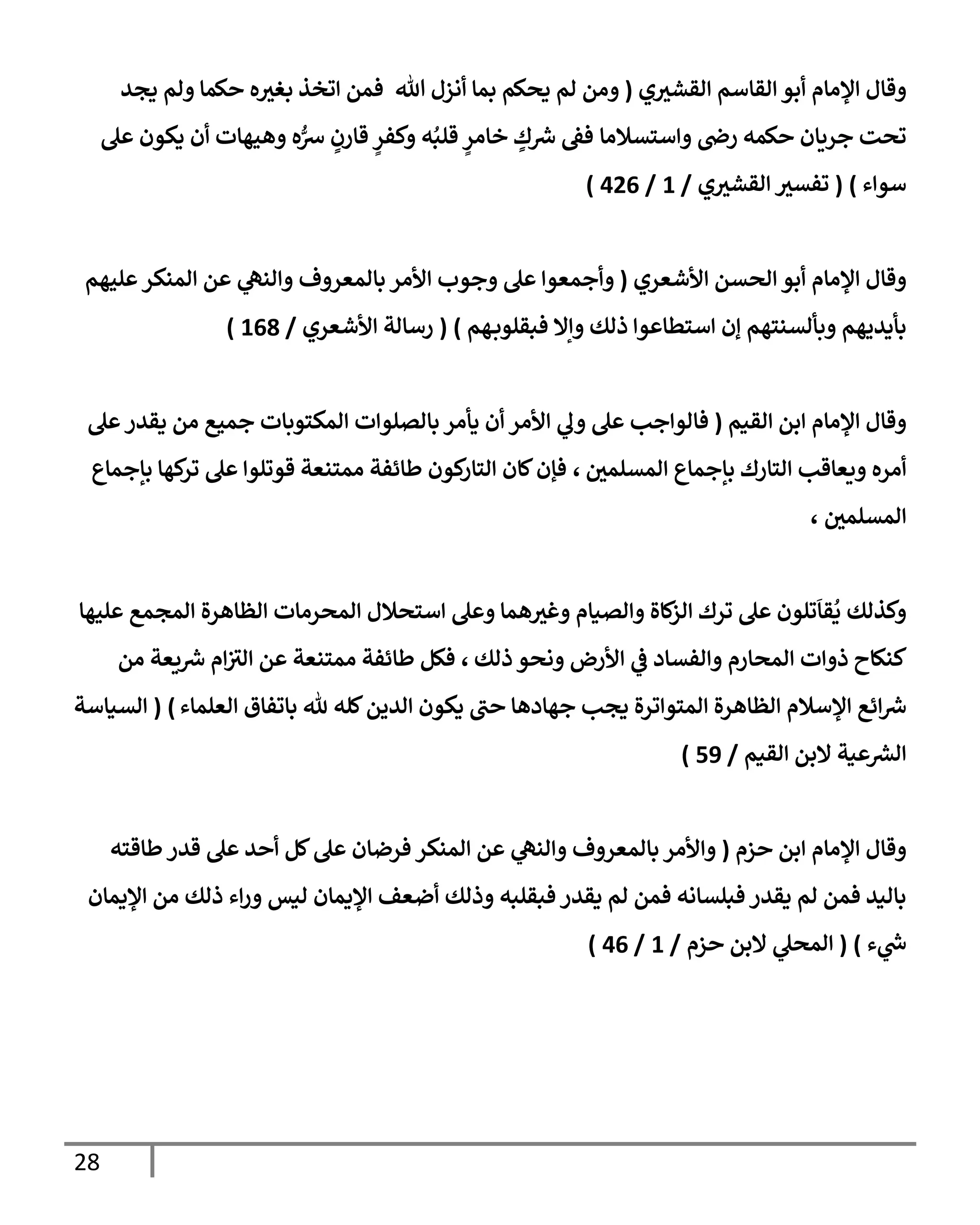 28
‫ي‬‫إلقشي‬ ‫إلقإسم‬ ‫أبو‬ ‫إؤلمإم‬ ‫وقإل‬
(
‫يجد‬ ‫ولم‬ ‫حكمإ‬ ‫ه‬‫بغي‬ ‫إتخذ‬ ‫فمن‬ ‫تل‬ ‫أنزل‬ ‫بمإ‬ ‫يحكم‬ ‫لم‬ ‫ومن‬
‫حكمه‬ ‫جريإن‬ ‫تحت‬
‫وإستسةلمإ‬ ‫رذ‬
‫عل‬ ‫يكون‬ ‫أن‬ ‫وهيهإت‬ ‫ه‬ُّ
‫ش‬ ٍ
‫قإرن‬ ٍ
‫وكفر‬ ‫ه‬ُ‫قلب‬ ٍ
‫خإمر‬ ٍ
‫ك‬‫ش‬ ‫فط‬
‫سوإء‬
)
(
‫ي‬‫إلقشي‬ ‫تفسي‬
/
1
/
426
)
‫إألشعري‬ ‫إلحسن‬ ‫أبو‬ ‫إؤلمإم‬ ‫وقإل‬
(
‫عليهم‬‫إلمنكر‬ ‫عن‬ ‫ي‬
‫وإلنه‬ ‫بإلمعروف‬ ‫إألمر‬ ‫وجوب‬ ‫عل‬ ‫وأجمعوإ‬
‫ذلك‬ ‫إستطإعوإ‬ ‫ؤن‬ ‫وبألسنتهم‬ ‫بأيديهم‬
‫هم‬‫فبقلوب‬ ‫وإإل‬
)
(
‫إألشعري‬ ‫رسإلة‬
/
168
)
‫إلقيم‬ ‫إبن‬ ‫إؤلمإم‬ ‫وقإل‬
(
‫عل‬‫يقدر‬ ‫من‬ ‫جميع‬ ‫إلمكتوبإت‬ ‫بإلصلوإت‬ ‫يأمر‬ ‫أن‬ ‫إألمر‬ ‫ي‬
‫ول‬ ‫عل‬ ‫فإلوإجب‬
‫إلمسلمي‬ ‫بإجمإع‬ ‫إلتإرك‬ ‫ويعإقب‬ ‫أمره‬
،
‫بإجمإع‬ ‫كهإ‬
‫تر‬ ‫عل‬ ‫قوتلوإ‬ ‫ممتنعة‬ ‫طإئفة‬ ‫كون‬
‫إلتإر‬ ‫كإن‬‫فؤن‬
‫إلمسلمي‬
،
‫إستحةلل‬ ‫وعل‬ ‫همإ‬‫وغي‬ ‫وإلصيإم‬ ‫كإة‬
‫إلز‬ ‫ترك‬ ‫عل‬ ‫تلون‬
َ
‫قإ‬
ُ
‫ي‬ ‫وكذلك‬
‫عليهإ‬ ‫إلمجمع‬ ‫إلظإهرة‬ ‫إلمحرمإت‬
‫ذلك‬ ‫ونحو‬ ‫إألرض‬ ‫ي‬
‫ض‬ ‫وإلفسإد‬ ‫إلمحإرم‬ ‫ذوإت‬ ‫كنكإح‬
،
‫من‬ ‫يعة‬‫ش‬ ‫إم‬‫إلي‬ ‫عن‬ ‫ممتنعة‬ ‫طإئفة‬ ‫فكل‬
‫إلعلمإء‬ ‫بإتفإق‬ ‫ثل‬ ‫كله‬‫إلدين‬ ‫يكون‬ ‫حب‬ ‫جهإدهإ‬ ‫يجب‬ ‫إلمتوإترة‬ ‫إلظإهرة‬ ‫إؤلسةلم‬ ‫إئع‬‫ش‬
)
(
‫إلسيإسة‬
‫إلقيم‬ ‫إلبن‬ ‫عية‬‫إلرس‬
/
59
)
‫حزم‬ ‫إبن‬ ‫إؤلمإم‬ ‫وقإل‬
(
‫طإقته‬‫قدر‬ ‫عل‬ ‫أحد‬ ‫كل‬‫عل‬ ‫فرضإن‬ ‫إلمنكر‬ ‫عن‬ ‫ي‬
‫وإلنه‬ ‫بإلمعروف‬ ‫وإألمر‬
‫إؤليمإن‬ ‫من‬ ‫ذلك‬ ‫إء‬‫ر‬‫و‬ ‫ليس‬ ‫إؤليمإن‬ ‫أضعف‬ ‫وذلك‬ ‫فبقلبه‬ ‫يقدر‬ ‫لم‬ ‫فمن‬ ‫فبلسإنه‬ ‫يقدر‬ ‫لم‬ ‫فمن‬ ‫بإليد‬
‫ء‬ ‫ي‬
‫خ‬
)
(
‫حزم‬ ‫إلبن‬ ‫ي‬
‫إلمحل‬
/
1
/
46
)
 