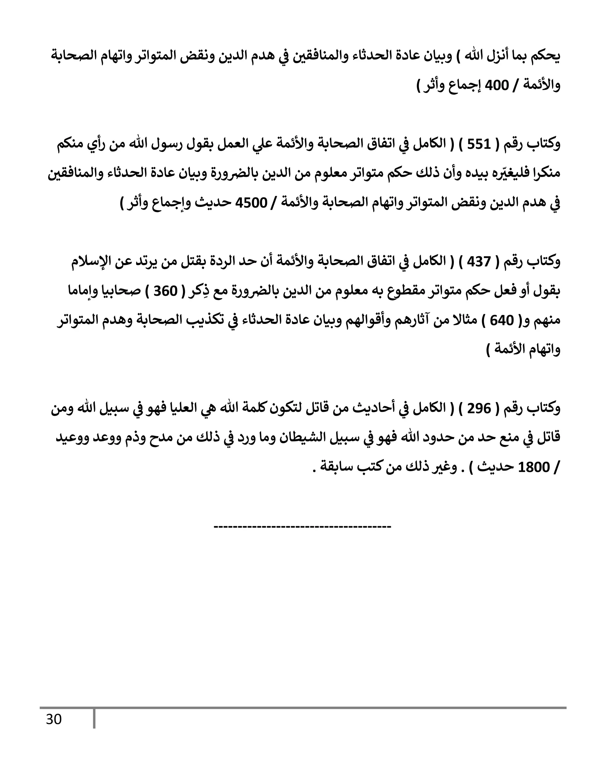 30
‫تل‬ ‫أنزل‬ ‫بمإ‬ ‫يحكم‬
)
‫إلصحإبة‬ ‫وإتهإم‬‫إلمتوإتر‬ ‫ونقض‬ ‫إلدين‬ ‫هدم‬ ‫ي‬
‫ض‬ ‫وإلمنإفقي‬ ‫إلحدثإء‬ ‫عإدة‬ ‫وبيإن‬
‫وإألئمة‬
/
400
‫ؤجمإع‬
‫وأثر‬
)
‫رقم‬ ‫وكتإب‬
(
551
)
(
‫منكم‬ ‫أي‬‫ر‬ ‫من‬ ‫تل‬ ‫رسول‬ ‫بقول‬ ‫إلعمل‬ ‫ي‬
‫عل‬ ‫وإألئمة‬ ‫إلصحإبة‬ ‫إتفإق‬ ‫ي‬
‫ض‬ ‫إلكإمل‬
‫وإلمنإفقي‬ ‫إلحدثإء‬ ‫عإدة‬ ‫وبيإن‬ ‫ورة‬‫بإلض‬ ‫إلدين‬ ‫من‬ ‫معلوم‬ ‫متوإتر‬ ‫حكم‬ ‫ذلك‬ ‫وأن‬ ‫بيده‬ ‫ه‬ ّ
‫فليغي‬ ‫إ‬‫ر‬‫منك‬
‫وإألئمة‬ ‫إلصحإبة‬ ‫وإتهإم‬‫إلمتوإتر‬ ‫ونقض‬ ‫إلدين‬ ‫هدم‬ ‫ي‬
‫ض‬
/
4500
‫وأثر‬ ‫وإجمإع‬ ‫حديث‬
)
‫رقم‬ ‫وكتإب‬
(
437
)
(
‫إؤلسةلم‬ ‫عن‬ ‫يرتد‬ ‫من‬ ‫بقتل‬ ‫إلردة‬ ‫حد‬ ‫أن‬ ‫وإألئمة‬ ‫إلصحإبة‬ ‫إتفإق‬ ‫ي‬
‫ض‬ ‫إلكإمل‬
‫كر‬ِ
‫ذ‬ ‫مع‬ ‫ورة‬‫بإلض‬ ‫إلدين‬ ‫من‬ ‫معلوم‬ ‫به‬ ‫مقطوع‬ ‫متوإتر‬ ‫حكم‬ ‫فعل‬ ‫أو‬ ‫بقول‬
(
360
)
‫وإمإمإ‬ ‫صحإبيإ‬
‫و‬ ‫منهم‬
(
640
)
‫إلمتوإتر‬ ‫وهدم‬ ‫إلصحإبة‬ ‫تكذيب‬ ‫ي‬
‫ض‬ ‫إلحدثإء‬ ‫عإدة‬ ‫وبيإن‬ ‫وأقوإلهم‬ ‫آثإرهم‬ ‫من‬ ‫مثإإل‬
‫إألئمة‬ ‫وإتهإم‬
)
‫رقم‬ ‫وكتإب‬
(
296
( )
‫ومن‬ ‫تل‬ ‫سبيل‬ ‫ي‬
‫ض‬ ‫فهو‬ ‫إلعليإ‬ ‫ي‬
‫ه‬ ‫تل‬ ‫كلمة‬‫لتكون‬ ‫قإتل‬ ‫من‬ ‫أحإديث‬ ‫ي‬
‫ض‬ ‫إلكإمل‬
‫ووعيد‬ ‫ووعد‬ ‫وذم‬ ‫مدح‬ ‫من‬ ‫ذلك‬ ‫ي‬
‫ض‬ ‫ورد‬ ‫ومإ‬ ‫إلشيطإن‬ ‫سبيل‬ ‫ي‬
‫ض‬ ‫فهو‬ ‫تل‬ ‫حدود‬ ‫من‬ ‫حد‬ ‫منع‬ ‫ي‬
‫ض‬ ‫قإتل‬
/
1800
‫حديث‬
)
.
‫سإبقة‬ ‫كتب‬‫من‬ ‫ذلك‬ ‫وغي‬
.
-------------------------------------
 