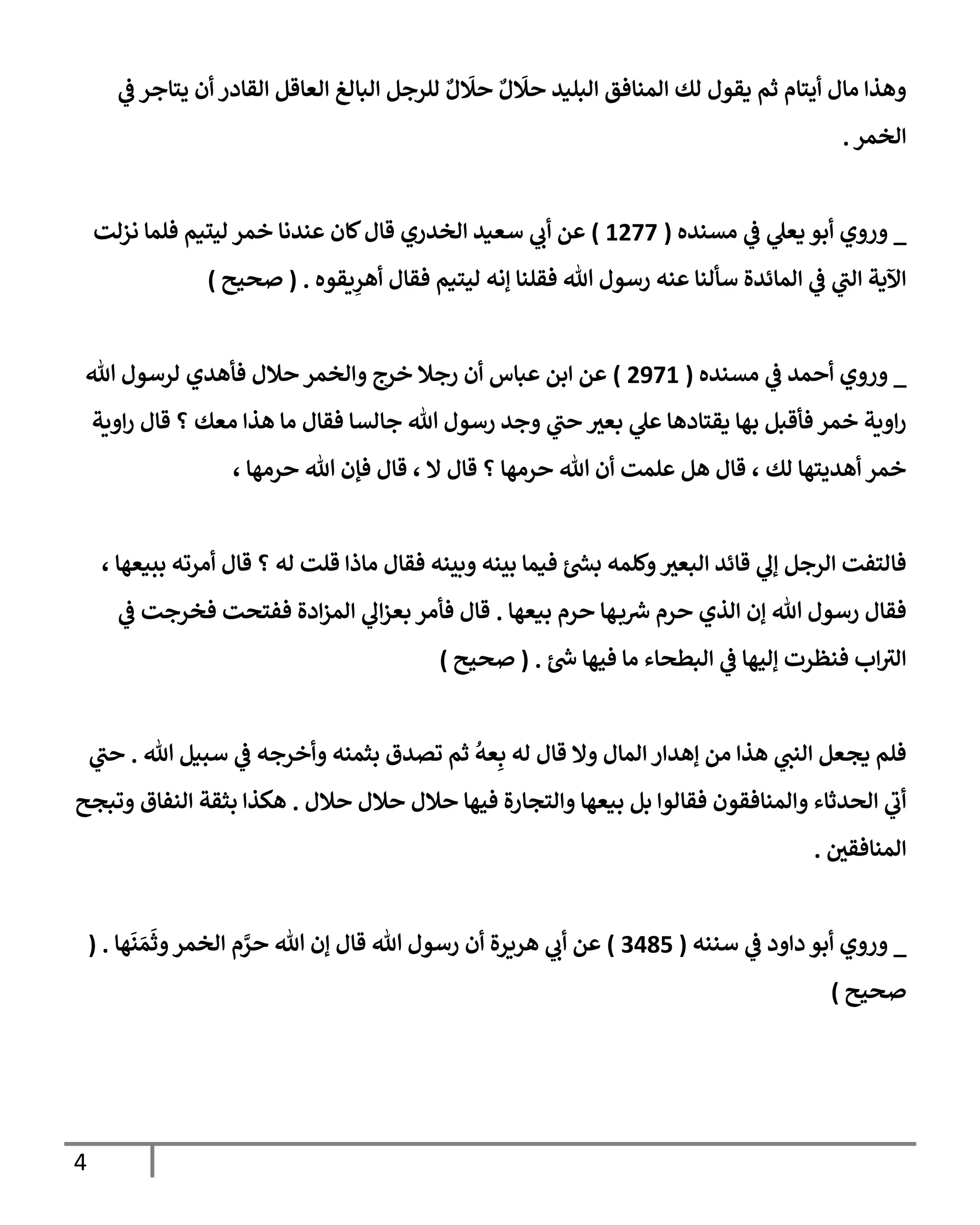 4
‫ي‬
‫ض‬ ‫يتإجر‬ ‫أن‬ ‫إلقإدر‬ ‫إلعإقل‬ ‫إلبإلغ‬ ‫للرجل‬ ٌ‫ل‬
َ
‫حَل‬ ٌ‫ل‬
َ
‫حَل‬ ‫إلبليد‬ ‫إلمنإفق‬ ‫لك‬ ‫يقول‬ ‫ثم‬ ‫أيتإم‬ ‫مإل‬ ‫وهذإ‬
‫إلخمر‬
.
_
‫مسنده‬ ‫ي‬
‫ض‬ ‫ي‬
‫يعل‬ ‫أبو‬ ‫وروي‬
(
1277
)
‫نزلت‬ ‫فلمإ‬ ‫ليتيم‬ ‫خمر‬ ‫عندنإ‬ ‫كإن‬‫قإل‬ ‫إلخدري‬ ‫سعيد‬ ‫ي‬
‫أب‬ ‫عن‬
‫يقوه‬ِ
‫أهر‬ ‫فقإل‬ ‫ليتيم‬ ‫ؤنه‬ ‫فقلنإ‬ ‫تل‬ ‫رسول‬ ‫عنه‬ ‫سألنإ‬ ‫إلمإئدة‬ ‫ي‬
‫ض‬ ‫ي‬
‫إلب‬ ‫إآلية‬
.
(
‫صحيح‬
)
_
‫مسنده‬ ‫ي‬
‫ض‬ ‫أحمد‬ ‫وروي‬
(
2971
)
‫تل‬ ‫لرسول‬ ‫فأهدي‬ ‫حةلل‬ ‫وإلخمر‬ ‫خرج‬ ‫رجةل‬ ‫أن‬ ‫عبإس‬ ‫إبن‬ ‫عن‬
‫إوية‬‫ر‬ ‫قإل‬ ‫؟‬ ‫معك‬ ‫هذإ‬ ‫مإ‬ ‫فقإل‬ ‫جإلسإ‬ ‫تل‬ ‫رسول‬ ‫وجد‬ ‫ي‬
‫حب‬ ‫بعي‬ ‫ي‬
‫عل‬ ‫يقتإدهإ‬ ‫بهإ‬ ‫فأقبل‬ ‫خمر‬ ‫إوية‬‫ر‬
، ‫حرمهإ‬ ‫تل‬ ‫فؤن‬ ‫قإل‬ ، ‫إل‬ ‫قإل‬ ‫؟‬ ‫حرمهإ‬ ‫تل‬ ‫أن‬ ‫علمت‬ ‫هل‬ ‫قإل‬ ، ‫لك‬ ‫أهديتهإ‬ ‫خمر‬
، ‫ببيعهإ‬ ‫أمرته‬ ‫قإل‬ ‫؟‬ ‫له‬ ‫قلت‬ ‫مإذإ‬ ‫فقإل‬ ‫وبينه‬ ‫بينه‬ ‫فيمإ‬ ‫ئ‬‫بد‬ ‫وكلمه‬‫إلبعي‬ ‫قإئد‬ ‫ي‬
‫ؤل‬ ‫إلرجل‬ ‫فإلتفت‬
‫بيعهإ‬ ‫حرم‬ ‫هإ‬‫ب‬‫ش‬ ‫حرم‬ ‫إلذي‬ ‫ؤن‬ ‫تل‬ ‫رسول‬ ‫فقإل‬
.
‫ي‬
‫ض‬ ‫فخرجت‬ ‫ففتحت‬ ‫إدة‬‫ز‬‫إلم‬ ‫ي‬
‫إل‬‫ز‬‫بع‬ ‫فأمر‬ ‫قإل‬
‫ئ‬‫خ‬ ‫فيهإ‬ ‫مإ‬ ‫إلبطحإء‬ ‫ي‬
‫ض‬ ‫ؤليهإ‬ ‫فنظرت‬ ‫إب‬‫إلي‬
.
(
‫صحيح‬
)
‫تل‬ ‫سبيل‬ ‫ي‬
‫ض‬ ‫وأخرجه‬ ‫بثمنه‬ ‫تصدق‬ ‫ثم‬
ُ
‫عه‬ِ‫ب‬ ‫له‬ ‫قإل‬ ‫وإل‬ ‫إلمإل‬ ‫ؤهدإر‬ ‫من‬ ‫هذإ‬ ‫ي‬
‫إلنب‬ ‫يجعل‬ ‫فلم‬
.
‫ي‬
‫حب‬
‫حةلل‬ ‫حةلل‬ ‫حةلل‬ ‫فيهإ‬ ‫وإلتجإرة‬ ‫بيعهإ‬ ‫بل‬ ‫فقإلوإ‬ ‫وإلمنإفقون‬ ‫إلحدثإء‬ ‫ي‬
‫أب‬
.
‫وتبجح‬ ‫إلنفإق‬ ‫بثقة‬ ‫هكذإ‬
‫إلمنإفقي‬
.
_
‫سننه‬ ‫ي‬
‫ض‬ ‫دإود‬ ‫أبو‬ ‫وروي‬
(
3485
)
‫هإ‬
َ
‫ن‬ َ‫م‬
َ
‫وث‬‫إلخمر‬ ‫م‬ َّ
‫حر‬ ‫تل‬ ‫ؤن‬ ‫قإل‬ ‫تل‬ ‫رسول‬ ‫أن‬ ‫هريرة‬ ‫ي‬
‫أب‬ ‫عن‬
( .
‫صحيح‬
)
 