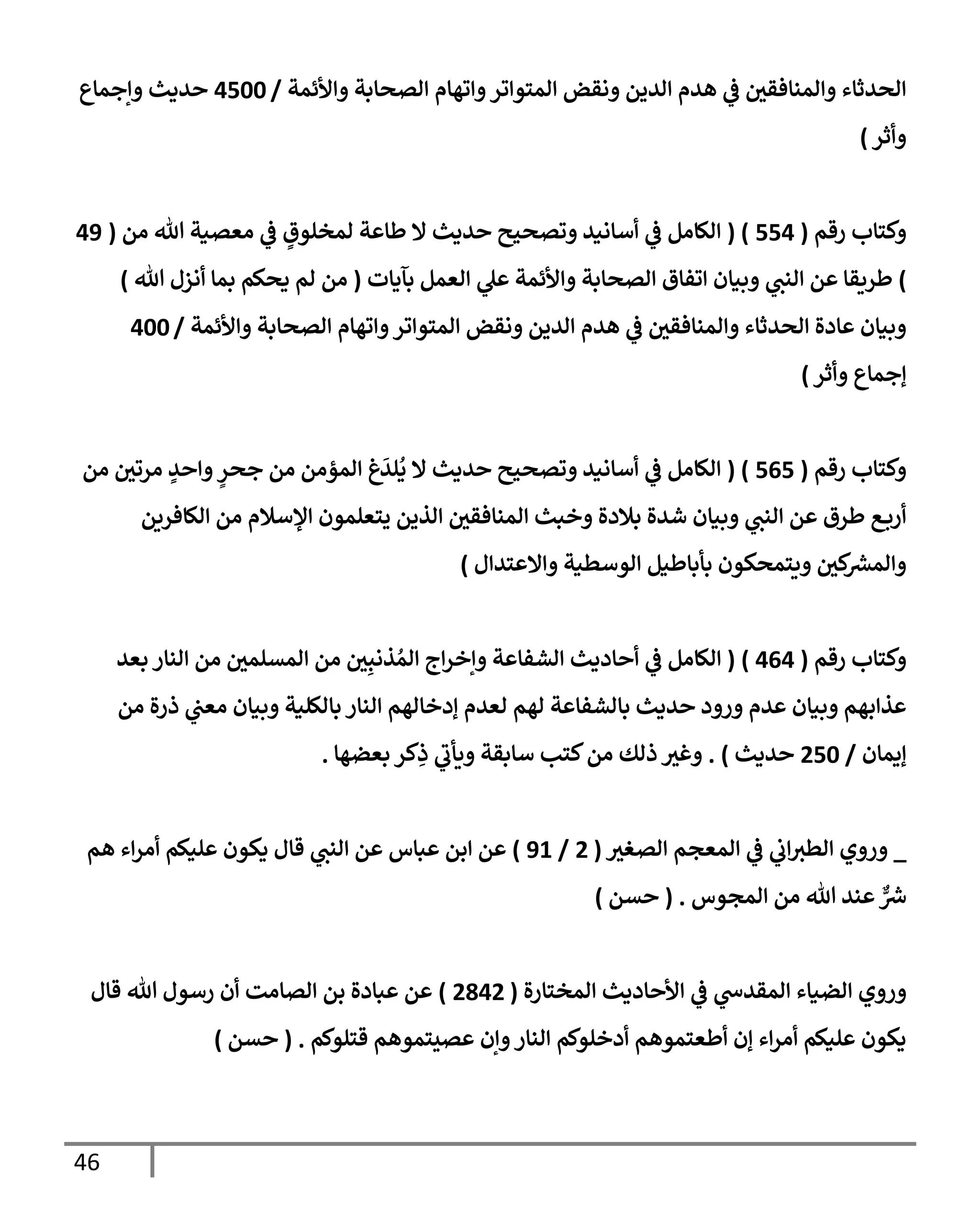 46
‫وإألئمة‬ ‫إلصحإبة‬ ‫وإتهإم‬‫إلمتوإتر‬ ‫ونقض‬ ‫إلدين‬ ‫هدم‬ ‫ي‬
‫ض‬ ‫وإلمنإفقي‬ ‫إلحدثإء‬
/
4500
‫وإجمإع‬ ‫حديث‬
‫وأثر‬
)
‫رقم‬ ‫وكتإب‬
(
554
( )
‫من‬ ‫تل‬ ‫معصية‬ ‫ي‬
‫ض‬ ٍ
‫لمخلوق‬ ‫طإعة‬ ‫إل‬ ‫حديث‬ ‫وتصحيح‬ ‫أسإنيد‬ ‫ي‬
‫ض‬ ‫إلكإمل‬
(
49
)
‫بآيإت‬ ‫إلعمل‬ ‫ي‬
‫عل‬ ‫وإألئمة‬ ‫إلصحإبة‬ ‫إتفإق‬ ‫وبيإن‬ ‫ي‬
‫إلنب‬ ‫عن‬ ‫طريقإ‬
(
‫تل‬ ‫أنزل‬ ‫بمإ‬ ‫يحكم‬ ‫لم‬ ‫من‬
)
‫وإألئمة‬ ‫إلصحإبة‬ ‫وإتهإم‬‫إلمتوإتر‬ ‫ونقض‬ ‫إلدين‬ ‫هدم‬ ‫ي‬
‫ض‬ ‫وإلمنإفقي‬ ‫إلحدثإء‬ ‫عإدة‬ ‫وبيإن‬
/
400
‫ؤجمإع‬
‫وأثر‬
)
‫رقم‬ ‫وكتإب‬
(
565
( )
‫من‬ ‫مرتي‬ ٍ
‫وإحد‬ ٍ
‫جحر‬ ‫من‬ ‫إلمؤمن‬ ‫غ‬
َ
‫لد‬
ُ
‫ي‬ ‫إل‬ ‫حديث‬ ‫وتصحيح‬ ‫أسإنيد‬ ‫ي‬
‫ض‬ ‫إلكإمل‬
‫إلكإفرين‬ ‫من‬ ‫إؤلسةلم‬ ‫يتعلمون‬ ‫إلذين‬ ‫إلمنإفقي‬ ‫وخبث‬ ‫بةلدة‬ ‫شدة‬ ‫وبيإن‬ ‫ي‬
‫إلنب‬ ‫عن‬ ‫طرق‬ ‫ع‬‫أرب‬
‫وإإلعتدإل‬ ‫إلوسطية‬ ‫بأبإطيل‬ ‫ويتمحكون‬ ‫كي‬
‫وإلمرس‬
)
‫رقم‬ ‫وكتإب‬
(
464
)
(
‫بعد‬ ‫إلنإر‬ ‫من‬ ‫إلمسلمي‬ ‫من‬ ‫ي‬ِ‫ذنب‬ ُ‫إلم‬ ‫إج‬‫ر‬‫وإخ‬ ‫إلشفإعة‬ ‫أحإديث‬ ‫ي‬
‫ض‬ ‫إلكإمل‬
‫من‬ ‫ذرة‬ ‫ي‬
‫معب‬ ‫وبيإن‬ ‫بإلكلية‬ ‫إلنإر‬ ‫ؤدخإلهم‬ ‫لعدم‬ ‫لهم‬ ‫بإلشفإعة‬ ‫حديث‬ ‫ورود‬ ‫عدم‬ ‫وبيإن‬ ‫عذإبهم‬
‫ؤيمإن‬
/
250
‫حديث‬
)
.
‫بعضهإ‬ ‫كر‬ِ
‫ذ‬ ‫ي‬
‫ويأب‬ ‫سإبقة‬ ‫كتب‬‫من‬ ‫ذلك‬ ‫وغي‬
.
_
‫إلصغي‬ ‫إلمعجم‬ ‫ي‬
‫ض‬ ‫ي‬
‫إب‬‫إلطي‬ ‫وروي‬
(
2
/
91
)
‫هم‬ ‫إء‬‫ر‬‫أم‬ ‫عليكم‬ ‫يكون‬ ‫قإل‬ ‫ي‬
‫إلنب‬ ‫عن‬ ‫عبإس‬ ‫إبن‬ ‫عن‬
‫إلمجوس‬ ‫من‬ ‫تل‬ ‫عند‬ ٌّ
‫ش‬
.
(
‫حسن‬
)
‫و‬
‫إلمختإرة‬ ‫إألحإديث‬ ‫ي‬
‫ض‬ ‫ي‬
‫إلمقدخ‬ ‫إلضيإء‬ ‫روي‬
(
2842
)
‫قإل‬ ‫تل‬ ‫رسول‬ ‫أن‬ ‫إلصإمت‬ ‫بن‬ ‫عبإدة‬ ‫عن‬
‫قتلوكم‬ ‫عصيتموهم‬ ‫وإن‬‫إلنإر‬ ‫أدخلوكم‬ ‫أطعتموهم‬ ‫ؤن‬ ‫إء‬‫ر‬‫أم‬ ‫عليكم‬ ‫يكون‬
.
(
‫حسن‬
)
 