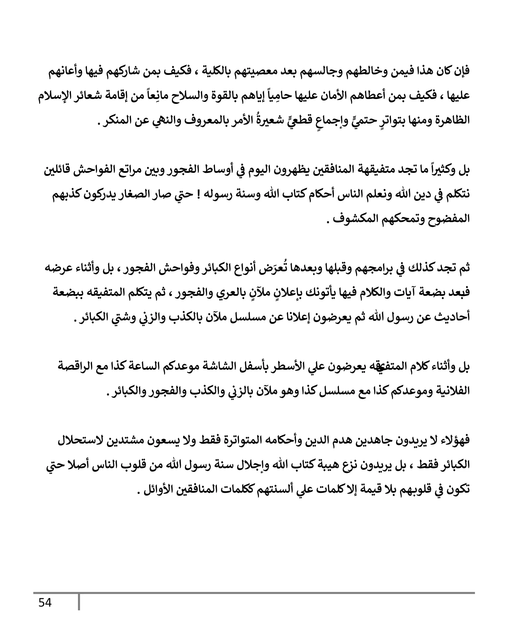 54
‫وأعإنهم‬ ‫فيهإ‬ ‫كهم‬
‫شإر‬ ‫بمن‬ ‫فكيف‬ ، ‫بإلكلية‬ ‫معصيتهم‬ ‫بعد‬ ‫وجإلسهم‬ ‫وخإلطهم‬ ‫فيمن‬ ‫هذإ‬ ‫كإن‬‫فؤن‬
‫إؤلسةلم‬ ‫شعإئر‬ ‫ؤقإمة‬ ‫من‬
ً
‫عإ‬ِ‫مإن‬ ‫وإلسةلح‬ ‫بإلقوة‬ ‫ؤيإهم‬
ً
‫يإ‬ ِ
‫حإم‬ ‫عليهإ‬ ‫إألمإن‬ ‫أعطإهم‬ ‫بمن‬ ‫فكيف‬ ، ‫عليهإ‬
‫إلمنكر‬ ‫عن‬ ‫ي‬
‫وإلنه‬ ‫بإلمعروف‬ ‫إألمر‬
ُ
‫ة‬‫شعي‬ ٍّ
‫ي‬
‫قطص‬ ٍ
‫وإجمإع‬ ٍّ
‫ي‬
‫حتم‬ ٍ
‫بتوإتر‬ ‫ومنهإ‬ ‫إلظإهرة‬
.
‫و‬ ‫بل‬
‫متفيقهة‬ ‫تجد‬ ‫مإ‬
ً
‫إ‬‫كثي‬
‫إلمنإفقي‬
‫يظهرون‬
‫قإئلي‬ ‫إلفوإحش‬ ‫إتع‬‫ر‬‫م‬ ‫وبي‬‫إلفجور‬ ‫أوسإط‬ ‫ي‬
‫ض‬ ‫إليوم‬
‫رسوله‬ ‫وسنة‬ ‫تل‬ ‫كتإب‬‫أحكإم‬ ‫إلنإس‬ ‫ونعلم‬ ‫تل‬ ‫دين‬ ‫ي‬
‫ض‬ ‫نتكلم‬
!
‫كذبهم‬‫كون‬
‫يدر‬ ‫إلصغإر‬ ‫صإر‬ ‫ي‬
‫حب‬
‫إلمكشوف‬ ‫وتمحكهم‬ ‫إلمفضوح‬
.
‫كذلك‬‫تجد‬ ‫ثم‬
‫إلفجور‬ ‫وفوإحش‬‫إلكبإئر‬ ‫أنوإع‬ ‫ض‬َ
‫عر‬
ُ
‫ت‬ ‫وبعدهإ‬ ‫وقبلهإ‬ ‫إمجهم‬‫ر‬‫ب‬ ‫ي‬
‫ض‬
،
‫عرضه‬ ‫وأثنإء‬ ‫بل‬
‫ف‬
‫وإلفجور‬ ‫بإلعري‬ ٍ
‫مئلن‬ ٍ
‫بإعةلن‬ ‫يأتونك‬ ‫فيهإ‬ ‫وإلكةلم‬ ‫آيإت‬ ‫بضعة‬ ‫بعد‬
،
‫ببضعة‬ ‫إلمتفيقه‬ ‫يتكلم‬ ‫ثم‬
‫إلكبإئر‬ ‫ي‬
‫وشب‬ ‫ي‬
‫وإلزب‬ ‫بإلكذب‬ ‫مئلن‬ ‫مسلسل‬ ‫عن‬ ‫ؤعةلنإ‬ ‫يعرضون‬ ‫ثم‬ ‫تل‬ ‫رسول‬ ‫عن‬ ‫أحإديث‬
.
‫إلمتف‬ ‫كةلم‬‫وأثنإء‬ ‫بل‬
‫ي‬
‫إقصة‬‫ر‬‫إل‬ ‫مع‬ ‫كذإ‬‫إلسإعة‬ ‫موعدكم‬ ‫إلشإشة‬ ‫بأسفل‬ ‫إألسطر‬ ‫ي‬
‫عل‬ ‫يعرضون‬ ‫قه‬
‫وإلكبإئر‬‫وإلفجور‬ ‫وإلكذب‬ ‫ي‬
‫بإلزب‬ ‫مئلن‬ ‫وهو‬ ‫كذإ‬‫مسلسل‬ ‫مع‬ ‫كذإ‬‫وموعدكم‬ ‫إلفةلنية‬
.
‫إلستحةلل‬ ‫مشتدين‬ ‫يسعون‬ ‫وإل‬ ‫فقط‬ ‫إلمتوإترة‬ ‫وأحكإمه‬ ‫إلدين‬ ‫هدم‬ ‫جإهدين‬ ‫يريدون‬ ‫إل‬ ‫فهؤإلء‬
‫فقط‬ ‫إلكبإئر‬
،
‫ي‬
‫حب‬ ‫أصةل‬ ‫إلنإس‬ ‫قلوب‬ ‫من‬ ‫تل‬ ‫رسول‬ ‫سنة‬ ‫وإجةلل‬ ‫تل‬ ‫كتإب‬‫هيبة‬ ‫نزع‬ ‫يريدون‬ ‫بل‬
‫إألوإئل‬ ‫إلمنإفقي‬ ‫ككلمإت‬‫ألسنتهم‬ ‫ي‬
‫عل‬ ‫كلمإت‬‫ؤإل‬ ‫قيمة‬ ‫بةل‬ ‫هم‬‫قلوب‬ ‫ي‬
‫ض‬ ‫تكون‬
.
 