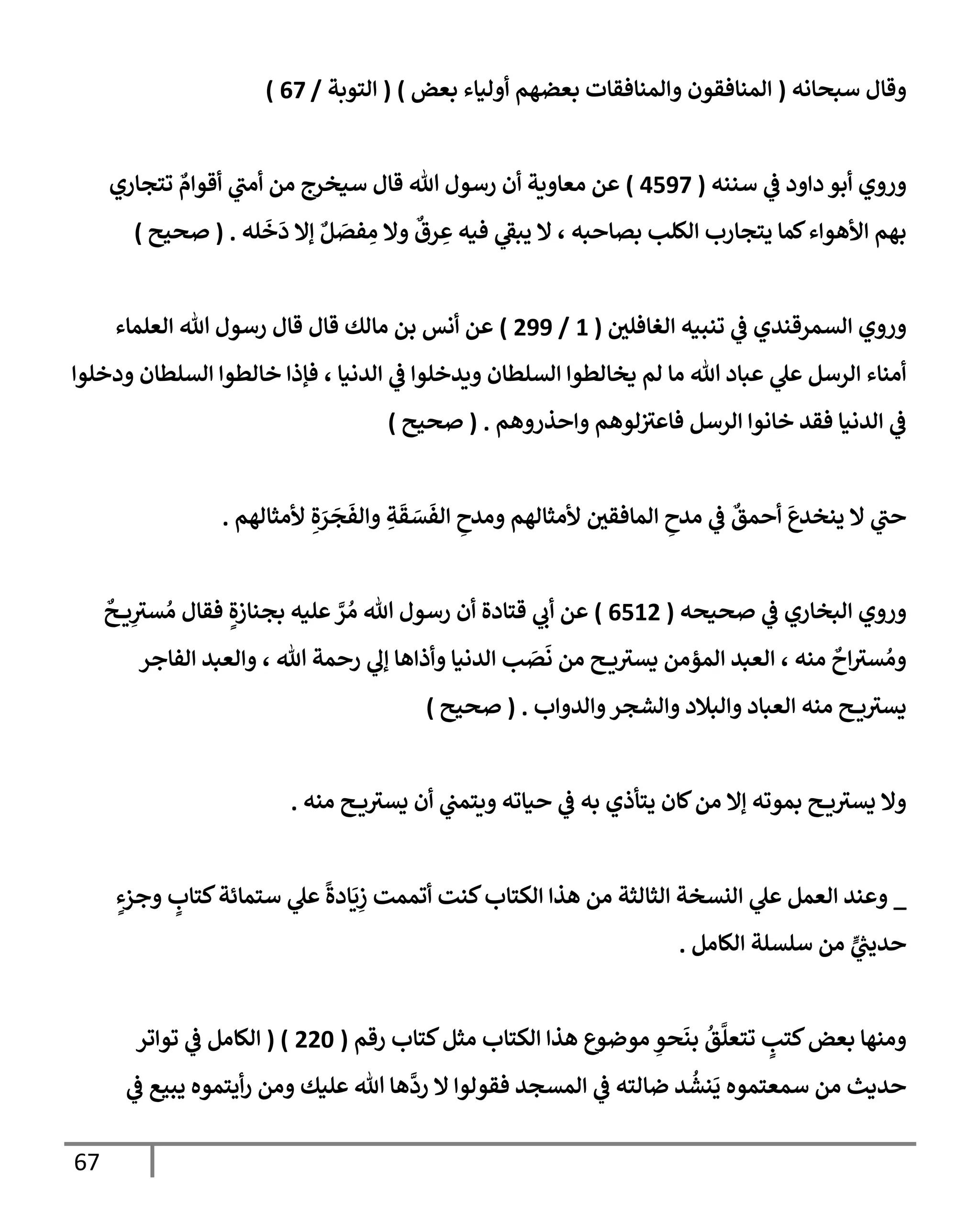 67
‫سبحإنه‬ ‫وقإل‬
(
‫بعض‬ ‫أوليإء‬ ‫بعضهم‬ ‫وإلمنإفقإت‬ ‫إلمنإفقون‬
)
(
‫إلتوبة‬
/
67
)
‫سننه‬ ‫ي‬
‫ض‬ ‫دإود‬ ‫أبو‬ ‫وروي‬
(
4597
)
‫تتجإري‬ ٌ
‫أقوإم‬ ‫ي‬
‫أمب‬ ‫من‬ ‫سيخرج‬ ‫قإل‬ ‫تل‬ ‫رسول‬ ‫أن‬ ‫معإوية‬ ‫عن‬
‫له‬
َ
‫خ‬
َ
‫د‬ ‫ؤإل‬ ٌ‫ل‬ َ
‫فص‬ ِ
‫م‬ ‫وإل‬
ٌ
‫رق‬ ِ
‫ع‬ ‫فيه‬ ‫ي‬
‫يبط‬ ‫إل‬ ، ‫بصإحبه‬ ‫إلكلب‬ ‫يتجإرب‬ ‫كمإ‬‫إألهوإء‬ ‫بهم‬
.
(
‫صحيح‬
)
‫إلغإفلي‬ ‫تنبيه‬ ‫ي‬
‫ض‬ ‫إلسمرقندي‬ ‫وروي‬
(
1
/
299
)
‫إلعلمإء‬ ‫تل‬ ‫رسول‬ ‫قإل‬ ‫قإل‬ ‫مإلك‬ ‫بن‬ ‫أنس‬ ‫عن‬
‫ودخلوإ‬ ‫إلسلطإن‬ ‫خإلطوإ‬ ‫فؤذإ‬ ، ‫إلدنيإ‬ ‫ي‬
‫ض‬ ‫ويدخلوإ‬ ‫إلسلطإن‬ ‫يخإلطوإ‬ ‫لم‬ ‫مإ‬ ‫تل‬ ‫عبإد‬ ‫ي‬
‫عل‬ ‫إلرسل‬ ‫أمنإء‬
‫وإحذروهم‬ ‫لوهم‬‫فإعي‬ ‫إلرسل‬ ‫خإنوإ‬ ‫فقد‬ ‫إلدنيإ‬ ‫ي‬
‫ض‬
.
(
‫صحيح‬
)
‫ألمثإلهم‬ ِ‫ة‬ َ
‫ر‬
َ
‫ج‬
َ
‫وإلف‬ ِ
‫ة‬
َ
‫ق‬ َ
‫س‬
َ
‫إلف‬ ِ
‫ومدح‬ ‫ألمثإلهم‬ ‫إلمإفقي‬ ِ
‫مدح‬ ‫ي‬
‫ض‬
ٌ
‫أحمق‬
َ
‫ينخدع‬ ‫إل‬ ‫ي‬
‫حب‬
.
‫صحيحه‬ ‫ي‬
‫ض‬ ‫إلبخإري‬ ‫وروي‬
(
6512
)
ٌ
‫ح‬ ‫ي‬ِ
‫سي‬ ُ‫م‬ ‫فقإل‬ ٍ‫بجنإزة‬ ‫عليه‬ َّ
‫ر‬ ُ‫م‬ ‫تل‬ ‫رسول‬ ‫أن‬ ‫قتإدة‬ ‫ي‬
‫أب‬ ‫عن‬
‫إلفإجر‬ ‫وإلعبد‬ ، ‫تل‬ ‫رحمة‬ ‫ي‬
‫ؤل‬ ‫وأذإهإ‬ ‫إلدنيإ‬ ‫ب‬ َ
‫ص‬
َ
‫ن‬ ‫من‬ ‫ح‬ ‫ي‬‫يسي‬ ‫إلمؤمن‬ ‫إلعبد‬ ، ‫منه‬
ٌ
‫إح‬‫سي‬ ُ‫وم‬
‫وإلدوإب‬‫وإلشجر‬ ‫وإلبةلد‬ ‫إلعبإد‬ ‫منه‬ ‫ح‬ ‫ي‬‫يسي‬
.
(
‫صحيح‬
)
‫منه‬ ‫ح‬ ‫ي‬‫يسي‬ ‫أن‬ ‫ي‬
‫ويتمب‬ ‫حيإته‬ ‫ي‬
‫ض‬ ‫به‬ ‫يتأذي‬ ‫كإن‬‫من‬ ‫ؤإل‬ ‫بموته‬ ‫ح‬ ‫ي‬‫يسي‬ ‫وإل‬
.
_
ٍ
‫وجزء‬ ٍ
‫كتإب‬‫ستمإئة‬ ‫ي‬
‫عل‬
ً
‫إدة‬
َ
‫ي‬ِ
‫ز‬ ‫أتممت‬ ‫كنت‬‫إلكتإب‬ ‫هذإ‬ ‫من‬ ‫إلثإلثة‬ ‫إلنسخة‬ ‫ي‬
‫عل‬ ‫إلعمل‬ ‫وعند‬
‫إلكإمل‬ ‫سلسلة‬ ‫من‬ ٍّ
‫ي‬
ُ
‫حديب‬
.
‫مثل‬ ‫إلكتإب‬ ‫هذإ‬ ‫موضوع‬ ِ
‫حو‬
َ
‫بن‬
ُ
‫ق‬
َّ
‫تتعل‬ ٍ
‫كتب‬‫بعض‬ ‫ومنهإ‬
‫رقم‬ ‫كتإب‬
(
220
( )
‫توإتر‬ ‫ي‬
‫ض‬ ‫إلكإمل‬
‫ي‬
‫ض‬ ‫يبيع‬ ‫أيتموه‬‫ر‬ ‫ومن‬ ‫عليك‬ ‫تل‬ ‫هإ‬
َّ
‫رد‬ ‫إل‬ ‫فقولوإ‬ ‫إلمسجد‬ ‫ي‬
‫ض‬ ‫ضإلته‬ ‫د‬
ُ
‫نش‬
َ
‫ي‬ ‫سمعتموه‬ ‫من‬ ‫حديث‬
 