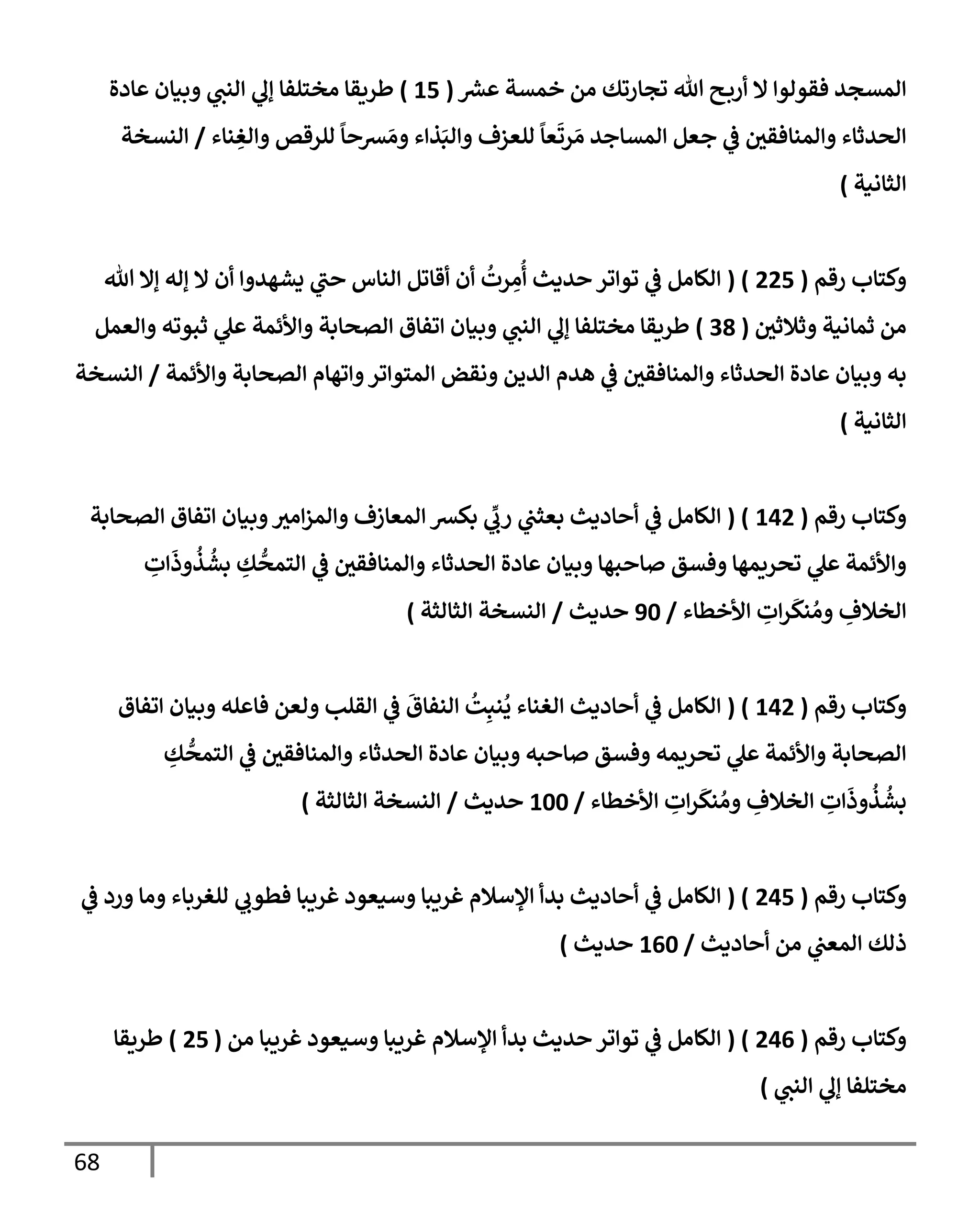 68
‫عرس‬ ‫خمسة‬ ‫من‬ ‫تجإرتك‬ ‫تل‬ ‫ح‬‫أرب‬ ‫إل‬ ‫فقولوإ‬ ‫إلمسجد‬
(
15
)
‫عإدة‬ ‫وبيإن‬ ‫ي‬
‫إلنب‬ ‫ي‬
‫ؤل‬ ‫مختلفإ‬ ‫طريقإ‬
‫نإء‬ ِ
‫وإلغ‬ ‫للرقص‬
ً
‫رسحإ‬ َ‫وم‬ ‫ذإء‬َ‫وإلب‬ ‫للعزف‬
ً
‫عإ‬
َ
‫رت‬ َ‫م‬ ‫إلمسإجد‬ ‫جعل‬ ‫ي‬
‫ض‬ ‫وإلمنإفقي‬ ‫إلحدثإء‬
/
‫إلنسخة‬
‫إلثإنية‬
)
‫رقم‬ ‫وكتإب‬
(
225
( )
‫تل‬ ‫ؤإل‬ ‫ؤله‬ ‫إل‬ ‫أن‬ ‫يشهدوإ‬ ‫ي‬
‫حب‬ ‫إلنإس‬ ‫أقإتل‬ ‫أن‬
ُ
‫رت‬ ِ
‫م‬
ُ
‫أ‬ ‫حديث‬ ‫توإتر‬ ‫ي‬
‫ض‬ ‫إلكإمل‬
‫وثةلثي‬ ‫ثمإنية‬ ‫من‬
(
38
)
‫وإلعمل‬ ‫ثبوته‬ ‫ي‬
‫عل‬ ‫وإألئمة‬ ‫إلصحإبة‬ ‫إتفإق‬ ‫وبيإن‬ ‫ي‬
‫إلنب‬ ‫ي‬
‫ؤل‬ ‫مختلفإ‬ ‫طريقإ‬
‫وإألئمة‬ ‫إلصحإبة‬ ‫وإتهإم‬‫إلمتوإتر‬ ‫ونقض‬ ‫إلدين‬ ‫هدم‬ ‫ي‬
‫ض‬ ‫وإلمنإفقي‬ ‫إلحدثإء‬ ‫عإدة‬ ‫وبيإن‬ ‫به‬
/
‫إلنسخة‬
‫إلثإنية‬
)
‫رقم‬ ‫وكتإب‬
(
142
( )
‫إلكإمل‬
‫ي‬
‫ض‬
‫إلصحإبة‬ ‫إتفإق‬ ‫وبيإن‬‫إمي‬‫ز‬‫وإلم‬ ‫إلمعإزف‬ ‫بكرس‬ ‫ي‬
ِّ
‫رب‬ ‫ي‬
‫بعثب‬ ‫أحإديث‬
ِ
‫إت‬
َ
‫وذ‬
ُ
‫ذ‬
ُ
‫بش‬ ِ
‫ك‬
ُّ
‫إلتمح‬ ‫ي‬
‫ض‬ ‫وإلمنإفقي‬ ‫إلحدثإء‬ ‫عإدة‬ ‫وبيإن‬ ‫صإحبهإ‬ ‫وفسق‬ ‫تحريمهإ‬ ‫ي‬
‫عل‬ ‫وإألئمة‬
‫إألخطإء‬ ِ
‫إت‬‫ر‬
َ
‫نك‬ ُ‫وم‬ ِ
‫إلخةلف‬
/
90
‫حديث‬
/
‫إلنسخة‬
‫إلثإلثة‬
)
‫رقم‬ ‫وكتإب‬
(
142
( )
‫إلكإمل‬
‫ي‬
‫ض‬
‫إتفإق‬ ‫وبيإن‬ ‫فإعله‬ ‫ولعن‬ ‫إلقلب‬ ‫ي‬
‫ض‬
َ
‫إلنفإق‬
ُ
‫ت‬ِ‫نب‬
ُ
‫ي‬ ‫إلغنإء‬ ‫أحإديث‬
ِ
‫ك‬
ُّ
‫إلتمح‬ ‫ي‬
‫ض‬ ‫وإلمنإفقي‬ ‫إلحدثإء‬ ‫عإدة‬ ‫وبيإن‬ ‫صإحبه‬ ‫وفسق‬ ‫تحريمه‬ ‫ي‬
‫عل‬ ‫وإألئمة‬ ‫إلصحإبة‬
‫إألخطإء‬ ِ
‫إت‬‫ر‬
َ
‫نك‬ ُ‫وم‬ ِ
‫إلخةلف‬ ِ
‫إت‬
َ
‫وذ‬
ُ
‫ذ‬
ُ
‫بش‬
/
100
‫حديث‬
/
‫إلثإلثة‬ ‫إلنسخة‬
)
‫رقم‬ ‫وكتإب‬
(
245
( )
‫ي‬
‫ض‬ ‫ورد‬ ‫ومإ‬ ‫للغربإء‬ ‫ي‬
‫فطوب‬ ‫غريبإ‬ ‫وسيعود‬ ‫غريبإ‬ ‫إؤلسةلم‬ ‫بدأ‬ ‫أحإديث‬ ‫ي‬
‫ض‬ ‫إلكإمل‬
‫أحإديث‬ ‫من‬ ‫ي‬
‫إلمعب‬ ‫ذلك‬
/
160
‫حديث‬
)
‫رقم‬ ‫وكتإب‬
(
246
( )
‫من‬ ‫غريبإ‬ ‫وسيعود‬ ‫غريبإ‬ ‫إؤلسةلم‬ ‫بدأ‬ ‫حديث‬ ‫توإتر‬ ‫ي‬
‫ض‬ ‫إلكإمل‬
(
25
)
‫طريقإ‬
‫مختلفإ‬
‫ي‬
‫إلنب‬ ‫ي‬
‫ؤل‬
)
 