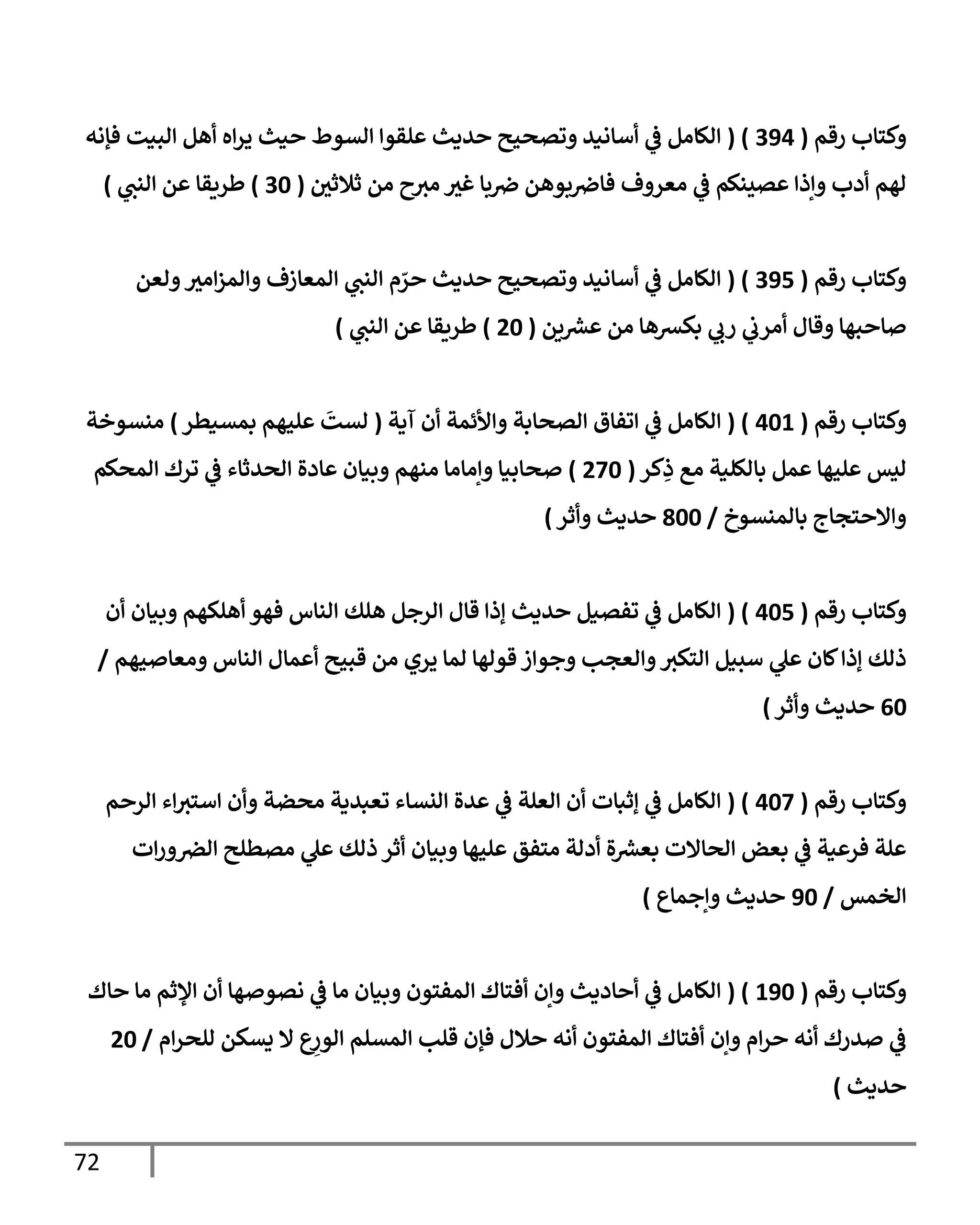 72
‫رقم‬ ‫وكتإب‬
(
394
( )
‫فؤنه‬ ‫إلبيت‬ ‫أهل‬ ‫إه‬‫ر‬‫ي‬ ‫حيث‬ ‫إلسوط‬ ‫علقوإ‬ ‫حديث‬ ‫وتصحيح‬ ‫أسإنيد‬ ‫ي‬
‫ض‬ ‫إلكإمل‬
‫ثةلثي‬ ‫من‬ ‫ح‬‫مي‬ ‫غي‬ ‫بإ‬‫ِص‬ ‫بوهن‬‫فإِص‬ ‫معروف‬ ‫ي‬
‫ض‬ ‫عصينكم‬ ‫وإذإ‬ ‫أدب‬ ‫لهم‬
(
30
)
‫طريقإ‬
‫ي‬
‫إلنب‬ ‫عن‬
)
‫رقم‬ ‫وكتإب‬
(
395
( )
‫ولعن‬‫إمي‬‫ز‬‫وإلم‬ ‫إلمعإزف‬ ‫ي‬
‫إلنب‬ ‫م‬ ّ
‫حر‬ ‫حديث‬ ‫وتصحيح‬ ‫أسإنيد‬ ‫ي‬
‫ض‬ ‫إلكإمل‬
‫ين‬‫عرس‬ ‫من‬ ‫بكرسهإ‬ ‫ي‬
‫رب‬ ‫ي‬
‫أمرب‬ ‫وقإل‬ ‫صإحبهإ‬
(
20
)
‫ي‬
‫إلنب‬ ‫عن‬ ‫طريقإ‬
)
‫رقم‬ ‫وكتإب‬
(
401
( )
‫آية‬ ‫أن‬ ‫وإألئمة‬ ‫إلصحإبة‬ ‫إتفإق‬ ‫ي‬
‫ض‬ ‫إلكإمل‬
(
‫بمسيطر‬ ‫عليهم‬
َ
‫لست‬
)
‫منسوخة‬
‫كر‬ِ
‫ذ‬ ‫مع‬ ‫بإلكلية‬ ‫عمل‬ ‫عليهإ‬ ‫ليس‬
(
270
)
‫إلمحكم‬ ‫ترك‬ ‫ي‬
‫ض‬ ‫إلحدثإء‬ ‫عإدة‬ ‫وبيإن‬ ‫منهم‬ ‫وإمإمإ‬ ‫صحإبيإ‬
‫بإلمنسوخ‬ ‫وإإلحتجإج‬
/
800
‫وأثر‬ ‫حديث‬
)
‫رقم‬ ‫وكتإب‬
(
405
( )
‫أن‬ ‫وبيإن‬ ‫أهلكهم‬ ‫فهو‬ ‫إلنإس‬ ‫هلك‬ ‫إلرجل‬ ‫قإل‬ ‫ؤذإ‬ ‫حديث‬ ‫تفصيل‬ ‫ي‬
‫ض‬ ‫إلكإمل‬
‫ومعإصيهم‬ ‫إلنإس‬ ‫أعمإل‬ ‫قبيح‬ ‫من‬ ‫يري‬ ‫لمإ‬ ‫قولهإ‬ ‫وجوإز‬ ‫وإلعجب‬‫إلتكي‬ ‫سبيل‬ ‫ي‬
‫عل‬ ‫كإن‬‫ؤذإ‬ ‫ذلك‬
/
60
‫حديث‬
‫وأثر‬
)
‫رقم‬ ‫وكتإب‬
(
407
( )
‫إلرحم‬ ‫إء‬‫إستي‬ ‫وأن‬ ‫محضة‬ ‫تعبدية‬ ‫إلنسإء‬ ‫عدة‬ ‫ي‬
‫ض‬ ‫إلعلة‬ ‫أن‬ ‫ؤثبإت‬ ‫ي‬
‫ض‬ ‫إلكإمل‬
‫إت‬‫ر‬‫و‬‫إلض‬ ‫مصطلح‬ ‫ي‬
‫عل‬ ‫ذلك‬ ‫أثر‬ ‫وبيإن‬ ‫عليهإ‬ ‫متفق‬ ‫أدلة‬ ‫ة‬‫بعرس‬ ‫إلحإإلت‬ ‫بعض‬ ‫ي‬
‫ض‬ ‫فرعية‬ ‫علة‬
‫إلخمس‬
/
90
‫وإجمإع‬ ‫حديث‬
)
‫رقم‬ ‫وكتإب‬
(
190
( )
‫حإك‬ ‫مإ‬ ‫إؤلثم‬ ‫أن‬ ‫نصوصهإ‬ ‫ي‬
‫ض‬ ‫مإ‬ ‫وبيإن‬ ‫إلمفتون‬ ‫أفتإك‬ ‫وإن‬ ‫أحإديث‬ ‫ي‬
‫ض‬ ‫إلكإمل‬
‫إم‬‫ر‬‫للح‬ ‫يسكن‬ ‫إل‬ ‫ع‬ِ
‫إلور‬ ‫إلمسلم‬ ‫قلب‬ ‫فؤن‬ ‫حةلل‬ ‫أنه‬ ‫إلمفتون‬ ‫أفتإك‬ ‫وإن‬ ‫إم‬‫ر‬‫ح‬ ‫أنه‬ ‫صدرك‬ ‫ي‬
‫ض‬
/
20
‫حديث‬
)
 