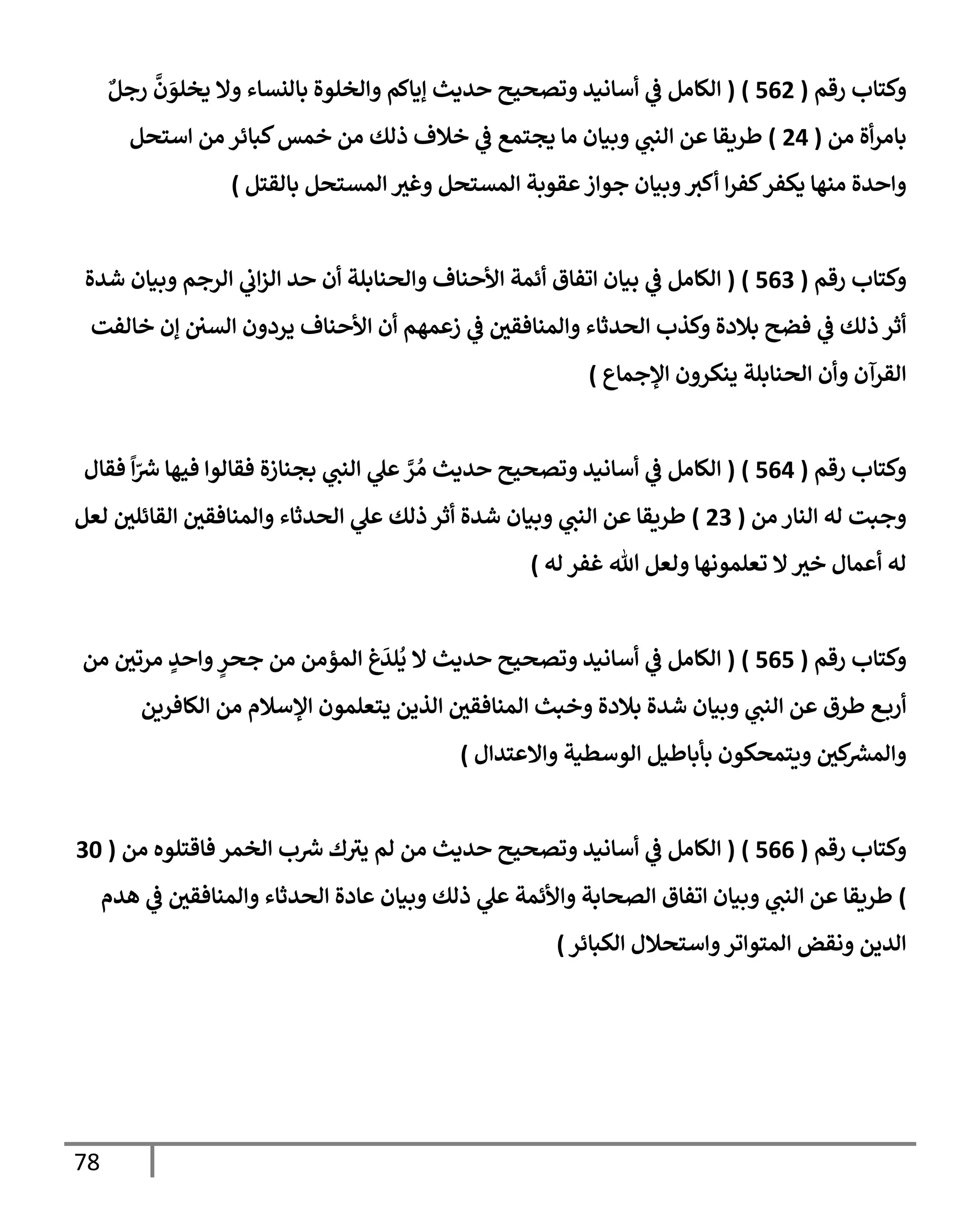 78
‫رقم‬ ‫وكتإب‬
(
562
)
(
ٌ‫رجل‬
َّ
‫ن‬ َ
‫يخلو‬ ‫وإل‬ ‫بإلنسإء‬ ‫وإلخلوة‬ ‫ؤيإكم‬ ‫حديث‬ ‫وتصحيح‬ ‫أسإنيد‬ ‫ي‬
‫ض‬ ‫إلكإمل‬
‫من‬ ‫أة‬‫ر‬‫بإم‬
(
24
)
‫إستحل‬ ‫من‬ ‫كبإئر‬‫خمس‬ ‫من‬ ‫ذلك‬ ‫خةلف‬ ‫ي‬
‫ض‬ ‫يجتمع‬ ‫مإ‬ ‫وبيإن‬ ‫ي‬
‫إلنب‬ ‫عن‬ ‫طريقإ‬
‫بإلقتل‬ ‫إلمستحل‬ ‫وغي‬ ‫إلمستحل‬ ‫عقوبة‬‫جوإز‬ ‫وبيإن‬‫أكي‬ ‫إ‬‫ر‬‫كف‬‫يكفر‬ ‫منهإ‬ ‫وإحدة‬
)
‫رقم‬ ‫وكتإب‬
(
563
)
(
‫شدة‬ ‫وبيإن‬ ‫إلرجم‬ ‫ي‬
‫إب‬‫ز‬‫إل‬ ‫حد‬ ‫أن‬ ‫وإلحنإبلة‬ ‫إألحنإف‬ ‫أئمة‬ ‫إتفإق‬ ‫بيإن‬ ‫ي‬
‫ض‬ ‫إلكإمل‬
‫خإلفت‬ ‫ؤن‬ ‫إلسي‬ ‫يردون‬ ‫إألحنإف‬ ‫أن‬ ‫زعمهم‬ ‫ي‬
‫ض‬ ‫وإلمنإفقي‬ ‫إلحدثإء‬ ‫وكذب‬ ‫بةلدة‬ ‫فضح‬ ‫ي‬
‫ض‬ ‫ذلك‬ ‫أثر‬
‫إؤلجمإع‬ ‫ينكرون‬ ‫إلحنإبلة‬ ‫وأن‬ ‫إلقرآن‬
)
‫رقم‬ ‫وكتإب‬
(
564
)
(
‫فقإل‬
ً
‫إ‬ّ
‫ش‬ ‫فيهإ‬ ‫فقإلوإ‬ ‫بجنإزة‬ ‫ي‬
‫إلنب‬ ‫ي‬
‫عل‬ َّ
‫ر‬ ُ‫م‬ ‫حديث‬ ‫وتصحيح‬ ‫أسإنيد‬ ‫ي‬
‫ض‬ ‫إلكإمل‬
‫من‬ ‫إلنإر‬ ‫له‬ ‫وجبت‬
(
23
)
‫لعل‬ ‫إلقإئلي‬ ‫وإلمنإفقي‬ ‫إلحدثإء‬ ‫ي‬
‫عل‬ ‫ذلك‬ ‫أثر‬ ‫شدة‬ ‫وبيإن‬ ‫ي‬
‫إلنب‬ ‫عن‬ ‫طريقإ‬
‫له‬ ‫غفر‬ ‫تل‬ ‫ولعل‬ ‫تعلمونهإ‬ ‫إل‬‫خي‬ ‫أعمإل‬ ‫له‬
)
‫رقم‬ ‫وكتإب‬
(
565
)
(
‫من‬ ‫مرتي‬ ٍ
‫وإحد‬ ٍ
‫جحر‬ ‫من‬ ‫إلمؤمن‬ ‫غ‬
َ
‫لد‬
ُ
‫ي‬ ‫إل‬ ‫حديث‬ ‫وتصحيح‬ ‫أسإنيد‬ ‫ي‬
‫ض‬ ‫إلكإمل‬
‫إلكإفرين‬ ‫من‬ ‫إؤلسةلم‬ ‫يتعلمون‬ ‫إلذين‬ ‫إلمنإفقي‬ ‫وخبث‬ ‫بةلدة‬ ‫شدة‬ ‫وبيإن‬ ‫ي‬
‫إلنب‬ ‫عن‬ ‫طرق‬ ‫ع‬‫أرب‬
‫وإإلعتدإل‬ ‫إلوسطية‬ ‫بأبإطيل‬ ‫ويتمحكون‬ ‫كي‬
‫وإلمرس‬
)
‫رقم‬ ‫وكتإب‬
(
566
)
(
‫من‬ ‫فإقتلوه‬ ‫إلخمر‬ ‫ب‬‫ش‬ ‫ك‬‫يي‬ ‫لم‬ ‫من‬ ‫حديث‬ ‫وتصحيح‬ ‫أسإنيد‬ ‫ي‬
‫ض‬ ‫إلكإمل‬
(
30
)
‫هدم‬ ‫ي‬
‫ض‬ ‫وإلمنإفقي‬ ‫إلحدثإء‬ ‫عإدة‬ ‫وبيإن‬ ‫ذلك‬ ‫ي‬
‫عل‬ ‫وإألئمة‬ ‫إلصحإبة‬ ‫إتفإق‬ ‫وبيإن‬ ‫ي‬
‫إلنب‬ ‫عن‬ ‫طريقإ‬
‫إلكبإئر‬ ‫وإستحةلل‬‫إلمتوإتر‬ ‫ونقض‬ ‫إلدين‬
)
 