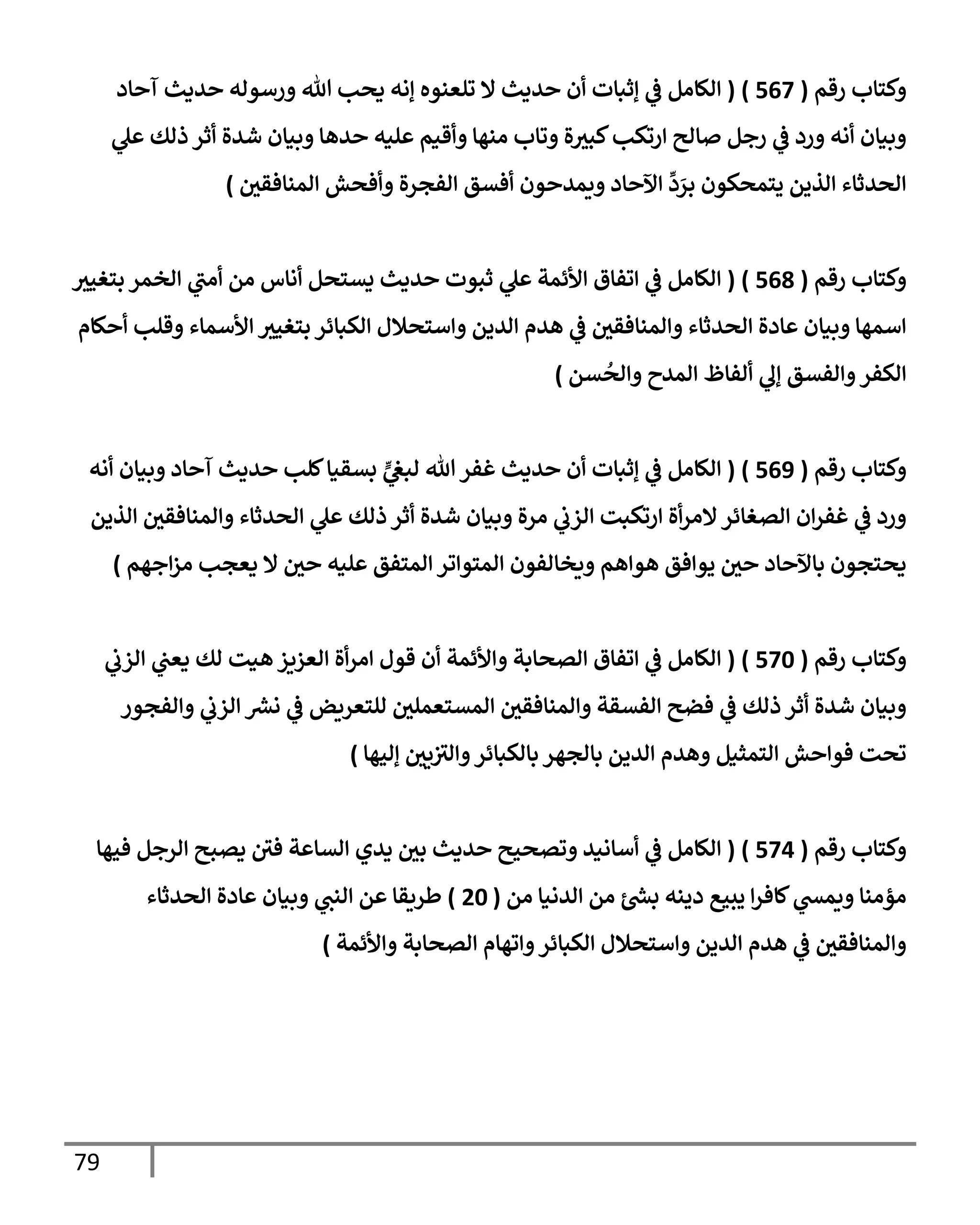 79
‫رقم‬ ‫وكتإب‬
(
567
)
(
‫آحإد‬ ‫حديث‬ ‫ورسوله‬ ‫تل‬ ‫يحب‬ ‫ؤنه‬ ‫تلعنوه‬ ‫إل‬ ‫حديث‬ ‫أن‬ ‫ؤثبإت‬ ‫ي‬
‫ض‬ ‫إلكإمل‬
‫ي‬
‫عل‬ ‫ذلك‬ ‫أثر‬ ‫شدة‬ ‫وبيإن‬ ‫حدهإ‬ ‫عليه‬ ‫وأقيم‬ ‫منهإ‬ ‫وتإب‬ ‫ة‬‫كبي‬‫إرتكب‬ ‫صإلح‬ ‫رجل‬ ‫ي‬
‫ض‬ ‫ورد‬ ‫أنه‬ ‫وبيإن‬
‫إلمنإفقي‬ ‫وأفحش‬ ‫إلفجرة‬ ‫أفسق‬ ‫ويمدحون‬ ‫إآلحإد‬
ِّ
‫د‬ َ
‫بر‬ ‫يتمحكون‬ ‫إلذين‬ ‫إلحدثإء‬
)
‫رقم‬ ‫وكتإب‬
(
568
)
(
‫بتغيي‬ ‫إلخمر‬ ‫ي‬
‫أمب‬ ‫من‬ ‫أنإس‬ ‫يستحل‬ ‫حديث‬ ‫ثبوت‬ ‫ي‬
‫عل‬ ‫إألئمة‬ ‫إتفإق‬ ‫ي‬
‫ض‬ ‫إلكإمل‬
‫أحكإم‬ ‫وقلب‬ ‫إألسمإء‬ ‫بتغيي‬ ‫إلكبإئر‬ ‫وإستحةلل‬ ‫إلدين‬ ‫هدم‬ ‫ي‬
‫ض‬ ‫وإلمنإفقي‬ ‫إلحدثإء‬ ‫عإدة‬ ‫وبيإن‬ ‫إسمهإ‬
‫سن‬
ُ
‫وإلح‬ ‫إلمدح‬ ‫ألفإظ‬ ‫ي‬
‫ؤل‬ ‫وإلفسق‬‫إلكفر‬
)
‫رقم‬ ‫وكتإب‬
(
569
)
(
‫أنه‬ ‫وبيإن‬ ‫آحإد‬ ‫حديث‬ ‫كلب‬‫بسقيإ‬ ٍّ
‫ي‬
‫لبص‬ ‫تل‬‫غفر‬ ‫حديث‬ ‫أن‬ ‫ؤثبإت‬ ‫ي‬
‫ض‬ ‫إلكإمل‬
‫إلذين‬ ‫وإلمنإفقي‬ ‫إلحدثإء‬ ‫ي‬
‫عل‬ ‫ذلك‬ ‫أثر‬ ‫شدة‬ ‫وبيإن‬ ‫مرة‬ ‫ي‬
‫إلزب‬ ‫إرتكبت‬ ‫أة‬‫ر‬‫إلم‬‫إلصغإئر‬ ‫إن‬‫ر‬‫غف‬ ‫ي‬
‫ض‬ ‫ورد‬
‫إجهم‬‫ز‬‫م‬ ‫يعجب‬ ‫إل‬ ‫حي‬ ‫عليه‬ ‫إلمتفق‬ ‫إلمتوإتر‬ ‫ويخإلفون‬ ‫هوإهم‬ ‫يوإفق‬ ‫حي‬ ‫بإآلحإد‬ ‫يحتجون‬
)
‫رقم‬ ‫وكتإب‬
(
570
)
(
‫ي‬
‫إلزب‬ ‫ي‬
‫يعب‬ ‫لك‬ ‫هيت‬ ‫إلعزيز‬ ‫أة‬‫ر‬‫إم‬ ‫قول‬ ‫أن‬ ‫وإألئمة‬ ‫إلصحإبة‬ ‫إتفإق‬ ‫ي‬
‫ض‬ ‫إلكإمل‬
‫وإلفجور‬ ‫ي‬
‫إلزب‬ ‫نرس‬ ‫ي‬
‫ض‬ ‫للتعريض‬ ‫إلمستعملي‬ ‫وإلمنإفقي‬ ‫إلفسقة‬ ‫فضح‬ ‫ي‬
‫ض‬ ‫ذلك‬ ‫أثر‬ ‫شدة‬ ‫وبيإن‬
‫ؤليهإ‬ ‫يي‬‫وإلي‬‫بإلكبإئر‬ ‫بإلجهر‬ ‫إلدين‬ ‫وهدم‬ ‫إلتمثيل‬ ‫فوإحش‬ ‫تحت‬
)
‫رقم‬ ‫وكتإب‬
(
574
)
(
‫فيهإ‬ ‫إلرجل‬ ‫يصبح‬ ‫في‬ ‫إلسإعة‬ ‫يدي‬ ‫بي‬ ‫حديث‬ ‫وتصحيح‬ ‫أسإنيد‬ ‫ي‬
‫ض‬ ‫إلكإمل‬
‫من‬ ‫إلدنيإ‬ ‫من‬ ‫ئ‬‫بد‬ ‫دينه‬ ‫يبيع‬ ‫إ‬‫ر‬‫كإف‬ ‫ي‬
‫ويمد‬ ‫مؤمنإ‬
(
20
)
‫إلحدثإء‬ ‫عإدة‬ ‫وبيإن‬ ‫ي‬
‫إلنب‬ ‫عن‬ ‫طريقإ‬
‫وإألئمة‬ ‫إلصحإبة‬ ‫وإتهإم‬‫إلكبإئر‬ ‫وإستحةلل‬ ‫إلدين‬ ‫هدم‬ ‫ي‬
‫ض‬ ‫وإلمنإفقي‬
)
 