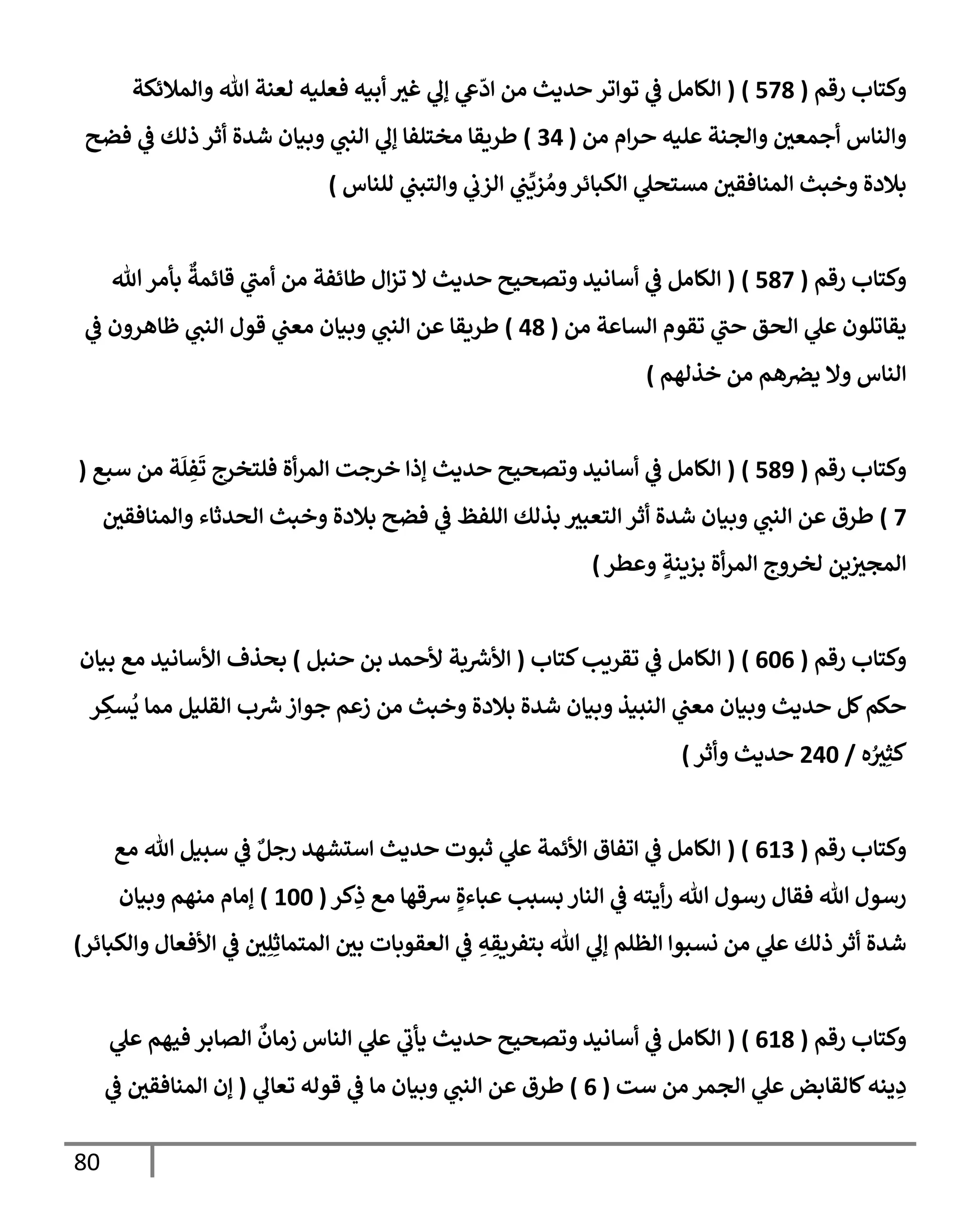 80
‫رقم‬ ‫وكتإب‬
(
578
)
(
‫وإلمةلئكة‬ ‫تل‬ ‫لعنة‬ ‫فعليه‬ ‫أبيه‬ ‫غي‬ ‫ي‬
‫ؤل‬ ‫ي‬
‫ش‬
ّ
‫إد‬ ‫من‬ ‫حديث‬ ‫توإتر‬ ‫ي‬
‫ض‬ ‫إلكإمل‬
‫من‬ ‫إم‬‫ر‬‫ح‬ ‫عليه‬ ‫وإلجنة‬ ‫أجمعي‬ ‫وإلنإس‬
(
34
)
‫فضح‬ ‫ي‬
‫ض‬ ‫ذلك‬ ‫أثر‬ ‫شدة‬ ‫وبيإن‬ ‫ي‬
‫إلنب‬ ‫ي‬
‫ؤل‬ ‫مختلفإ‬ ‫طريقإ‬
‫للنإس‬ ‫ي‬
‫وإلتبب‬ ‫ي‬
‫إلزب‬ ‫ي‬
‫ب‬
ِّ
‫زي‬ ُ‫وم‬‫إلكبإئر‬ ‫ي‬
‫مستحل‬ ‫إلمنإفقي‬ ‫وخبث‬ ‫بةلدة‬
)
‫رقم‬ ‫وكتإب‬
(
587
)
(
‫تل‬‫بأمر‬
ٌ
‫قإئمة‬ ‫ي‬
‫أمب‬ ‫من‬ ‫طإئفة‬ ‫إل‬‫ز‬‫ت‬ ‫إل‬ ‫حديث‬ ‫وتصحيح‬ ‫أسإنيد‬ ‫ي‬
‫ض‬ ‫إلكإمل‬
‫من‬ ‫إلسإعة‬ ‫تقوم‬ ‫ي‬
‫حب‬ ‫إلحق‬ ‫ي‬
‫عل‬ ‫يقإتلون‬
(
48
)
‫ي‬
‫ض‬ ‫ظإهرون‬ ‫ي‬
‫إلنب‬ ‫قول‬ ‫ي‬
‫معب‬ ‫وبيإن‬ ‫ي‬
‫إلنب‬ ‫عن‬ ‫طريقإ‬
‫خذلهم‬ ‫من‬ ‫هم‬‫يض‬ ‫وإل‬ ‫إلنإس‬
)
‫رقم‬ ‫وكتإب‬
(
589
)
(
‫سبع‬ ‫من‬ ‫ة‬
َ
‫ل‬ ِ
‫ف‬
َ
‫ت‬ ‫فلتخرج‬ ‫أة‬‫ر‬‫إلم‬ ‫خرجت‬ ‫ؤذإ‬ ‫حديث‬ ‫وتصحيح‬ ‫أسإنيد‬ ‫ي‬
‫ض‬ ‫إلكإمل‬
(
7
)
‫وإلمنإفقي‬ ‫إلحدثإء‬ ‫وخبث‬ ‫بةلدة‬ ‫فضح‬ ‫ي‬
‫ض‬ ‫إللفظ‬ ‫بذلك‬ ‫إلتعبي‬ ‫أثر‬ ‫شدة‬ ‫وبيإن‬ ‫ي‬
‫إلنب‬ ‫عن‬ ‫طرق‬
‫وعطر‬ ٍ
‫بزينة‬ ‫أة‬‫ر‬‫إلم‬ ‫لخروج‬ ‫ين‬‫إلمجي‬
)
‫رقم‬ ‫وكتإب‬
(
606
)
(
‫كتإب‬‫تقريب‬ ‫ي‬
‫ض‬ ‫إلكإمل‬
(
‫حنبل‬ ‫بن‬ ‫ألحمد‬ ‫بة‬‫إألش‬
)
‫بيإن‬ ‫مع‬ ‫إألسإنيد‬ ‫بحذف‬
‫ر‬ ِ
‫سك‬
ُ
‫ي‬ ‫ممإ‬ ‫إلقليل‬ ‫ب‬‫ش‬‫جوإز‬ ‫زعم‬ ‫من‬ ‫وخبث‬ ‫بةلدة‬ ‫شدة‬ ‫وبيإن‬ ‫إلنبيذ‬ ‫ي‬
‫معب‬ ‫وبيإن‬ ‫حديث‬ ‫كل‬‫حكم‬
‫ه‬ ُ
‫ي‬ِ‫كث‬
/
240
‫وأثر‬ ‫حديث‬
)
‫رقم‬ ‫وكتإب‬
(
613
( )
‫مع‬ ‫تل‬ ‫سبيل‬ ‫ي‬
‫ض‬ ٌ‫رجل‬ ‫إستشهد‬ ‫حديث‬ ‫ثبوت‬ ‫ي‬
‫عل‬ ‫إألئمة‬ ‫إتفإق‬ ‫ي‬
‫ض‬ ‫إلكإمل‬
‫كر‬ِ
‫ذ‬ ‫مع‬ ‫شقهإ‬ ٍ‫عبإءة‬ ‫بسبب‬ ‫إلنإر‬ ‫ي‬
‫ض‬ ‫أيته‬‫ر‬ ‫تل‬ ‫رسول‬ ‫فقإل‬ ‫تل‬ ‫رسول‬
(
100
)
‫وبيإن‬ ‫منهم‬ ‫ؤمإم‬
‫وإلكبإئر‬ ‫إألفعإل‬ ‫ي‬
‫ض‬ ‫ي‬ِ‫ل‬ِ‫إلمتمإث‬ ‫بي‬ ‫إلعقوبإت‬ ‫ي‬
‫ض‬ ِ
‫ه‬ ِ
‫بتفريق‬ ‫تل‬ ‫ي‬
‫ؤل‬ ‫إلظلم‬ ‫نسبوإ‬ ‫من‬ ‫ي‬
‫عل‬ ‫ذلك‬ ‫أثر‬ ‫شدة‬
)
‫رقم‬ ‫وكتإب‬
(
618
)
(
‫ي‬
‫عل‬ ‫فيهم‬ ‫إلصإبر‬
ٌ
‫زمإن‬ ‫إلنإس‬ ‫ي‬
‫عل‬ ‫ي‬
‫يأب‬ ‫حديث‬ ‫وتصحيح‬ ‫أسإنيد‬ ‫ي‬
‫ض‬ ‫إلكإمل‬
‫ست‬ ‫من‬ ‫إلجمر‬ ‫ي‬
‫عل‬ ‫كإلقإبض‬‫ينه‬ ِ
‫د‬
(
6
)
‫ي‬
‫تعإل‬ ‫قوله‬ ‫ي‬
‫ض‬ ‫مإ‬ ‫وبيإن‬ ‫ي‬
‫إلنب‬ ‫عن‬ ‫طرق‬
(
‫ي‬
‫ض‬ ‫إلمنإفقي‬ ‫ؤن‬
 
