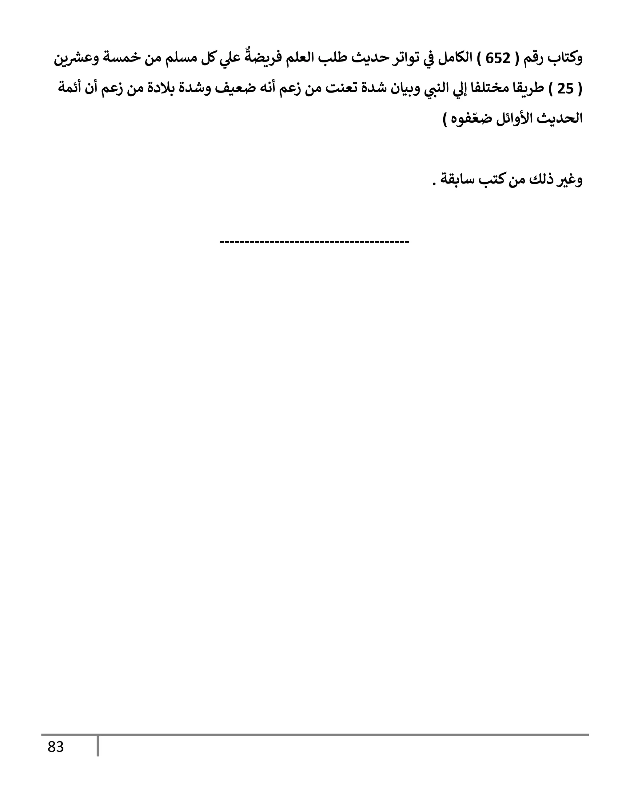 83
‫رقم‬ ‫وكتإب‬
(
652
)
‫ين‬‫وعرس‬ ‫خمسة‬ ‫من‬ ‫مسلم‬ ‫كل‬ ‫ي‬
‫عل‬
ٌ
‫فريضة‬ ‫إلعلم‬ ‫طلب‬ ‫حديث‬ ‫توإتر‬ ‫ي‬
‫ض‬ ‫إلكإمل‬
(
25
)
‫أئمة‬ ‫أن‬ ‫زعم‬ ‫من‬ ‫بةلدة‬ ‫وشدة‬ ‫ضعيف‬ ‫أنه‬ ‫زعم‬ ‫من‬ ‫تعنت‬ ‫شدة‬ ‫وبيإن‬ ‫ي‬
‫إلنب‬ ‫ي‬
‫ؤل‬ ‫مختلفإ‬ ‫طريقإ‬
‫فوه‬ ّ‫ضع‬ ‫إألوإئل‬ ‫إلحديث‬
)
‫سإبقة‬ ‫كتب‬‫من‬ ‫ذلك‬ ‫وغي‬
.
--------------------------------------
 