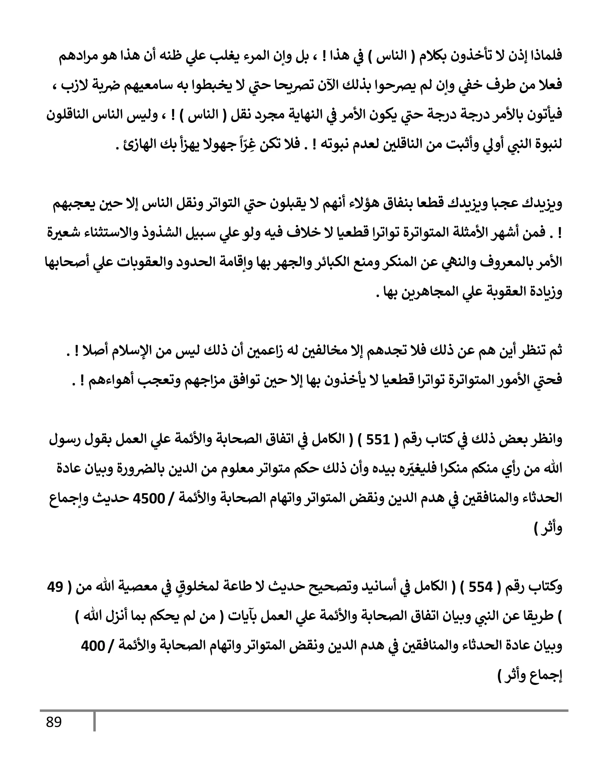 89
‫بكةلم‬ ‫تأخذون‬ ‫إل‬ ‫ؤذن‬ ‫فلمإذإ‬
(
‫إلنإس‬
)
‫هذإ‬ ‫ي‬
‫ض‬
!
‫إدهم‬‫ر‬‫م‬ ‫هو‬ ‫هذإ‬ ‫أن‬ ‫ظنه‬ ‫ي‬
‫عل‬ ‫يغلب‬ ‫إلمرء‬ ‫وإن‬ ‫بل‬ ،
، ‫إلزب‬ ‫بة‬‫ِص‬ ‫سإمعيهم‬ ‫به‬ ‫يخبطوإ‬ ‫إل‬ ‫ي‬
‫حب‬ ‫تضيحإ‬ ‫إآلن‬ ‫بذلك‬ ‫يضحوإ‬ ‫لم‬ ‫وإن‬ ‫ي‬
‫خط‬ ‫طرف‬ ‫من‬ ‫فعةل‬
‫نقل‬ ‫مجرد‬ ‫إلنهإية‬ ‫ي‬
‫ض‬ ‫إألمر‬ ‫يكون‬ ‫ي‬
‫حب‬ ‫درجة‬ ‫درجة‬ ‫بإألمر‬ ‫فيأتون‬
(
‫إلنإس‬
)
!
‫إلنإقلون‬ ‫إلنإس‬ ‫وليس‬ ،
‫نبوته‬ ‫لعدم‬ ‫إلنإقلي‬ ‫من‬ ‫وأثبت‬ ‫ي‬
‫أول‬ ‫ي‬
‫إلنب‬ ‫لنبوة‬
. !
‫إلهإزئ‬ ‫بك‬ ‫أ‬‫ز‬‫يه‬ ‫جهوإل‬
ً
‫إ‬ّ
‫ر‬ ِ
‫غ‬ ‫تكن‬ ‫فةل‬
.
‫يعجبهم‬ ‫حي‬ ‫ؤإل‬ ‫إلنإس‬ ‫ونقل‬‫إلتوإتر‬ ‫ي‬
‫حب‬ ‫يقبلون‬ ‫إل‬ ‫أنهم‬ ‫هؤإلء‬ ‫بنفإق‬ ‫قطعإ‬ ‫ويزيدك‬ ‫عجبإ‬ ‫ويزيدك‬
. !
‫ة‬‫شعي‬ ‫وإإلستثنإء‬ ‫إلشذوذ‬ ‫سبيل‬ ‫ي‬
‫عل‬‫ولو‬ ‫فيه‬ ‫خةلف‬ ‫إل‬ ‫قطعيإ‬ ‫إ‬‫ر‬‫توإت‬ ‫إلمتوإترة‬ ‫إألمثلة‬ ‫أشهر‬ ‫فمن‬
‫أصحإبهإ‬ ‫ي‬
‫عل‬ ‫وإلعقوبإت‬ ‫إلحدود‬ ‫وإقإمة‬ ‫بهإ‬ ‫وإلجهر‬‫إلكبإئر‬ ‫ومنع‬‫إلمنكر‬ ‫عن‬ ‫ي‬
‫وإلنه‬ ‫بإلمعروف‬ ‫إألمر‬
‫بهإ‬ ‫إلمجإهرين‬ ‫ي‬
‫عل‬ ‫إلعقوبة‬ ‫وزيإدة‬
.
‫أصةل‬ ‫إؤلسةلم‬ ‫من‬ ‫ليس‬ ‫ذلك‬ ‫أن‬ ‫إعمي‬‫ز‬ ‫له‬ ‫مخإلفي‬ ‫ؤإل‬ ‫تجدهم‬ ‫فةل‬ ‫ذلك‬ ‫عن‬ ‫هم‬ ‫أين‬ ‫تنظر‬ ‫ثم‬
. !
‫أهوإءهم‬ ‫وتعجب‬ ‫إجهم‬‫ز‬‫م‬ ‫توإفق‬ ‫حي‬ ‫ؤإل‬ ‫بهإ‬ ‫يأخذون‬ ‫إل‬ ‫قطعيإ‬ ‫إ‬‫ر‬‫توإت‬ ‫إلمتوإترة‬ ‫إألمور‬ ‫ي‬
‫فحب‬
. !
‫رقم‬ ‫كتإب‬ ‫ي‬
‫ض‬ ‫ذلك‬ ‫بعض‬ ‫وإنظر‬
(
551
)
(
‫رسول‬ ‫بقول‬ ‫إلعمل‬ ‫ي‬
‫عل‬ ‫وإألئمة‬ ‫إلصحإبة‬ ‫إتفإق‬ ‫ي‬
‫ض‬ ‫إلكإمل‬
‫عإدة‬ ‫وبيإن‬ ‫ورة‬‫بإلض‬ ‫إلدين‬ ‫من‬ ‫معلوم‬ ‫متوإتر‬ ‫حكم‬ ‫ذلك‬ ‫وأن‬ ‫بيده‬ ‫ه‬ ّ
‫فليغي‬ ‫إ‬‫ر‬‫منك‬ ‫منكم‬ ‫أي‬‫ر‬ ‫من‬ ‫تل‬
‫وإألئمة‬ ‫إلصحإبة‬ ‫وإتهإم‬‫إلمتوإتر‬ ‫ونقض‬ ‫إلدين‬ ‫هدم‬ ‫ي‬
‫ض‬ ‫وإلمنإفقي‬ ‫إلحدثإء‬
/
4500
‫وإجمإع‬ ‫حديث‬
‫وأثر‬
)
‫رقم‬ ‫وكتإب‬
(
554
( )
‫من‬ ‫تل‬ ‫معصية‬ ‫ي‬
‫ض‬ ٍ
‫لمخلوق‬ ‫طإعة‬ ‫إل‬ ‫حديث‬ ‫وتصحيح‬ ‫أسإنيد‬ ‫ي‬
‫ض‬ ‫إلكإمل‬
(
49
)
‫بآيإت‬ ‫إلعمل‬ ‫ي‬
‫عل‬ ‫وإألئمة‬ ‫إلصحإبة‬ ‫إتفإق‬ ‫وبيإن‬ ‫ي‬
‫إلنب‬ ‫عن‬ ‫طريقإ‬
(
‫تل‬ ‫أنزل‬ ‫بمإ‬ ‫يحكم‬ ‫لم‬ ‫من‬
)
‫وإألئمة‬ ‫إلصحإبة‬ ‫وإتهإم‬‫إلمتوإتر‬ ‫ونقض‬ ‫إلدين‬ ‫هدم‬ ‫ي‬
‫ض‬ ‫وإلمنإفقي‬ ‫إلحدثإء‬ ‫عإدة‬ ‫وبيإن‬
/
400
‫ؤجمإع‬
‫وأثر‬
)
 