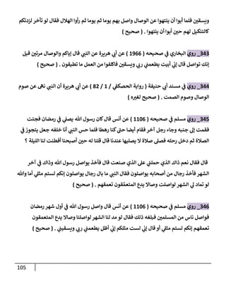 115
‫الهالل‬ ‫أوا‬‫ر‬ ‫ثم‬ ‫يوما‬ ‫ثم‬ ‫يوما‬ ‫بهم‬ ‫واصل‬ ‫الوصال‬ ‫عن‬ ‫ينتهوا‬ ‫أن‬ ‫أبوا‬ ‫فلما‬ ‫ر‬
‫ويسقن‬
‫لزدتكم‬ ‫تأخر‬ ‫لو‬ ‫فقال‬
‫ينتهوا‬ ‫أن‬ ‫أبوا‬ ‫ر‬
‫حن‬ ‫لهم‬ ‫كالتنكيل‬
( .
‫صحيح‬
)
909
_
‫روي‬
‫ا‬
‫صحيحه‬ ‫ي‬
‫ف‬ ‫لبخاري‬
(
2300
)
‫قيل‬ ‫ر‬
‫مرتن‬ ‫والوصال‬ ‫إياكم‬ ‫قال‬ ‫ي‬
‫النب‬ ‫عن‬ ‫هريرة‬ ‫ي‬
‫أب‬ ‫عن‬
‫تطيقون‬ ‫ما‬ ‫العمل‬ ‫من‬ ‫فاكلفوا‬ ‫ر‬
‫ويسقن‬ ‫ي‬
‫رب‬ ‫ي‬
‫يطعمب‬ ‫أبيت‬ ‫ي‬
‫إب‬ ‫قال‬ ‫تواصل‬ ‫إنك‬
( .
‫صحيح‬
)
900
_
‫روي‬
‫ي‬
‫ف‬
‫مسند‬
‫ي‬
‫أب‬
‫حنيف‬
‫ة‬
(
‫ي‬
‫الحصكف‬ ‫رواية‬
/
2
/
88
)
‫صوم‬ ‫عن‬ ‫نه‬ ‫ي‬
‫النب‬ ‫أن‬ ‫هريرة‬ ‫ي‬
‫أب‬ ‫عن‬
‫الصمت‬ ‫وصوم‬ ‫الوصال‬
( .
‫صحيح‬
‫ه‬ ‫ر‬
‫لغي‬
)
901
_
‫روي‬
‫م‬
‫سلم‬
‫ي‬
‫ف‬
‫صحيحه‬
(
2240
)
‫فجئت‬ ‫رمضان‬ ‫ي‬
‫ف‬ ‫ي‬
‫يصل‬ ‫هللا‬ ‫رسول‬ ‫كان‬‫قال‬ ‫أنس‬ ‫عن‬
‫جعل‬ ‫خلفه‬ ‫أنا‬ ‫ي‬
‫النب‬ ‫حس‬ ‫فلما‬ ‫رهطا‬ ‫كنا‬‫حب‬ ‫أيضا‬ ‫فقام‬ ‫آخر‬ ‫رجل‬ ‫وجاء‬ ‫جنبه‬ ‫إل‬ ‫فقمت‬
‫ي‬
‫ف‬‫يتجوز‬
‫؟‬ ‫الليلة‬ ‫لنا‬ ‫أفطنت‬ ‫أصبحنا‬ ‫ر‬
‫حن‬ ‫له‬ ‫قلنا‬ ‫قال‬ ‫عندنا‬ ‫يصليها‬ ‫ال‬ ‫صالة‬ ‫فصل‬ ‫رحله‬ ‫دخل‬ ‫ثم‬ ‫الصالة‬
‫آخر‬ ‫ي‬
‫ف‬ ‫وذاك‬ ‫هللا‬ ‫رسول‬ ‫يواصل‬ ‫فأخذ‬ ‫قال‬ ‫صنعت‬ ‫الذي‬ ‫عل‬ ‫ي‬
‫حملب‬ ‫الذي‬ ‫ذاك‬ ‫نعم‬ ‫فقال‬ ‫قال‬
‫ي‬
‫مثل‬ ‫لستم‬ ‫إنكم‬ ‫يواصلون‬ ‫رجال‬ ‫بال‬ ‫ما‬ ‫ي‬
‫النب‬ ‫فقال‬ ‫يواصلون‬ ‫أصحابه‬ ‫من‬ ‫رجال‬ ‫فأخذ‬ ‫الشهر‬
‫وهللا‬ ‫أما‬
‫تعمقهم‬ ‫قون‬ ِّ‫المتعم‬ ‫يدع‬ ‫وصاال‬ ‫لواصلت‬ ‫الشهر‬ ‫ي‬
‫ل‬ ‫تماد‬ ‫لو‬
( .
‫صحيح‬
)
900
_
‫روي‬
‫م‬
‫سلم‬
‫ي‬
‫ف‬
‫صحيحه‬
(
2240
)
‫رمضان‬ ‫شهر‬ ‫أول‬ ‫ي‬
‫ف‬ ‫هللا‬ ‫رسول‬ ‫واصل‬ ‫قال‬ ‫أنس‬ ‫عن‬
‫المتعمقون‬ ‫يدع‬ ‫وصاال‬ ‫لواصلنا‬‫الشهر‬ ‫لنا‬ ‫مد‬ ‫لو‬ ‫فقال‬ ‫ذلك‬ ‫فبلغه‬ ‫ر‬
‫المسلمن‬ ‫من‬ ‫ناس‬ ‫فواصل‬
‫أ‬ ‫ي‬
‫مثل‬ ‫لستم‬ ‫إنكم‬ ‫تعمقهم‬
‫ي‬
‫ويسقيب‬ ‫ي‬
‫رب‬ ‫ي‬
‫يطعمب‬ ‫أظل‬ ‫ي‬
‫إب‬ ‫مثلكم‬ ‫لست‬ ‫ي‬
‫إب‬ ‫قال‬ ‫و‬
( .
‫صحيح‬
)
 