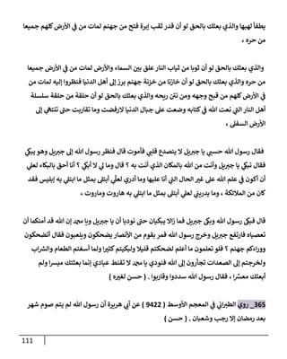 111
‫جميعا‬ ‫كلهم‬‫األرض‬ ‫ي‬
‫ف‬ ‫من‬ ‫لمات‬ ‫جهنم‬ ‫من‬ ‫فتح‬ ‫إبرة‬ ‫ثقب‬ ‫قدر‬ ‫أن‬ ‫لو‬ ‫بالحق‬ ‫بعثك‬ ‫والذي‬ ‫لهبها‬ ‫يطفأ‬
‫م‬
، ‫حره‬ ‫ن‬
‫جميعا‬ ‫األرض‬ ‫ي‬
‫ف‬ ‫من‬ ‫لمات‬ ‫واألرض‬ ‫السماء‬ ‫ر‬
‫بن‬ ‫علق‬‫النار‬ ‫ثياب‬ ‫من‬ ‫ثوبا‬ ‫أن‬ ‫لو‬ ‫بالحق‬ ‫بعثك‬ ‫والذي‬
‫من‬ ‫لمات‬ ‫إليه‬ ‫فنظروا‬ ‫الدنيا‬ ‫أهل‬ ‫إل‬ ‫برز‬ ‫جهنم‬ ‫خزنة‬ ‫من‬ ‫خازنا‬ ‫أن‬ ‫لو‬ ‫بالحق‬ ‫بعثك‬ ‫والذي‬ ‫حره‬ ‫من‬
‫ح‬ ‫من‬ ‫حلقة‬ ‫أن‬ ‫لو‬ ‫بالحق‬ ‫بعثك‬ ‫والذي‬ ‫ريحه‬ ‫نن‬ ‫ومن‬ ‫وجهه‬ ‫قبح‬ ‫من‬ ‫كلهم‬‫األرض‬ ‫ي‬
‫ف‬
‫سلسلة‬ ‫لقة‬
‫إل‬ ‫ي‬
‫تنته‬ ‫حب‬ ‫تقاربت‬ ‫وما‬ ‫الرفضت‬ ‫الدنيا‬ ‫جبال‬ ‫عل‬ ‫وضعت‬ ‫كتابه‬ ‫ي‬
‫ف‬ ‫هللا‬ ‫نعت‬ ‫ي‬
‫الب‬ ‫النار‬ ‫أهل‬
، ‫السفل‬ ‫األرض‬
‫ي‬
‫يبىك‬ ‫وهو‬ ‫يل‬‫جي‬ ‫إل‬ ‫هللا‬ ‫رسول‬ ‫فنظر‬ ‫قال‬ ‫فأموت‬ ‫ي‬
‫قلب‬ ‫ينصدع‬ ‫ال‬ ‫يل‬‫جي‬ ‫يا‬ ‫ي‬
‫حسب‬ ‫هللا‬ ‫رسول‬ ‫فقال‬
‫قا‬ ‫؟‬ ‫به‬ ‫أنت‬ ‫الذي‬ ‫بالمكان‬ ‫هللا‬ ‫من‬ ‫وأنت‬ ‫يل‬‫جي‬ ‫يا‬ ‫ي‬
‫تبىك‬ ‫فقال‬
‫ي‬
‫لعل‬ ‫بالبكاء‬ ‫أحق‬ ‫أنا‬ ‫؟‬ ‫ي‬
‫أبىك‬ ‫ال‬ ‫ي‬
‫ل‬ ‫وما‬ ‫ل‬
‫فقد‬ ‫إبليس‬ ‫به‬ ‫ي‬
‫ابتل‬ ‫ما‬ ‫بمثل‬ ‫أبتل‬ ‫ي‬
ِ
‫لعل‬ ‫أدري‬ ‫وما‬ ‫عليها‬ ‫أنا‬ ‫ي‬
‫الب‬ ‫الحال‬ ‫ر‬
‫غي‬ ‫عل‬ ‫هللا‬ ‫علم‬ ‫ي‬
‫ف‬ ‫أكون‬ ‫أن‬
‫وماروت‬ ‫هاروت‬ ‫به‬ ‫ي‬
‫ابتل‬ ‫ما‬ ‫بمثل‬ ‫أبتل‬ ‫ي‬
‫لعل‬ ‫ي‬
‫يدريب‬ ‫وما‬ ، ‫المالئكة‬ ‫من‬ ‫كان‬
،
‫يبكيا‬ ‫اال‬‫ز‬ ‫فما‬ ‫يل‬‫جي‬ ‫وبىك‬ ‫هللا‬ ‫رسول‬ ‫فبىك‬ ‫قال‬
‫أن‬ ‫أمنكما‬ ‫قد‬ ‫هللا‬ ‫إن‬ ‫دمحم‬ ‫ويا‬ ‫يل‬‫جي‬ ‫يا‬ ‫أن‬ ‫نوديا‬ ‫حب‬ ‫ن‬
‫أتضحكون‬ ‫فقال‬ ‫ويلعبون‬ ‫يضحكون‬‫األنصار‬ ‫من‬ ‫بقوم‬ ‫فمر‬ ‫هللا‬ ‫رسول‬ ‫وخرج‬ ‫يل‬‫جي‬ ‫فارتفع‬ ‫تعصياه‬
‫اب‬ ‫ر‬
‫والش‬ ‫الطعام‬ ‫أسغتم‬ ‫ولما‬ ‫ا‬ ‫ر‬
‫كثي‬‫ولبكيتم‬ ‫قليال‬ ‫لضحكتم‬ ‫أعلم‬ ‫ما‬ ‫تعلمون‬ ‫فلو‬ ‫؟‬ ‫جهنم‬ ‫اءكم‬‫ر‬‫وو‬
‫هللا‬ ‫إل‬ ‫تجأرون‬ ‫الصعدات‬ ‫إل‬ ‫ولخرجتم‬
‫ولم‬ ‫ا‬‫ش‬‫مي‬ ‫بعثتك‬ ‫إنما‬ ‫عبادي‬ ‫تقنط‬ ‫ال‬ ‫دمحم‬ ‫يا‬ ‫فنودي‬
‫وقاربوا‬ ‫سددوا‬ ‫هللا‬ ‫رسول‬ ‫فقال‬ ، ‫ا‬ ِّ
‫معش‬ ‫أبعثك‬
( .
‫ه‬ ‫ر‬
‫لغي‬ ‫حسن‬
)
901
_
‫روي‬
‫األوسط‬ ‫المعجم‬ ‫ي‬
‫ف‬ ‫ي‬
‫اب‬‫الطي‬
(
3088
)
‫شهر‬ ‫صوم‬ ‫يتم‬ ‫لم‬ ‫هللا‬ ‫رسول‬ ‫أن‬ ‫هريرة‬ ‫ي‬
‫أب‬ ‫عن‬
‫وشعبان‬ ‫رجب‬ ‫إال‬ ‫رمضان‬ ‫بعد‬
( .
‫حسن‬
)
 