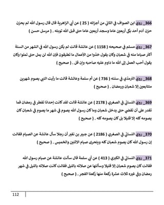 112
900
_
‫روي‬
‫الصواف‬ ‫ابن‬
‫من‬ ‫ي‬
‫الثاب‬ ‫ي‬
‫ف‬
‫ائه‬‫ز‬‫أج‬
(
81
)
‫يحزن‬ ‫لم‬ ‫هللا‬ ‫رسول‬ ‫قال‬ ‫قال‬ ‫اهرية‬‫ز‬‫ال‬ ‫ي‬
‫أب‬ ‫عن‬
‫توبته‬ ‫هللا‬ ‫قبل‬ ‫حب‬ ‫عاما‬ ‫ر‬
‫أربعن‬ ‫وسجد‬ ‫عاما‬ ‫ر‬
‫أربعن‬ ‫بىك‬ ‫أحد‬ ‫آدم‬ ‫حزن‬
( .
‫حسن‬ ‫مرسل‬
)
900
_
‫روي‬
‫مسلم‬
‫ي‬
‫ف‬
‫صحيحه‬
(
2218
)
‫السنة‬ ‫من‬ ‫الشهر‬ ‫ي‬
‫ف‬ ‫هللا‬ ‫رسول‬ ‫يكن‬ ‫لم‬ ‫قالت‬ ‫عائشة‬ ‫عن‬
‫من‬ ‫صياما‬ ‫ر‬
‫أكي‬
‫وكان‬ ‫تملوا‬ ‫حب‬ ‫يمل‬ ‫لن‬ ‫هللا‬ ‫فإن‬ ‫تطيقون‬ ‫ما‬ ‫األعمال‬ ‫من‬ ‫خذوا‬ ‫يقول‬ ‫وكان‬ ‫شعبان‬ ‫ي‬
‫ف‬ ‫ه‬
‫قل‬ ‫ونن‬ ‫صاحبه‬ ‫عليه‬ ‫داوم‬ ‫ما‬ ‫هللا‬ ‫إل‬ ‫العمل‬ ‫أحب‬ ‫يقول‬
( .
‫صحيح‬
)
908
_
‫روي‬
‫سننه‬ ‫ي‬
‫ف‬ ‫مذي‬‫الي‬
(
090
)
‫وعائشة‬ ‫سلمة‬ ‫أم‬ ‫عن‬
‫شهرين‬ ‫يصوم‬ ‫ي‬
‫النب‬ ‫أيت‬‫ر‬ ‫ما‬ ‫قالت‬
‫ورمضان‬ ‫شعبان‬ ‫إال‬ ‫ر‬
‫متتابعن‬
( .
‫صحيح‬
)
903
_
‫روي‬
‫الصغري‬ ‫ي‬
‫ف‬ ‫ي‬
‫ئ‬
‫النساب‬
(
8208
)
‫فما‬ ‫رمضان‬ ‫ي‬
‫ف‬ ‫تفطر‬ ‫إحدانا‬ ‫كانت‬‫لقد‬ ‫قالت‬ ‫عائشة‬ ‫عن‬
‫كان‬‫شعبان‬ ‫ي‬
‫ف‬ ‫يصوم‬ ‫ما‬‫شهر‬ ‫ي‬
‫ف‬ ‫يصوم‬ ‫هللا‬ ‫رسول‬ ‫كان‬‫وما‬ ‫شعبان‬ ‫يدخل‬ ‫حب‬ ‫ي‬
‫تقض‬ ‫أن‬ ‫عل‬‫تقدر‬
‫كله‬‫يصومه‬ ‫كان‬‫بل‬ ‫قليال‬ ‫إال‬ ‫كله‬‫يصومه‬
( .
‫صحيح‬
)
904
_
‫روي‬
‫الصغري‬ ‫ي‬
‫ف‬ ‫ي‬
‫ئ‬
‫النساب‬
(
8280
)
‫بن‬ ‫ر‬
‫جبي‬ ‫عن‬
‫فقالت‬ ‫الصيام‬ ‫عن‬ ‫عائشة‬ ‫سأل‬ ‫رجال‬ ‫أن‬ ‫ر‬
‫نفي‬
‫والخميس‬ ‫ر‬
‫االثنن‬ ‫صيام‬ ‫ويتحرى‬ ‫كله‬‫شعبان‬ ‫يصوم‬ ‫كان‬‫هللا‬ ‫رسول‬ ‫إن‬
( .
‫صحيح‬
)
902
_
‫روي‬
‫ي‬‫الكي‬ ‫ي‬
‫ف‬ ‫ي‬
‫ئ‬
‫النساب‬
(
029
)
‫سلمة‬ ‫ي‬
‫أب‬ ‫عن‬
‫قال‬
‫هللا‬ ‫رسول‬ ‫صيام‬ ‫عن‬ ‫عائشة‬ ‫سألت‬
‫شهر‬ ‫ي‬
‫ف‬ ‫بالليل‬ ‫صالته‬ ‫كانت‬‫فقالت‬ ‫بالليل‬ ‫صالته‬ ‫عن‬ ‫وسألتها‬ ‫قليال‬ ‫إال‬ ‫شعبان‬ ‫يصوم‬ ‫كان‬‫فقالت‬
‫الفجر‬ ‫كعتا‬
‫ر‬ ‫منها‬ ‫كعة‬
‫ر‬ ‫ة‬ ‫ر‬
‫عش‬ ‫ثالث‬ ‫ه‬ ‫ر‬
‫غي‬ ‫ي‬
‫وف‬ ‫رمضان‬
( .
‫صحيح‬
)
 