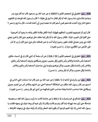 123
084
_
‫روي‬
‫ر‬
‫الكبي‬ ‫المعجم‬ ‫ي‬
‫ف‬ ‫ي‬
‫اب‬‫الطي‬
(
24810
)
‫بدر‬ ‫يوم‬ ‫كان‬‫لما‬ ‫قال‬ ‫مسعود‬ ‫بن‬ ‫هللا‬ ‫عبد‬ ‫عن‬
‫قتلتهم‬ ‫إن‬ ‫قومك‬ ‫هللا‬ ‫رسول‬ ‫يا‬ ‫قال‬ ‫؟‬ ‫هؤالء‬ ‫ي‬
‫ف‬ ‫ترى‬ ‫ما‬ ‫فقال‬ ‫بكر‬ ‫أبا‬ ‫هللا‬ ‫رسول‬ ‫دعا‬ ‫باألسارى‬ ‫وجاءوا‬
‫يا‬ ‫ترى‬ ‫ما‬ ‫قال‬ ، ‫فداءه‬ ‫أخذنا‬ ‫أب‬ ‫ومن‬ ‫عضدا‬ ‫لنا‬ ‫كان‬‫أسلم‬ ‫فمن‬ ‫فداءهم‬ ‫أخذت‬ ‫ونن‬‫النار‬ ‫دخلوا‬
‫؟‬‫عمر‬
‫أخرجونا‬ ‫أن‬ ‫رضوا‬ ‫ما‬ ‫وهللا‬‫الكفر‬ ‫وقادة‬‫الكفر‬ ‫أئمة‬ ‫فهؤالء‬ ‫أعناقهم‬ ‫ب‬‫فترص‬ ‫تعرضهم‬ ‫أن‬ ‫أرى‬ ‫قال‬
‫قال‬ ‫ر‬
‫حن‬ ‫اهيم‬‫ر‬‫إب‬ ‫مثل‬ ‫مثلك‬ ‫إنما‬ ‫بكر‬ ‫أبا‬ ‫يا‬ ‫هللا‬ ‫رسول‬ ‫فقال‬ ، ‫انا‬‫ز‬‫غ‬ ‫العرب‬ ‫أول‬ ‫كانوا‬‫حب‬
(
‫ي‬
‫تبعب‬ ‫فمن‬
‫رحيم‬ ‫غفور‬ ‫فإنك‬ ‫ي‬
‫عصاب‬ ‫ومن‬ ‫ي‬
‫مب‬ ‫فإنه‬
)
‫نو‬ ‫مثل‬ ‫فمثلك‬ ‫عمر‬ ‫يا‬ ‫أنت‬ ‫وأما‬
‫قال‬ ‫ر‬
‫حن‬ ‫ح‬
(
‫تذر‬ ‫ال‬ ‫رب‬
‫ا‬‫ر‬‫ديا‬ ‫الكافرين‬ ‫من‬ ‫األرض‬ ‫عل‬
( . )
‫ه‬ ‫ر‬
‫لغي‬ ‫حسن‬
)
082
_
‫روي‬
‫ر‬
‫الكبي‬ ‫المعجم‬ ‫ي‬
‫ف‬ ‫ي‬
‫اب‬‫الطي‬
(
89
/
920
)
‫ر‬
‫ملكن‬ ‫السماء‬ ‫ي‬
‫ف‬ ‫إن‬ ‫قال‬ ‫ي‬
‫النب‬ ‫أن‬ ‫سلمة‬ ‫أم‬ ‫عن‬
‫ر‬
‫باللن‬‫يأمر‬ ‫أحدهما‬ ‫ونبيان‬ ‫وميكائيل‬ ‫يل‬‫جي‬ ‫مصيب‬ ‫وكل‬ ‫ر‬
‫باللن‬ ‫يأمر‬ ‫واآلخر‬ ‫بالشدة‬‫يأمر‬ ‫أحدهما‬
‫واآلخر‬
‫واآلخر‬ ‫ر‬
‫باللن‬ ‫يأمر‬ ‫أحدهما‬ ‫صاحبان‬ ‫ي‬
‫ول‬ ‫ونوحا‬ ‫اهيم‬‫ر‬‫إب‬ ‫وذكر‬ ‫مصيب‬ ‫وكل‬ ‫بالشدة‬ ‫يأمر‬
‫وعمر‬‫بكر‬ ‫أبا‬ ‫وذكر‬ ‫مصيب‬ ‫وكل‬ ‫بالشدة‬
( .
‫حسن‬
)
088
_
‫روي‬
‫ان‬ ‫ر‬
‫بش‬ ‫ابن‬
‫ي‬
‫ف‬
‫أماليه‬
(
2
/
208
)
‫ي‬
‫ف‬ ‫الناس‬ ‫ي‬
‫النب‬‫استشار‬ ‫لما‬ ‫قال‬ ‫عمر‬ ‫بن‬ ‫هللا‬ ‫عبد‬ ‫عن‬
‫يل‬‫جي‬ ‫الصي‬ ‫من‬ ‫أمر‬ ‫واآلخر‬ ‫الشهد‬ ‫من‬ ‫أحل‬ ‫أحدهما‬ ‫المالئكة‬ ‫من‬ ‫ملكان‬ ‫هللا‬ ‫رسول‬ ‫قال‬ ‫بدر‬ ‫أسارى‬
‫وعمر‬‫بكر‬ ‫أبو‬ ‫ي‬
‫أمب‬ ‫من‬ ‫فمثلهما‬ ‫ر‬
‫اللن‬ ‫صاحب‬ ‫وهذا‬ ‫الشدة‬ ‫صاحب‬ ‫هذا‬ ‫وميكائيل‬
( .
‫ه‬ ‫ر‬
‫لغي‬ ‫حسن‬
)
089
_
‫روي‬
‫الحاكم‬
‫ي‬
‫ف‬
‫المستدرك‬
(
8
/
011
)
‫عائشة‬ ‫عن‬
‫مستجمعا‬ ‫قط‬ ‫هللا‬ ‫رسول‬ ‫أيت‬‫ر‬ ‫ما‬ ‫قالت‬
‫يا‬ ‫فقلت‬ ‫وجهه‬ ‫ي‬
‫ف‬ ‫عرف‬ ‫ريحا‬ ‫أو‬ ‫غيما‬ ‫أى‬‫ر‬ ‫إذا‬ ‫وكان‬ ‫قالت‬ ‫يتبسم‬ ‫كان‬‫إنما‬ ‫لهواته‬ ‫منه‬ ‫أرى‬ ‫حب‬ ‫ضاحكا‬
‫اهة‬‫ر‬‫الك‬ ‫وجهك‬ ‫ي‬
‫ف‬ ‫عرف‬ ‫أيته‬‫ر‬ ‫إذا‬ ‫اك‬‫ر‬‫وأ‬‫المطر‬ ‫فيه‬ ‫يكون‬ ‫أن‬ ‫فرحوا‬ ‫الغيم‬ ‫أوا‬‫ر‬ ‫إذا‬ ‫الناس‬ ‫هللا‬ ‫رسول‬
،
 