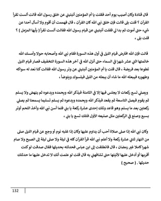 132
‫أ‬‫ر‬‫تق‬ ‫ألست‬ ‫قالت‬ ‫هللا‬ ‫رسول‬ ‫خلق‬ ‫عن‬ ‫ي‬
‫أنبئيب‬ ‫ر‬
‫المؤمنن‬ ‫أم‬ ‫يا‬ ‫فقلت‬ ‫أحد‬ ‫يوم‬ ‫أصيب‬ ‫وكان‬ ‫قتادة‬ ‫قال‬
‫عن‬ ‫أحدا‬ ‫أسأل‬ ‫وال‬ ‫أقوم‬ ‫أن‬ ‫فهممت‬ ‫قال‬ ، ‫القرآن‬ ‫كان‬‫هللا‬ ‫ي‬
‫نب‬ ‫خلق‬ ‫فإن‬ ‫قالت‬ ‫بل‬ ‫قلت‬ ‫؟‬ ‫القرآن‬
‫فقلت‬ ‫ي‬
‫ل‬ ‫بدا‬ ‫ثم‬ ‫أموت‬ ‫حب‬ ‫ء‬ ‫ي‬
‫ر‬
‫ش‬
‫أ‬‫ر‬‫تق‬ ‫ألست‬ ‫فقالت‬ ‫هللا‬ ‫رسول‬ ‫قيام‬ ‫عن‬ ‫ي‬
‫أنبئيب‬
(
‫المزمل‬ ‫يأيها‬
)
‫؟‬
، ‫بل‬ ‫قلت‬
‫هللا‬ ‫وأمسك‬ ‫حوال‬ ‫وأصحابه‬ ‫هللا‬ ‫ي‬
‫نب‬ ‫فقام‬ ‫السورة‬ ‫هذه‬ ‫أول‬ ‫ي‬
‫ف‬ ‫الليل‬ ‫قيام‬ ‫ض‬‫افي‬ ‫هللا‬ ‫فإن‬ ‫قالت‬
‫الليل‬ ‫قيام‬ ‫فصار‬ ‫التخفيف‬ ‫السورة‬ ‫هذه‬ ‫آخر‬ ‫ي‬
‫ف‬ ‫هللا‬ ‫أنزل‬ ‫حب‬ ‫السماء‬ ‫ي‬
‫ف‬ ‫ا‬‫ر‬‫شه‬ ‫ر‬
‫عش‬ ‫ي‬
‫اثب‬ ‫خاتمتها‬
‫نعد‬ ‫كنا‬‫فقالت‬ ‫هللا‬ ‫رسول‬ ‫وتر‬ ‫عن‬ ‫ي‬
‫أنبئيب‬ ‫ر‬
‫المؤمنن‬ ‫أم‬ ‫يا‬ ‫قلت‬ ‫قال‬ ، ‫فريضة‬ ‫بعد‬ ‫تطوعا‬
‫سواكه‬ ‫له‬
، ‫ويتوضأ‬ ‫فيتسوك‬ ‫الليل‬ ‫من‬ ‫يبعثه‬ ‫أن‬ ‫شاء‬ ‫ما‬ ‫هللا‬ ‫فيبعثه‬ ‫وطهوره‬
‫يسلم‬ ‫وال‬ ‫ينهض‬ ‫ثم‬ ‫ويدعوه‬ ‫ويحمده‬ ‫هللا‬ ‫فيذكر‬ ‫الثامنة‬ ‫ي‬
‫ف‬ ‫إال‬ ‫فيها‬ ‫يجلس‬ ‫ال‬ ‫كعات‬
‫ر‬ ‫تسع‬ ‫ي‬
‫ويصل‬
‫ي‬
‫يصل‬ ‫ثم‬ ‫يسمعنا‬ ‫تسليما‬ ‫يسلم‬ ‫ثم‬ ‫ويدعوه‬ ‫ويحمده‬ ‫هللا‬‫فيذكر‬ ‫يقعد‬ ‫ثم‬ ‫التاسعة‬ ‫فيصل‬ ‫يقوم‬ ‫ثم‬
‫ي‬ ‫ما‬ ‫بعد‬ ‫ر‬
‫كعتن‬
‫ر‬
‫أوتر‬ ‫اللحم‬ ‫وأخذ‬ ‫هللا‬ ‫ي‬
‫نب‬ ‫أسن‬ ‫فلما‬ ‫ي‬
‫بب‬ ‫يا‬ ‫كعة‬
‫ر‬ ‫ة‬ ‫ر‬
‫عش‬ ‫إحدى‬ ‫وتلك‬ ‫قاعد‬ ‫وهو‬ ‫سلم‬
، ‫ي‬
‫بب‬ ‫يا‬ ‫تسع‬ ‫فتلك‬ ‫األول‬ ‫صنيعه‬ ‫مثل‬ ‫ر‬
‫كعتن‬
‫الر‬ ‫ي‬
‫ف‬ ‫وصنع‬ ‫بسبع‬
‫صل‬ ‫الليل‬ ‫قيام‬ ‫عن‬ ‫وجع‬‫أو‬ ‫نوم‬ ‫غلبه‬ ‫إذا‬ ‫وكان‬ ‫عليها‬ ‫يداوم‬ ‫أن‬ ‫أحب‬ ‫صالة‬ ‫صل‬ ‫إذا‬ ‫هللا‬ ‫ي‬
‫نب‬ ‫وكان‬
‫ن‬ ‫أعلم‬ ‫وال‬ ‫كعة‬
‫ر‬ ‫ة‬ ‫ر‬
‫عش‬ ‫ي‬
‫ثنب‬ ‫النهار‬ ‫من‬
‫صام‬ ‫وال‬ ‫الصبح‬ ‫إل‬ ‫ليلة‬ ‫صل‬ ‫وال‬ ‫ليلة‬ ‫ي‬
‫ف‬ ‫كله‬‫القرآن‬ ‫أ‬‫ر‬‫ق‬ ‫هللا‬ ‫ي‬
‫ب‬
‫كنت‬‫لو‬ ‫صدقت‬ ‫فقال‬ ‫بحديثها‬ ‫فحدثته‬ ‫عباس‬ ‫ابن‬ ‫إل‬ ‫فانطلقت‬ ‫قال‬ ، ‫رمضان‬ ‫ر‬
‫غي‬ ‫كامال‬‫ا‬‫ر‬‫شه‬
‫حدثتك‬ ‫ما‬ ‫عليها‬ ‫تدخل‬ ‫ال‬ ‫أنك‬ ‫علمت‬‫لو‬ ‫قلت‬ ‫قال‬ ‫به‬ ‫ي‬
‫تشافهب‬ ‫حب‬ ‫ألتيتها‬ ‫عليها‬ ‫أدخل‬ ‫أو‬ ‫ها‬‫أقرب‬
‫حديثها‬
( .
‫صحيح‬
)
 