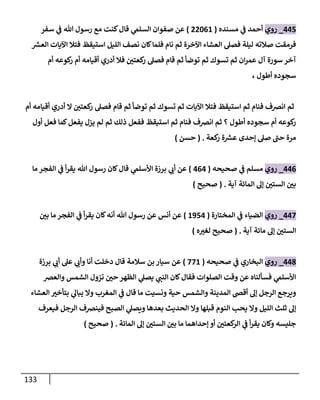 133
001
_
‫رو‬
‫ي‬
‫أحمد‬
‫ي‬
‫ف‬
‫مسنده‬
(
88402
)
‫ي‬
‫السلم‬ ‫صفوان‬ ‫عن‬
‫سفر‬ ‫ي‬
‫ف‬ ‫هللا‬ ‫رسول‬ ‫مع‬ ‫كنت‬‫قال‬
‫ر‬
‫العش‬ ‫اآليات‬ ‫فتال‬ ‫استيقظ‬ ‫الليل‬ ‫نصف‬ ‫كان‬‫فلما‬ ‫نام‬ ‫ثم‬ ‫اآلخرة‬ ‫العشاء‬ ‫فصل‬ ‫ليلة‬ ‫صالته‬ ‫فرمقت‬
‫أم‬ ‫كوعه‬
‫ر‬ ‫أم‬ ‫أقيامه‬ ‫أدري‬ ‫فال‬ ‫ر‬
‫كعتن‬
‫ر‬ ‫فصل‬ ‫قام‬ ‫ثم‬ ‫توضأ‬ ‫ثم‬ ‫تسوك‬ ‫ثم‬ ‫ان‬‫ر‬‫عم‬ ‫آل‬ ‫سورة‬ ‫آخر‬
، ‫أطول‬ ‫سجوده‬
‫ثم‬
‫أم‬ ‫أقيامه‬ ‫أدري‬ ‫ال‬ ‫ر‬
‫كعتن‬
‫ر‬ ‫فصل‬ ‫قام‬ ‫ثم‬ ‫توضأ‬ ‫ثم‬ ‫تسوك‬ ‫ثم‬ ‫اآليات‬ ‫فتال‬ ‫استيقظ‬ ‫ثم‬ ‫فنام‬ ‫انرصف‬
‫فعل‬ ‫كما‬‫يفعل‬ ‫يزل‬ ‫لم‬ ‫ثم‬ ‫ذلك‬ ‫ففعل‬ ‫استيقظ‬ ‫ثم‬ ‫فنام‬ ‫انرصف‬ ‫ثم‬ ‫؟‬ ‫أطول‬ ‫سجوده‬ ‫أم‬ ‫كوعه‬
‫ر‬
‫أول‬
‫إحدى‬ ‫صل‬ ‫حب‬ ‫مرة‬
‫كعة‬
‫ر‬ ‫ة‬ ‫ر‬
‫عش‬
( .
‫حسن‬
)
000
_
‫روي‬
‫مسلم‬
‫ي‬
‫ف‬
‫صحيحه‬
(
000
)
‫ما‬ ‫الفجر‬ ‫ي‬
‫ف‬ ‫أ‬‫ر‬‫يق‬ ‫هللا‬ ‫رسول‬ ‫كان‬‫قال‬ ‫ي‬
‫األسلم‬ ‫برزة‬ ‫ي‬
‫أب‬ ‫عن‬
‫آية‬ ‫المائة‬ ‫إل‬ ‫ر‬
‫الستن‬ ‫ر‬
‫بن‬
( .
‫صحيح‬
)
000
_
‫روي‬
‫الضياء‬
‫ي‬
‫ف‬
‫المختارة‬
(
2310
)
‫ر‬
‫بن‬ ‫ما‬ ‫الفجر‬ ‫ي‬
‫ف‬ ‫أ‬‫ر‬‫يق‬ ‫كان‬‫أنه‬ ‫هللا‬ ‫رسول‬ ‫عن‬ ‫أنس‬ ‫عن‬
‫آية‬ ‫مائة‬ ‫إل‬ ‫ر‬
‫الستن‬
( .
‫ه‬ ‫ر‬
‫لغي‬ ‫صحيح‬
)
008
_
‫روي‬
‫البخاري‬
‫ي‬
‫ف‬
‫صحيحه‬
(
002
)
‫سالمة‬ ‫بن‬ ‫سيار‬ ‫عن‬
‫برزة‬ ‫ي‬
‫أب‬ ‫عل‬ ‫ي‬
‫وأب‬ ‫أنا‬ ‫دخلت‬ ‫قال‬
‫والعرص‬ ‫الشمس‬ ‫تزول‬ ‫ر‬
‫حن‬ ‫الظهر‬ ‫ي‬
‫يصل‬ ‫ي‬
‫النب‬ ‫كان‬‫فقال‬ ‫الصلوات‬ ‫وقت‬ ‫عن‬ ‫فسألناه‬ ‫ي‬
‫األسلم‬
‫العشاء‬ ‫ر‬
‫بتأخي‬ ‫ي‬
‫يبال‬ ‫وال‬ ‫المغرب‬ ‫ي‬
‫ف‬ ‫قال‬ ‫ما‬ ‫ونسيت‬ ‫حية‬ ‫والشمس‬ ‫المدينة‬ ‫أقض‬ ‫إل‬ ‫الرجل‬ ‫ويرجع‬
‫النوم‬ ‫يحب‬ ‫وال‬ ‫الليل‬ ‫ثلث‬ ‫إل‬
‫فيعرف‬ ‫الرجل‬ ‫فينرصف‬ ‫الصبح‬ ‫ي‬
‫ويصل‬ ‫بعدها‬ ‫الحديث‬ ‫وال‬ ‫قبلها‬
‫المائة‬ ‫إل‬ ‫ر‬
‫الستن‬ ‫ر‬
‫بن‬ ‫ما‬ ‫إحداهما‬ ‫أو‬ ‫ر‬
‫كعتن‬
‫الر‬ ‫ي‬
‫ف‬ ‫أ‬‫ر‬‫يق‬ ‫وكان‬ ‫جليسه‬
( .
‫صحيح‬
)
 