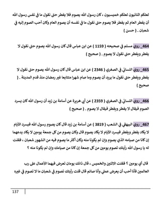 137
‫فال‬ ‫يصوم‬ ‫هللا‬ ‫رسول‬ ‫كان‬، ‫خميسيون‬ ‫لعلكم‬ ‫اثنانيون‬ ‫لعلكم‬
‫هللا‬ ‫رسول‬ ‫نفس‬ ‫ي‬
‫ف‬ ‫ما‬ ‫نقول‬ ‫حب‬ ‫يفطر‬
‫ي‬
‫ف‬ ‫إليه‬ ‫الصوم‬ ‫أحب‬ ‫وكان‬ ‫العام‬ ‫يصوم‬ ‫أن‬ ‫نفسه‬ ‫ي‬
‫ف‬ ‫ما‬ ‫نقول‬ ‫حب‬ ‫يصوم‬ ‫فال‬‫يفطر‬ ‫ثم‬ ‫العام‬ ‫يفطر‬ ‫أن‬
‫شعبان‬
( .
‫حسن‬
)
000
_
‫روي‬
‫مسلم‬
‫ي‬
‫ف‬
‫صحيحه‬
(
2213
)
‫قال‬ ‫عباس‬ ‫ابن‬ ‫عن‬
‫ال‬ ‫نقول‬ ‫حب‬ ‫يصوم‬ ‫هللا‬ ‫رسول‬ ‫كان‬
‫يصوم‬ ‫ال‬ ‫نقول‬ ‫حب‬ ‫ويفطر‬‫يفطر‬
( .
‫صحيح‬
)
001
_
‫روي‬
‫ي‬
‫ئ‬
‫النساب‬
‫ي‬
‫ف‬
‫الصغري‬
(
8900
)
‫ال‬ ‫نقول‬ ‫حب‬ ‫يصوم‬ ‫هللا‬ ‫رسول‬ ‫كان‬‫قال‬ ‫عباس‬ ‫ابن‬ ‫عن‬
‫المدينة‬ ‫قدم‬ ‫منذ‬ ‫رمضان‬ ‫ر‬
‫غي‬ ‫متتابعا‬ ‫ا‬‫ر‬‫شه‬ ‫صام‬ ‫وما‬ ‫يصوم‬ ‫أن‬ ‫يريد‬ ‫ما‬ ‫نقول‬ ‫حب‬ ‫ويفطر‬‫يفطر‬
( .
‫صحيح‬
)
000
_
‫روي‬
‫ي‬
‫ئ‬
‫النساب‬
‫ي‬
‫ف‬
‫الصغري‬
(
8913
)
‫هريرة‬ ‫ي‬
‫أب‬ ‫عن‬
‫يشد‬ ‫كان‬‫هللا‬ ‫رسول‬ ‫أن‬ ‫زيد‬ ‫بن‬ ‫أسامة‬ ‫عن‬
‫يصوم‬ ‫ال‬ ‫فيقال‬ ‫ويفطر‬‫يفطر‬ ‫ال‬ ‫فيقال‬ ‫الصوم‬
( .
‫صحيح‬
)
000
_
‫روي‬
‫ي‬
‫البيهف‬
‫ي‬
‫ف‬
‫الشعب‬
(
9823
)
‫األيام‬ ‫فيشد‬ ‫هللا‬ ‫رسول‬ ‫يصوم‬ ‫كان‬‫قال‬ ‫زيد‬ ‫بن‬ ‫أسامة‬ ‫عن‬
‫ال‬ ‫ر‬
‫يومن‬ ‫جمعة‬ ‫كل‬‫من‬ ‫يصوم‬ ‫وكان‬ ‫قال‬ ‫يصوم‬ ‫يكاد‬ ‫ال‬ ‫األيام‬ ‫فيشد‬ ‫ويفطر‬‫يفطر‬ ‫يكاد‬ ‫ال‬
‫يدعهما‬ ‫يكاد‬
‫فقلت‬ ، ‫شعبان‬ ‫الشهور‬ ‫من‬ ‫فيه‬ ‫يصوم‬ ‫ما‬ ‫ر‬
‫أكي‬ ‫وكان‬ ‫منه‬ ‫يكونا‬ ‫لم‬ ‫ونن‬ ‫يصوم‬ ‫الذي‬ ‫صيامه‬ ‫من‬ ‫كانا‬‫إن‬
‫؟‬ ‫منه‬ ‫يكونا‬ ‫لم‬ ‫ونن‬ ‫صيامك‬ ‫من‬ ‫كانا‬‫إن‬ ‫جمعة‬ ‫كل‬‫من‬ ‫ر‬
‫يومن‬ ‫تصوم‬ ‫أيتك‬‫ر‬ ‫هللا‬ ‫رسول‬ ‫يا‬ ‫له‬
‫األعمال‬ ‫فيهما‬ ‫تعرض‬ ‫يومان‬ ‫ذانك‬ ‫قال‬ ، ‫والخميس‬ ‫ر‬
‫االثنن‬ ‫فقلت‬ ‫؟‬ ‫ر‬
‫يومن‬ ‫أي‬ ‫قال‬
‫رب‬ ‫عل‬
‫ه‬ ‫ر‬
‫غي‬ ‫ي‬
‫ف‬ ‫تصوم‬ ‫ال‬ ‫ما‬ ‫شعبان‬ ‫ي‬
‫ف‬ ‫تصوم‬ ‫أيتك‬‫ر‬ ‫قلت‬ ‫قال‬ ‫صائم‬ ‫وأنا‬ ‫ي‬
‫عمل‬ ‫يعرض‬ ‫أن‬ ‫أحب‬ ‫فأنا‬ ‫ر‬
‫العالمن‬
 