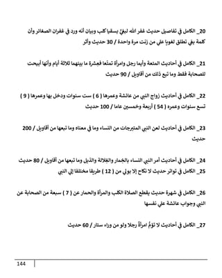 144
84
_
‫وأن‬‫الصغائر‬ ‫ان‬‫ر‬‫غف‬ ‫ي‬
‫ف‬ ‫ورد‬ ‫أنه‬ ‫وبيان‬ ‫كلب‬‫بسقيا‬ ٍّ
‫ي‬
‫لبع‬ ‫هللا‬‫غفر‬ ‫حديث‬ ‫تفاصيل‬ ‫ي‬
‫ف‬ ‫الكامل‬
‫كل‬
‫واحدة‬ ‫مرة‬ ‫زنت‬ ‫من‬ ‫ي‬
‫عل‬ ‫لغويا‬ ‫تطلق‬ ‫ي‬
‫بع‬ ‫مة‬
/
94
‫وأثر‬ ‫حديث‬
82
_
‫أبيحت‬ ‫وأنها‬ ‫أيام‬ ‫ثالثة‬ ‫بينهما‬ ‫ما‬ ‫ة‬ ‫ر‬
‫ش‬ ِ
‫فع‬ ‫عا‬‫تمت‬ ‫أة‬‫ر‬‫وام‬ ‫رجل‬ ‫وأيما‬ ‫المتعة‬ ‫أحاديث‬ ‫ي‬
‫ف‬ ‫الكامل‬
‫أقاويل‬ ‫من‬ ‫ذلك‬ ‫تبع‬ ‫وما‬ ‫فقط‬ ‫للصحابة‬
/
34
‫حديث‬
88
_
‫وعمرها‬ ‫عائشة‬ ‫من‬ ‫ي‬
‫النب‬ ‫زواج‬ ‫أحاديث‬ ‫ي‬
‫ف‬ ‫الكامل‬
(
0
)
‫سنوات‬ ‫ست‬
‫وعمرها‬ ‫بها‬ ‫ودخل‬
(
3
)
‫وعمره‬ ‫سنوات‬ ‫تسع‬
(
10
)
‫عاما‬ ‫ر‬
‫وخمسن‬ ‫أربعة‬
/
244
‫حديث‬
89
_
‫أقاويل‬ ‫من‬ ‫تبعها‬ ‫وما‬ ‫معناه‬ ‫ي‬
‫ف‬ ‫وما‬ ‫النساء‬ ‫من‬ ‫جات‬‫المتي‬ ‫ي‬
‫النب‬ ‫لعن‬ ‫أحاديث‬ ‫ي‬
‫ف‬ ‫الكامل‬
/
844
‫حديث‬
80
_
‫أقاويل‬ ‫من‬ ‫تبعها‬ ‫وما‬ ‫والذيل‬ ‫اللة‬ ِ
‫والغ‬‫مار‬ ِ
‫بالخ‬ ‫النساء‬ ‫ي‬
‫النب‬ ‫أمر‬ ‫أحاديث‬ ‫ي‬
‫ف‬ ‫الكامل‬
/
84
‫حديث‬
81
_
‫من‬ ‫ي‬
‫بول‬ ‫إال‬ ‫نكاح‬ ‫ال‬ ‫حديث‬ ‫تواتر‬ ‫ي‬
‫ف‬ ‫الكامل‬
(
28
)
‫ي‬
‫النب‬ ‫ي‬
‫إل‬ ‫مختلفا‬ ‫طريقا‬
80
_
‫عن‬‫والحمار‬ ‫أة‬‫ر‬‫والم‬ ‫الكلب‬ ‫الصالة‬ ‫يقطع‬ ‫حديث‬ ‫شهرة‬ ‫ي‬
‫ف‬ ‫الكامل‬
(
0
)
‫ع‬ ‫الصحابة‬ ‫من‬ ‫سبعة‬
‫ن‬
‫نفسها‬ ‫ي‬
‫عل‬ ‫عائشة‬ ‫وجواب‬ ‫ي‬
‫النب‬
80
_
‫ستار‬ ‫اء‬‫ر‬‫و‬ ‫من‬ ‫ولو‬ ‫رجال‬
ٌ
‫أة‬‫ر‬‫ام‬ ُّ
‫تؤم‬ ‫ال‬ ‫أحاديث‬ ‫ي‬
‫ف‬ ‫الكامل‬
/
04
‫حديث‬
 