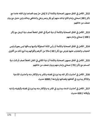 171
828
_
‫مع‬ ‫عامدا‬ ‫قتله‬ ‫ونن‬ ‫قصاصا‬ ‫بعبد‬ ٌ
‫حر‬ ‫قتل‬
ُ
‫ي‬ ‫ال‬ ‫أن‬ ‫واألئمة‬ ‫الصحابة‬ ‫جمهور‬ ‫اتفاق‬ ‫ي‬
‫ف‬ ‫الكامل‬
‫كر‬ِ
‫ذ‬
(
84
)
‫و‬ ‫ي‬
‫صحاب‬
‫بيان‬ ‫مع‬ ‫حنبل‬ ‫وابن‬ ‫ومالك‬ ‫ي‬
‫والشافع‬ ‫ي‬
‫وعل‬‫وعمر‬‫بكر‬ ‫أبو‬ ‫منهم‬ ‫بذلك‬ ‫قالوا‬ ‫نمام‬
‫خالفهم‬ ‫من‬ ‫ضعف‬
829
_
‫كر‬ِ
‫ذ‬ ‫مع‬ ‫الرجل‬ ‫دية‬ ‫نصف‬ ‫الخطأ‬ ‫القتل‬ ‫ي‬
‫ف‬ ‫أة‬‫ر‬‫الم‬ ‫دية‬ ‫أن‬ ‫واألئمة‬ ‫الصحابة‬ ‫اتفاق‬ ‫ي‬
‫ف‬ ‫الكامل‬
(
244
)
‫منهم‬ ‫ونمام‬ ‫ي‬
‫صحاب‬
820
_
‫وليس‬ ‫بعورة‬ ‫ليس‬ ‫وساقها‬ ‫وثديها‬ ‫المملوكة‬ ‫ة‬‫األم‬ ‫أس‬‫ر‬ ‫أن‬ ‫واألئمة‬ ‫الصحابة‬ ‫اتفاق‬ ‫ي‬
‫ف‬ ‫الكامل‬
‫كر‬ِ
‫ذ‬ ‫مع‬ ‫بفرض‬ ‫عليها‬ ‫والجلباب‬ ‫الحجاب‬
(
04
)
‫أقاويل‬ ‫من‬ ‫ذلك‬ ‫تبع‬ ‫وما‬ ‫وأقوالهم‬ ‫آثارهم‬ ‫من‬ ‫مثاال‬
821
_
‫ث‬ ‫أو‬ ‫نصف‬ ‫الخطأ‬ ‫القتل‬ ‫ي‬
‫ف‬ ‫ي‬
‫الكتاب‬ ‫دية‬ ‫أن‬ ‫واألئمة‬ ‫الصحابة‬ ‫جمهور‬ ‫اتفاق‬ ‫ي‬
‫ف‬ ‫الكامل‬
‫دية‬ ‫لث‬
‫كر‬ِ
‫ذ‬ ‫مع‬ ‫المسلم‬
(
04
)
‫خالفهم‬ ‫من‬ ‫ضعف‬ ‫وبيان‬ ‫منهم‬ ‫ونمام‬ ‫ي‬
‫صحاب‬
820
_
‫األدعية‬ ‫وأحاديث‬ ‫منه‬ ‫واإلكثار‬ ‫به‬ ‫واألمر‬ ‫فضله‬ ‫ي‬
‫ف‬ ‫ورد‬ ‫وما‬ ‫هللا‬‫كر‬ِ
‫ذ‬ ‫أحاديث‬ ‫ي‬
‫ف‬ ‫الكامل‬
‫ادها‬‫ر‬‫وأو‬ ‫وفضائلها‬ ‫ألفاظها‬ ‫ي‬
‫ف‬ ‫ورد‬ ‫وما‬‫واألذكار‬
/
0444
‫حديث‬
820
_
‫وآدابه‬ ‫وكيفيته‬ ‫فضله‬ ‫ي‬
‫ف‬ ‫ورد‬ ‫وما‬ ‫منه‬ ‫واإلكثار‬ ‫به‬‫األمر‬ ‫ي‬
‫ف‬ ‫ورد‬ ‫وما‬ ‫الدعاء‬ ‫أحاديث‬ ‫ي‬
‫ف‬ ‫الكامل‬
‫وأوقاته‬
/
014
‫حديث‬
 