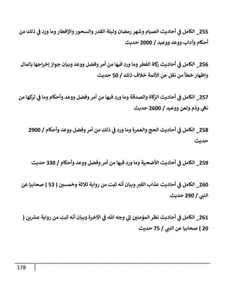 178
811
_
‫من‬ ‫ذلك‬ ‫ي‬
‫ف‬ ‫ورد‬ ‫وما‬‫واإلفطار‬‫والسحور‬‫القدر‬ ‫وليلة‬ ‫رمضان‬ ‫وشهر‬ ‫الصيام‬ ‫أحاديث‬ ‫ي‬
‫ف‬ ‫الكامل‬
‫ووعيد‬ ‫ووعد‬ ‫وآداب‬ ‫أحكام‬
/
8444
‫حديث‬
810
_
‫بالمال‬ ‫اجها‬‫ر‬‫إخ‬ ‫جواز‬ ‫وبيان‬ ‫ووعد‬ ‫وفضل‬‫أمر‬ ‫من‬ ‫فيها‬ ‫ورد‬ ‫وما‬‫الفطر‬ ‫كاة‬
‫ز‬ ‫أحاديث‬ ‫ي‬
‫ف‬ ‫الكامل‬
‫ذلك‬ ‫خالف‬ ‫األئمة‬ ‫عن‬ ‫نقل‬ ‫من‬ ‫خطأ‬ ‫ونظهار‬
/
14
‫حديث‬
810
_
‫من‬ ‫كها‬
‫تر‬ ‫ي‬
‫ف‬ ‫وما‬ ‫وأحكام‬ ‫ووعد‬ ‫وفضل‬‫أمر‬ ‫من‬ ‫فيها‬ ‫ورد‬ ‫وما‬ ‫والصدقة‬ ‫كاة‬
‫الز‬ ‫أحاديث‬ ‫ي‬
‫ف‬ ‫الكامل‬
‫ووعيد‬ ‫ولعن‬ ‫وذم‬ ‫ي‬
‫نه‬
/
8044
‫حد‬
‫يث‬
818
_
‫وأحكام‬ ‫ووعد‬ ‫وفضل‬‫أمر‬ ‫من‬ ‫ذلك‬ ‫ي‬
‫ف‬ ‫ورد‬ ‫وما‬ ‫والعمرة‬ ‫الحج‬ ‫أحاديث‬ ‫ي‬
‫ف‬ ‫الكامل‬
/
8344
‫حديث‬
813
_
‫وأحكام‬ ‫ووعد‬ ‫وفضل‬‫أمر‬ ‫من‬ ‫فيها‬ ‫ورد‬ ‫وما‬ ‫األضحية‬ ‫أحاديث‬ ‫ي‬
‫ف‬ ‫الكامل‬
/
994
‫حديث‬
804
_
‫ر‬
‫وخمسن‬ ‫ثالثة‬ ‫رواية‬ ‫من‬ ‫ثبت‬ ‫أنه‬ ‫وبيان‬‫القي‬ ‫عذاب‬ ‫أحاديث‬ ‫ي‬
‫ف‬ ‫الكامل‬
(
19
)
‫صحابيا‬
‫عن‬
‫ي‬
‫النب‬
/
834
‫حديث‬
802
_
‫ين‬ ‫ر‬
‫عش‬ ‫رواية‬ ‫من‬ ‫ثبت‬ ‫أنه‬ ‫وبيان‬ ‫اآلخرة‬ ‫ي‬
‫ف‬ ‫هللا‬ ‫وجه‬ ‫ي‬
‫إل‬ ‫ر‬
‫المؤمنن‬ ‫نظر‬ ‫أحاديث‬ ‫ي‬
‫ف‬ ‫الكامل‬
(
84
)
‫ي‬
‫النب‬ ‫عن‬ ‫صحابيا‬
/
01
‫حديث‬
 