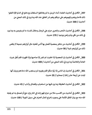 185
830
_
‫فعلوا‬ ‫فإذا‬ ‫الدنيا‬ ‫ي‬
‫ف‬ ‫ويدخلوا‬ ‫السلطان‬ ‫يخالطوا‬ ‫لم‬ ‫ما‬ ‫الرسل‬ ‫أمناء‬ ‫العلماء‬ ‫أحاديث‬ ‫ي‬
‫ف‬ ‫الكامل‬
‫من‬ ‫ي‬
‫المعب‬ ‫ذلك‬ ‫ي‬
‫ف‬ ‫ورد‬ ‫وما‬ ‫هللا‬ ‫عند‬ ‫الخلق‬ ‫ر‬
‫ش‬ ‫وهم‬ ‫دينكم‬ ‫ي‬
‫عل‬ ‫واتهموهم‬ ‫فاحذروهم‬ ‫ذلك‬
‫أحاديث‬
/
944
‫حديث‬
838
_
‫ورد‬ ‫وما‬ ‫به‬ ‫جن‬‫يتي‬ ‫لم‬ ‫ما‬ ‫للنساء‬ ‫وحالل‬ ‫الرجال‬ ‫ي‬
‫عل‬ ‫ام‬‫ر‬‫ح‬ ‫والحرير‬ ‫الذهب‬ ‫أحاديث‬ ‫ي‬
‫ف‬ ‫الكامل‬
‫ووعيد‬ ‫ولعن‬ ‫وذم‬ ‫ي‬
‫نه‬ ‫من‬ ‫ذلك‬ ‫ي‬
‫ف‬
/
204
‫حديث‬
833
_
‫ينقص‬ ‫ال‬ ‫جميعا‬ ‫ارهم‬‫ز‬‫أو‬ ‫مثل‬ ‫فعليه‬ ‫أناس‬ ‫بها‬ ‫فعمل‬ ‫بمعصية‬ ‫جاهر‬ ‫من‬ ‫أحاديث‬ ‫ي‬
‫ف‬ ‫الكامل‬
‫شيئا‬ ‫ارهم‬‫ز‬‫أو‬ ‫من‬ ‫ذلك‬
/
34
‫حديث‬
944
_
‫الكام‬
‫ت‬‫ض‬ َّ
‫ر‬
‫غي‬
ُ
‫ت‬ ‫فلم‬ ‫ظهرت‬ ‫ونذا‬ ‫صاحبها‬ ‫إال‬ ‫ترص‬ ‫لم‬ ‫خفيت‬ ‫إذا‬ ‫المعصية‬ ‫إن‬ ‫أحاديث‬ ‫ي‬
‫ف‬ ‫ل‬
‫أحاديث‬ ‫من‬ ‫ي‬
‫المعب‬ ‫ذلك‬ ‫ي‬
‫ف‬ ‫ورد‬ ‫وما‬ ‫والخاصة‬ ‫العامة‬
/
044
‫حديث‬
942
_
‫أنها‬ ‫وبيان‬ ‫دعاءهم‬ ‫هللا‬ ‫يستجب‬ ‫لم‬ ‫وه‬ ‫ر‬
‫يغي‬ ‫فلم‬ ‫ا‬‫ر‬‫منك‬ ‫أوا‬‫ر‬ ‫إذا‬ ‫الناس‬ ‫إن‬ ‫أحاديث‬ ‫ي‬
‫ف‬ ‫الكامل‬
‫ر‬
‫عش‬ ‫أربعة‬ ‫عن‬ ‫ثبتت‬
(
20
)
‫صحابيا‬
/
84
‫حديث‬
948
_
‫وآداب‬ ‫وفضائل‬ ‫استحباب‬ ‫من‬ ‫فيها‬ ‫ورد‬ ‫وما‬ ‫العقيقة‬ ‫أحاديث‬ ‫ي‬
‫ف‬ ‫الكامل‬
/
01
‫حديث‬
949
_
‫يقبله‬ ‫لم‬ ‫به‬ ‫تصدق‬ ‫أو‬ ‫حج‬ ‫ونن‬‫النار‬ ‫ي‬
‫إل‬ ‫اده‬‫ز‬ ‫فهو‬ ‫ام‬‫ر‬‫ح‬ ‫من‬ ‫ماال‬ ‫اكتسب‬ ‫من‬ ‫أحاديث‬ ‫ي‬
‫ف‬ ‫الكامل‬
‫التوبة‬ ‫سبيل‬ ‫ي‬
‫عل‬ ‫ام‬‫ر‬‫الح‬ ‫المال‬ ‫اج‬‫ر‬‫إخ‬ ‫وجوب‬ ‫ي‬
‫عل‬ ‫األئمة‬ ‫اتفاق‬ ‫بيان‬ ‫مع‬ ‫منه‬ ‫هللا‬
/
244
‫حديث‬
 
