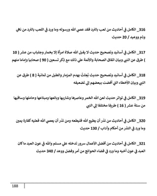 188
920
_
‫ي‬
‫نه‬ ‫من‬ ‫د‬‫بالي‬ ‫اللعب‬ ‫ي‬
‫ف‬ ‫ورد‬ ‫وما‬ ‫ورسوله‬ ‫هللا‬ ‫ي‬
‫عض‬ ‫فقد‬ ‫د‬‫بالي‬ ‫لعب‬ ‫من‬ ‫أحاديث‬ ‫ي‬
‫ف‬ ‫الكامل‬
‫ووعيد‬ ‫وذم‬
/
84
‫حديث‬
920
_
‫ر‬
‫عش‬ ‫من‬ ‫وجلباب‬‫بخمار‬ ‫إال‬ ‫أة‬‫ر‬‫ام‬ ‫صالة‬ ‫هللا‬ ‫يقبل‬ ‫ال‬ ‫حديث‬ ‫وتصحيح‬ ‫أسانيد‬ ‫ي‬
‫ف‬ ‫الكامل‬
(
24
)
‫ر‬
‫تسعن‬ ‫كر‬ِ
‫ذ‬ ‫مع‬ ‫ذلك‬ ‫ي‬
‫عل‬ ‫واألئمة‬ ‫الصحابة‬ ‫اتفاق‬ ‫وبيان‬ ‫ي‬
‫النب‬ ‫عن‬ ‫طرق‬
(
34
)
‫منهم‬ ‫ونماما‬ ‫صحابيا‬
928
_
‫ثما‬ ‫من‬ ‫والطبل‬‫المزمار‬ ‫بهدم‬
ُ
‫ثت‬ ِ
‫ع‬
ُ
‫ب‬ ‫حديث‬ ‫وتصحيح‬ ‫أسانيد‬ ‫ي‬
‫ف‬ ‫الكامل‬
‫نية‬
(
8
)
‫عن‬ ‫طرق‬
‫تضعيفه‬ ‫ي‬
‫إل‬ ‫ببعضهم‬ ‫أفضت‬ ‫ي‬
‫الب‬ ‫األخطاء‬ ‫وبيان‬ ‫ي‬
‫النب‬
923
_
‫وساقيها‬ ‫وحاملها‬ ‫ومبتاعها‬ ‫وبائعها‬ ‫ها‬‫وشارب‬ ‫وعاضها‬‫الخمر‬ ‫هللا‬ ‫لعن‬ ‫حديث‬‫تواتر‬ ‫ي‬
‫ف‬ ‫الكامل‬
‫ر‬
‫عش‬ ‫ستة‬ ‫من‬
(
20
)
‫ي‬
‫النب‬ ‫ي‬
‫إل‬ ‫مختلفا‬ ‫طريقا‬
984
_
‫ر‬
‫يمن‬ ‫كفارة‬‫فعليه‬ ‫هللا‬ ‫ي‬
‫يعض‬ ‫أن‬ ‫نذر‬ ‫ومن‬ ‫فليطعه‬ ‫هللا‬ ‫يطيع‬ ‫أن‬ ‫نذر‬ ‫من‬ ‫أحاديث‬ ‫ي‬
‫ف‬ ‫الكامل‬
‫وآداب‬ ‫أحكام‬ ‫من‬ ‫النذر‬ ‫ي‬
‫ف‬ ‫ورد‬ ‫وما‬
/
294
‫حديث‬
982
_
‫كان‬‫ما‬ ‫العبد‬ ‫عون‬ ‫ي‬
‫ف‬ ‫وهللا‬ ‫مسلم‬ ‫ي‬
‫عل‬ ‫تدخله‬ ‫شور‬ ‫األعمال‬ ‫أفضل‬ ‫من‬ ‫أحاديث‬ ‫ي‬
‫ف‬ ‫الكامل‬
‫الحوائ‬ ‫قضاء‬ ‫ي‬
‫ف‬ ‫ورد‬ ‫وما‬ ‫أخيه‬ ‫عون‬ ‫ي‬
‫ف‬ ‫العبد‬
‫ووعد‬ ‫وفضل‬‫أمر‬ ‫من‬ ‫ج‬
/
904
‫حديث‬
 