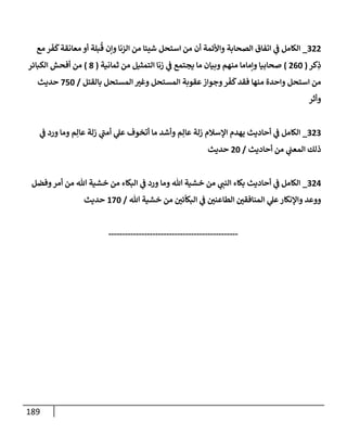 189
988
_
‫مع‬ ‫ر‬‫ف‬
َ
‫ك‬‫معانقة‬ ‫أو‬ ‫بلة‬
ُ
‫ق‬ ‫ونن‬ ‫الزنا‬ ‫من‬ ‫شيئا‬ ‫استحل‬ ‫من‬ ‫أن‬ ‫واألئمة‬ ‫الصحابة‬ ‫اتفاق‬ ‫ي‬
‫ف‬ ‫الكامل‬
‫كر‬ِ
‫ذ‬
(
804
)
‫ثمانية‬ ‫من‬ ‫التمثيل‬ ‫زنا‬ ‫ي‬
‫ف‬ ‫يجتمع‬ ‫ما‬ ‫وبيان‬ ‫منهم‬ ‫ونماما‬ ‫صحابيا‬
(
8
)
‫الكبائر‬ ‫أفحش‬ ‫من‬
‫وجواز‬‫ر‬‫ف‬
َ
‫ك‬‫فقد‬ ‫منها‬ ‫واحدة‬ ‫استحل‬ ‫من‬
‫بالقتل‬ ‫المستحل‬ ‫ر‬
‫وغي‬ ‫المستحل‬ ‫عقوبة‬
/
014
‫حديث‬
‫وأثر‬
989
_
‫ي‬
‫ف‬ ‫ورد‬ ‫وما‬ ‫م‬ِ‫عال‬ ‫زلة‬ ‫ي‬
‫أمب‬ ‫ي‬
‫عل‬ ‫أتخوف‬ ‫ما‬ ‫وأشد‬ ‫م‬ِ‫عال‬ ‫زلة‬ ‫اإلسالم‬ ‫يهدم‬ ‫أحاديث‬ ‫ي‬
‫ف‬ ‫الكامل‬
‫أحاديث‬ ‫من‬ ‫ي‬
‫المعب‬ ‫ذلك‬
/
84
‫حديث‬
980
_
‫أ‬ ‫من‬ ‫هللا‬ ‫خشية‬ ‫من‬ ‫البكاء‬ ‫ي‬
‫ف‬ ‫ورد‬ ‫وما‬ ‫هللا‬ ‫خشية‬ ‫من‬ ‫ي‬
‫النب‬ ‫بكاء‬ ‫أحاديث‬ ‫ي‬
‫ف‬ ‫الكامل‬
‫وفضل‬‫مر‬
‫هللا‬ ‫خشية‬ ‫من‬ ‫ر‬
‫ئن‬
ّ
‫البكا‬ ‫ي‬
‫ف‬ ‫ر‬
‫الطاعنن‬ ‫ر‬
‫المنافقن‬ ‫ي‬
‫عل‬‫واإلنكار‬ ‫ووعد‬
/
204
‫حديث‬
-----------------------------------------------
 