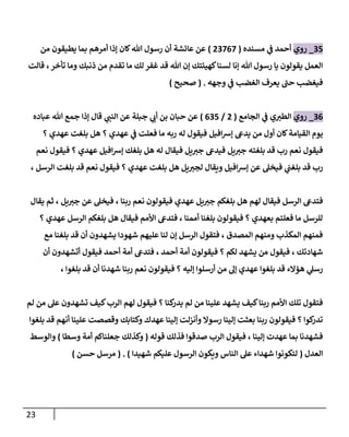 23
91
_
‫روي‬
‫مسنده‬ ‫ي‬
‫ف‬ ‫أحمد‬
(
89000
)
‫يطيقو‬ ‫بما‬ ‫أمرهم‬ ‫إذا‬ ‫كان‬‫هللا‬ ‫رسول‬ ‫أن‬ ‫عائشة‬ ‫عن‬
‫من‬ ‫ن‬
‫قالت‬ ،‫تأخر‬ ‫وما‬ ‫ذنبك‬ ‫من‬ ‫تقدم‬ ‫ما‬ ‫لك‬ ‫غفر‬ ‫قد‬ ‫هللا‬ ‫إن‬ ‫كهيئتك‬‫لسنا‬ ‫إنا‬ ‫هللا‬ ‫رسول‬ ‫يا‬ ‫يقولون‬ ‫العمل‬
‫وجهه‬ ‫ي‬
‫ف‬ ‫الغضب‬ ‫يعرف‬ ‫حب‬ ‫فيغضب‬
( .
‫صحيح‬
)
90
_
‫روي‬
‫الجامع‬ ‫ي‬
‫ف‬ ‫ي‬‫الطي‬
(
8
/
091
)
‫عباده‬ ‫هللا‬ ‫جمع‬ ‫إذا‬ ‫قال‬ ‫ي‬
‫النب‬ ‫عن‬ ‫جبلة‬ ‫ي‬
‫أب‬ ‫بن‬ ‫حبان‬ ‫عن‬
‫يدىع‬ ‫من‬ ‫أول‬ ‫كان‬‫القيامة‬ ‫يوم‬
‫عهدي‬ ‫بلغت‬ ‫هل‬ ‫؟‬ ‫عهدي‬ ‫ي‬
‫ف‬ ‫فعلت‬ ‫ما‬ ‫ربه‬ ‫له‬ ‫فيقول‬ ‫افيل‬‫ش‬‫إ‬
‫؟‬
‫يل‬‫جي‬ ‫بلغته‬ ‫قد‬ ‫رب‬ ‫نعم‬ ‫فيقول‬
‫نعم‬ ‫فيقول‬ ‫؟‬ ‫عهدي‬ ‫افيل‬‫ش‬‫إ‬ ‫بلغك‬ ‫هل‬ ‫له‬ ‫فيقال‬ ‫يل‬‫جي‬ ‫فيدىع‬
‫بل‬ ‫قد‬ ‫رب‬
‫افيل‬‫ش‬‫إ‬ ‫عن‬ ‫فيخل‬ ‫ي‬
‫غب‬
، ‫الرسل‬ ‫بلغت‬ ‫قد‬ ‫نعم‬ ‫فيقول‬ ‫؟‬ ‫عهدي‬ ‫بلغت‬ ‫هل‬ ‫يل‬‫لجي‬ ‫ويقال‬
‫ي‬‫جي‬ ‫بلغكم‬ ‫هل‬ ‫لهم‬ ‫فيقال‬ ‫الرسل‬ ‫فتدىع‬
‫يقال‬ ‫ثم‬ ، ‫يل‬‫جي‬ ‫عن‬ ‫فيخل‬ ، ‫ربنا‬ ‫نعم‬ ‫فيقولون‬ ‫عهدي‬ ‫ل‬
‫؟‬ ‫عهدي‬ ‫الرسل‬ ‫بلغكم‬ ‫هل‬ ‫فيقال‬ ‫األمم‬ ‫فتدىع‬ ، ‫أممنا‬ ‫بلغنا‬ ‫فيقولون‬ ‫؟‬ ‫بعهدي‬ ‫فعلتم‬ ‫ما‬ ‫للرسل‬
‫مع‬ ‫بلغنا‬ ‫قد‬ ‫أن‬ ‫يشهدون‬ ‫شهودا‬ ‫عليهم‬ ‫لنا‬ ‫إن‬ ‫الرسل‬ ‫فتقول‬ ، ‫المصدق‬ ‫ومنهم‬ ‫المكذب‬ ‫فمنهم‬
‫أم‬ ‫فيقولون‬ ‫؟‬ ‫لكم‬ ‫يشهد‬ ‫من‬ ‫فيقول‬ ، ‫شهادتك‬
‫أحمد‬ ‫ة‬
،
‫أن‬ ‫أتشهدون‬ ‫فيقول‬ ‫أحمد‬ ‫أمة‬ ‫فتدىع‬
، ‫بلغوا‬ ‫قد‬ ‫أن‬ ‫شهدنا‬ ‫ربنا‬ ‫نعم‬ ‫فيقولون‬ ‫؟‬ ‫إليه‬ ‫أرسلوا‬ ‫من‬ ‫إل‬ ‫عهدي‬ ‫بلغوا‬ ‫قد‬ ‫هؤالء‬ ‫ي‬
‫رسل‬
‫لم‬ ‫من‬ ‫عل‬ ‫تشهدون‬ ‫كيف‬‫الرب‬ ‫لهم‬ ‫فيقول‬ ‫؟‬ ‫كنا‬
‫يدر‬ ‫لم‬ ‫من‬ ‫علينا‬ ‫يشهد‬ ‫كيف‬‫ربنا‬ ‫األمم‬ ‫تلك‬ ‫فتقول‬
‫بلغوا‬ ‫قد‬ ‫أنهم‬ ‫علينا‬ ‫وقصصت‬ ‫وكتابك‬ ‫عهدك‬ ‫إلينا‬ ‫وأنزلت‬ ‫رسوال‬ ‫إلينا‬ ‫بعثت‬ ‫ربنا‬ ‫فيقولون‬ ‫؟‬ ‫كوا‬
‫تدر‬
‫قوله‬ ‫فذلك‬ ‫صدقوا‬ ‫الرب‬ ‫فيقول‬ ، ‫إلينا‬ ‫عهدت‬ ‫بما‬ ‫فشهدنا‬
(
‫وسطا‬ ‫أمة‬ ‫جعلناكم‬ ‫وكذلك‬
)
‫و‬
‫الوسط‬
‫العدل‬
(
‫شهيدا‬ ‫عليكم‬ ‫الرسول‬ ‫ويكون‬ ‫الناس‬ ‫عل‬ ‫شهداء‬ ‫لتكونوا‬
( . )
‫حسن‬ ‫مرسل‬
)
 