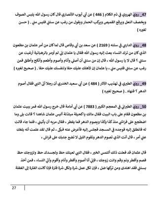 27
00
_
‫روي‬
‫الكالم‬ ‫ذم‬ ‫ي‬
‫ف‬ ‫الهروي‬
(
000
)
‫الصوف‬ ‫يلبس‬ ‫هللا‬ ‫رسول‬ ‫كان‬‫قال‬ ‫األنصاري‬ ‫أيوب‬ ‫ي‬
‫أب‬ ‫عن‬
‫ي‬
‫مب‬ ‫فليس‬ ‫ي‬
‫سنب‬ ‫عن‬ ‫رغب‬ ‫من‬ ‫ويقول‬‫الحمار‬ ‫كب‬
‫وير‬ ‫القميص‬ ‫ويرقع‬ ‫النعل‬ ‫ويخصف‬
( .
‫حسن‬
‫ه‬ ‫ر‬
‫لغي‬
)
08
_
‫روي‬
‫سننه‬ ‫ي‬
‫ف‬ ‫ي‬
‫الدارم‬
(
8203
)
‫مظعون‬ ‫بن‬ ‫عثمان‬‫أمر‬ ‫من‬ ‫كان‬‫لما‬ ‫قال‬ ‫وقاص‬ ‫ي‬
‫أب‬ ‫بن‬ ‫سعد‬ ‫عن‬
‫عن‬ ‫أرغبت‬ ‫بالرهبانية‬ ‫أومر‬ ‫لم‬ ‫ي‬
‫إب‬ ‫عثمان‬ ‫يا‬ ‫فقال‬ ‫هللا‬ ‫رسول‬ ‫إليه‬ ‫بعث‬ ‫النساء‬ ‫ترك‬ ‫من‬ ‫كان‬‫الذي‬
‫فمن‬ ‫وأطلق‬ ‫وأنكح‬ ‫وأطعم‬ ‫وأصوم‬ ‫وأنام‬ ‫ي‬
‫أصل‬ ‫أن‬ ‫ي‬
‫سنب‬ ‫من‬ ‫إن‬ ‫قال‬ ، ‫هللا‬ ‫رسول‬ ‫يا‬ ‫ال‬ ‫قال‬ ‫؟‬ ‫ي‬
‫سنب‬
‫رغب‬
‫حقا‬ ‫عليك‬ ‫ولنفسك‬ ‫حقا‬ ‫عليك‬ ‫ألهلك‬ ‫إن‬ ‫عثمان‬ ‫يا‬ ، ‫ي‬
‫مب‬ ‫فليس‬ ‫ي‬
‫سنب‬ ‫عن‬
( .
‫ه‬ ‫ر‬
‫لغي‬ ‫صحيح‬
)
03
_
‫روي‬
‫اآلثار‬ ‫تهذيب‬ ‫ي‬
‫ف‬ ‫ي‬‫الطي‬
(
080
)
‫أصوم‬ ‫فقال‬ ‫ي‬
‫النب‬ ‫أب‬ ‫رجال‬ ‫أن‬ ‫الخدري‬ ‫سعيد‬ ‫ي‬
‫أب‬ ‫عن‬
‫فنهاه‬ ‫؟‬‫الدهر‬
( .
‫ه‬ ‫ر‬
‫لغي‬ ‫صحيح‬
)
14
_
‫روي‬
‫ر‬
‫الكبي‬ ‫المعجم‬ ‫ي‬
‫ف‬ ‫ي‬
‫اب‬‫الطي‬
(
0889
)
‫أمامة‬ ‫ي‬
‫أب‬ ‫عن‬
‫عثمان‬ ‫ببيت‬ ‫فمر‬ ‫هللا‬ ‫رسول‬ ‫خرج‬ ‫قال‬
‫وما‬ ‫بل‬ ‫قالت‬ ‫؟‬ ‫شاهدا‬ ‫عثمان‬ ‫أليس‬ ‫مبتذلة‬ ‫كحيلة‬‫يا‬ ‫مالك‬ ‫فقال‬ ‫البيت‬ ‫باب‬ ‫عل‬ ‫فقام‬ ‫مظعون‬ ‫بن‬
‫قالت‬ ‫جاء‬ ‫فلما‬ ، ‫ي‬
‫يأتيب‬ ‫أن‬ ‫مريه‬ ‫فقال‬ ،‫يفطر‬ ‫فما‬‫الدهر‬ ‫ويصوم‬ ‫وكذا‬ ‫كذا‬‫منذ‬ ‫ي‬
‫ر‬
‫اش‬‫ر‬‫ف‬ ‫عل‬ ‫اضطجع‬
‫ع‬ ‫فأعرض‬ ‫إليه‬ ‫فجلس‬ ‫المسجد‬ ‫ي‬
‫ف‬ ‫فوجده‬ ‫إليه‬ ‫فانطلق‬ ‫له‬
‫بلغك‬ ‫أنه‬ ‫علمت‬ ‫لقد‬ ‫قال‬ ‫ثم‬ ، ‫فبىك‬ ‫نه‬
‫اش‬‫ر‬‫ف‬ ‫عل‬ ‫جنبك‬ ‫تضع‬ ‫ال‬ ‫الليل‬ ‫وتقوم‬‫الدهر‬ ‫تصوم‬ ‫الذي‬ ‫أنت‬ ‫قال‬ ، ‫أمر‬ ‫ي‬
‫عب‬
،
‫حظ‬ ‫ولزوجك‬ ‫حظ‬ ‫ولجسدك‬ ‫حظ‬ ‫لعينك‬ ‫ي‬
‫النب‬ ‫فقال‬ ، ‫ر‬
‫الخي‬ ‫ألتمس‬ ‫ذلك‬ ‫فعلت‬ ‫قد‬ ‫عثمان‬ ‫قال‬
‫أخذ‬ ‫فمن‬ ، ‫النساء‬ ‫ي‬
‫وآب‬ ‫وأقوم‬ ‫وأنام‬‫وأفطر‬ ‫أصوم‬ ‫أنا‬ ‫ي‬
‫فإب‬ ، ‫زوجك‬ ‫وائت‬ ‫وقم‬ ‫ونم‬‫وأفطر‬ ‫فصم‬
‫الغفلة‬ ‫إل‬ ‫ة‬‫الفي‬ ‫كانت‬‫فإذا‬ ‫ة‬‫في‬ ‫ة‬ ‫ر‬
‫ش‬ ‫ولكل‬ ‫ة‬ ‫ر‬
‫ش‬ ‫عمل‬ ‫لكل‬ ‫فإن‬ ، ‫ضل‬ ‫كها‬
‫تر‬ ‫ومن‬ ‫اهتدى‬ ‫فقد‬ ‫ي‬
‫بسنب‬
 