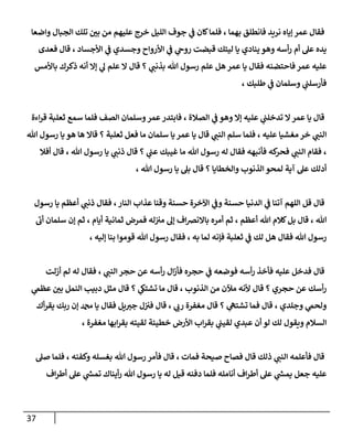 37
‫واضعا‬ ‫الجبال‬ ‫تلك‬ ‫ر‬
‫بن‬ ‫من‬ ‫عليهم‬ ‫خرج‬ ‫الليل‬ ‫جوف‬ ‫ي‬
‫ف‬ ‫كان‬‫فلما‬ ، ‫بهما‬ ‫فانطلق‬ ‫نريد‬ ‫إياه‬ ‫عمر‬ ‫فقال‬
‫ليتك‬ ‫يا‬ ‫ينادي‬ ‫وهو‬ ‫أسه‬‫ر‬ ‫أم‬ ‫عل‬ ‫يده‬
‫فعدى‬ ‫قال‬ ، ‫األجساد‬ ‫ي‬
‫ف‬ ‫وجسدي‬ ‫األرواح‬ ‫ي‬
‫ف‬ ‫ي‬
‫روح‬ ‫قبضت‬
‫باألمس‬ ‫ذكرك‬ ‫أنه‬ ‫إال‬ ‫ي‬
‫ل‬ ‫علم‬ ‫ال‬ ‫قال‬ ‫؟‬ ‫ي‬
‫بذنب‬ ‫هللا‬ ‫رسول‬ ‫علم‬ ‫هل‬ ‫عمر‬ ‫يا‬ ‫فقال‬ ‫فاحتضنه‬ ‫عمر‬ ‫عليه‬
، ‫طلبك‬ ‫ي‬
‫ف‬ ‫وسلمان‬ ‫ي‬
‫فأرسلب‬
‫اءة‬‫ر‬‫ق‬ ‫ثعلبة‬ ‫سمع‬ ‫فلما‬ ‫الصف‬ ‫وسلمان‬‫عمر‬‫فابتدر‬ ، ‫الصالة‬ ‫ي‬
‫ف‬ ‫وهو‬ ‫إال‬ ‫عليه‬ ‫ي‬
‫تدخلب‬ ‫ال‬‫عمر‬ ‫يا‬ ‫قال‬
‫ا‬
‫هللا‬ ‫رسول‬ ‫يا‬ ‫هو‬ ‫ها‬ ‫قاال‬ ‫؟‬ ‫ثعلبة‬ ‫فعل‬ ‫ما‬ ‫سلمان‬ ‫يا‬ ‫عمر‬ ‫يا‬ ‫قال‬ ‫ي‬
‫النب‬ ‫سلم‬ ‫فلما‬ ، ‫عليه‬ ‫مغشيا‬ ‫خر‬ ‫ي‬
‫لنب‬
‫أفال‬ ‫قال‬ ، ‫هللا‬ ‫رسول‬ ‫يا‬ ‫ي‬
‫ذنب‬ ‫قال‬ ‫؟‬ ‫ي‬
‫عب‬ ‫غيبك‬ ‫ما‬ ‫هللا‬ ‫رسول‬ ‫له‬ ‫فقال‬ ‫فأنبهه‬ ‫كه‬
‫فحر‬ ‫ي‬
‫النب‬ ‫فقام‬ ،
، ‫هللا‬ ‫رسول‬ ‫يا‬ ‫بل‬ ‫قال‬ ‫؟‬ ‫والخطايا‬ ‫الذنوب‬ ‫لمحو‬ ‫آية‬ ‫عل‬ ‫أدلك‬
‫ال‬ ‫قل‬ ‫قال‬
‫رسول‬ ‫يا‬ ‫أعظم‬ ‫ي‬
‫ذنب‬ ‫فقال‬ ،‫النار‬ ‫عذاب‬ ‫وقنا‬ ‫حسنة‬ ‫اآلخرة‬ ‫ي‬
‫وف‬ ‫حسنة‬ ‫الدنيا‬ ‫ي‬
‫ف‬ ‫آتنا‬ ‫لهم‬
‫أب‬ ‫سلمان‬ ‫إن‬ ‫ثم‬ ، ‫أيام‬ ‫ثمانية‬ ‫فمرض‬ ‫له‬‫مي‬ ‫إل‬ ‫اف‬‫رص‬‫باالن‬ ‫أمره‬ ‫ثم‬ ، ‫أعظم‬ ‫هللا‬ ‫كالم‬‫بل‬ ‫قال‬ ، ‫هللا‬
، ‫إليه‬ ‫بنا‬ ‫قوموا‬ ‫هللا‬ ‫رسول‬ ‫فقال‬ ، ‫به‬ ‫لما‬ ‫فإنه‬ ‫ثعلبة‬ ‫ي‬
‫ف‬ ‫لك‬ ‫هل‬ ‫فقال‬ ‫هللا‬ ‫رسول‬
‫قال‬
‫أزلت‬ ‫لم‬ ‫له‬ ‫فقال‬ ، ‫ي‬
‫النب‬ ‫حجر‬ ‫عن‬ ‫أسه‬‫ر‬ ‫ال‬‫ز‬‫فأ‬ ‫حجره‬ ‫ي‬
‫ف‬ ‫فوضعه‬ ‫أسه‬‫ر‬ ‫فأخذ‬ ‫عليه‬ ‫فدخل‬
‫ي‬
‫عظم‬ ‫ر‬
‫بن‬ ‫النمل‬ ‫دبيب‬ ‫مثل‬ ‫قال‬ ‫؟‬ ‫ي‬
‫تشتىك‬ ‫ما‬ ‫قال‬ ، ‫الذنوب‬ ‫من‬ ‫مآلن‬ ‫ألنه‬ ‫قال‬ ‫؟‬ ‫حجري‬ ‫عن‬ ‫أسك‬‫ر‬
‫أك‬‫ر‬‫يق‬ ‫ربك‬ ‫إن‬ ‫دمحم‬ ‫يا‬ ‫فقال‬ ‫يل‬‫جي‬ ‫ل‬‫في‬ ‫قال‬ ، ‫ي‬
‫رب‬ ‫مغفرة‬ ‫قال‬ ‫؟‬ ‫ي‬
‫تشته‬ ‫فما‬ ‫قال‬ ، ‫وجلدي‬ ‫ي‬
‫ولحم‬
‫و‬ ‫السالم‬
، ‫مغفرة‬ ‫ابها‬‫ر‬‫بق‬ ‫لقيته‬ ‫خطيئة‬ ‫األرض‬ ‫اب‬‫ر‬‫بق‬ ‫ي‬
‫لقيب‬ ‫عبدي‬ ‫أن‬ ‫لو‬ ‫لك‬ ‫يقول‬
‫صل‬ ‫فلما‬ ، ‫وكفنه‬ ‫بغسله‬ ‫هللا‬ ‫رسول‬ ‫فأمر‬ ‫قال‬ ، ‫فمات‬ ‫صيحة‬ ‫فصاح‬ ‫قال‬ ‫ذلك‬ ‫ي‬
‫النب‬ ‫فأعلمه‬ ‫قال‬
‫اف‬‫ر‬‫أط‬ ‫عل‬ ‫ي‬
‫ر‬
‫تمش‬ ‫أيناك‬‫ر‬ ‫هللا‬ ‫رسول‬ ‫يا‬ ‫له‬ ‫قيل‬ ‫دفنه‬ ‫فلما‬ ‫أنامله‬ ‫اف‬‫ر‬‫أط‬ ‫عل‬ ‫ي‬
‫ر‬
‫يمش‬ ‫جعل‬ ‫عليه‬
 