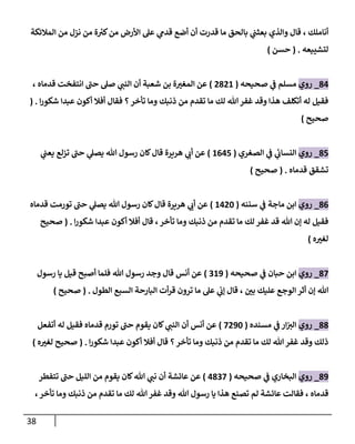 38
‫بعث‬ ‫والذي‬ ‫قال‬ ، ‫أناملك‬
‫المالئكة‬ ‫من‬ ‫نزل‬ ‫من‬ ‫ة‬ ‫ر‬
‫كي‬‫من‬ ‫األرض‬ ‫عل‬ ‫ي‬
‫قدم‬ ‫أضع‬ ‫أن‬ ‫قدرت‬ ‫ما‬ ‫بالحق‬ ‫ي‬
‫ب‬
‫لتشييعه‬
( .
‫حسن‬
)
80
_
‫روي‬
‫صحيحه‬ ‫ي‬
‫ف‬ ‫مسلم‬
(
8882
)
، ‫قدماه‬ ‫انتفخت‬ ‫حب‬ ‫صل‬ ‫ي‬
‫النب‬ ‫أن‬ ‫شعبة‬ ‫بن‬ ‫ة‬ ‫ر‬
‫المغي‬ ‫عن‬
‫ا‬‫ر‬‫شكو‬ ‫عبدا‬ ‫أكون‬ ‫أفال‬ ‫فقال‬ ‫؟‬‫تأخر‬ ‫وما‬ ‫ذنبك‬ ‫من‬ ‫تقدم‬ ‫ما‬ ‫لك‬ ‫هللا‬ ‫غفر‬ ‫وقد‬ ‫هذا‬ ‫أتكلف‬ ‫له‬ ‫فقيل‬
.
(
‫صحيح‬
)
81
_
‫روي‬
‫الصغري‬ ‫ي‬
‫ف‬ ‫ي‬
‫ئ‬
‫النساب‬
(
2001
)
‫ي‬
‫يعب‬ ‫تزلع‬ ‫حب‬ ‫ي‬
‫يصل‬ ‫هللا‬ ‫رسول‬ ‫كان‬‫قال‬ ‫هريرة‬ ‫ي‬
‫أب‬ ‫عن‬
‫قدماه‬ ‫تشقق‬
( .
‫صحيح‬
)
80
_
‫روي‬
‫سننه‬ ‫ي‬
‫ف‬ ‫ماجة‬ ‫ابن‬
(
2084
)
‫قدماه‬ ‫تورمت‬ ‫حب‬ ‫ي‬
‫يصل‬ ‫هللا‬ ‫رسول‬ ‫كان‬‫قال‬ ‫هريرة‬ ‫ي‬
‫أب‬ ‫عن‬
‫وما‬ ‫ذنبك‬ ‫من‬ ‫تقدم‬ ‫ما‬ ‫لك‬ ‫غفر‬ ‫قد‬ ‫هللا‬ ‫إن‬ ‫له‬ ‫فقيل‬
‫ا‬‫ر‬‫شكو‬ ‫عبدا‬ ‫أكون‬ ‫أفال‬ ‫قال‬ ،‫تأخر‬
.
(
‫صحيح‬
‫ه‬ ‫ر‬
‫لغي‬
)
80
_
‫روي‬
‫صحيحه‬ ‫ي‬
‫ف‬ ‫حبان‬ ‫ابن‬
(
923
)
‫رسول‬ ‫يا‬ ‫قيل‬ ‫أصبح‬ ‫فلما‬ ‫هللا‬ ‫رسول‬ ‫وجد‬ ‫قال‬ ‫أنس‬ ‫عن‬
‫الطول‬ ‫السبع‬ ‫البارحة‬ ‫أت‬‫ر‬‫ق‬ ‫ترون‬ ‫ما‬ ‫عل‬ ‫ي‬
‫إب‬ ‫قال‬ ، ‫ر‬
‫بن‬ ‫عليك‬ ‫الوجع‬ ‫أثر‬ ‫إن‬ ‫هللا‬
( .
‫صحيح‬
)
88
_
‫روي‬
‫مسنده‬ ‫ي‬
‫ف‬ ‫ار‬‫الي‬
(
0834
)
‫أنس‬ ‫عن‬
‫أن‬
‫أتفعل‬ ‫له‬ ‫فقيل‬ ‫قدماه‬ ‫تورم‬ ‫حب‬ ‫يقوم‬ ‫كان‬ ‫ي‬
‫النب‬
‫ا‬‫ر‬‫شكو‬ ‫عبدا‬ ‫أكون‬ ‫أفال‬ ‫قال‬ ‫؟‬‫تأخر‬ ‫وما‬ ‫ذنبك‬ ‫من‬ ‫تقدم‬ ‫ما‬ ‫لك‬ ‫هللا‬ ‫غفر‬ ‫وقد‬ ‫ذلك‬
( .
‫ه‬ ‫ر‬
‫لغي‬ ‫صحيح‬
)
83
_
‫روي‬
‫صحيحه‬ ‫ي‬
‫ف‬ ‫البخاري‬
(
0890
)
‫تتفطر‬ ‫حب‬ ‫الليل‬ ‫من‬ ‫يقوم‬ ‫كان‬‫هللا‬ ‫ي‬
‫نب‬ ‫أن‬ ‫عائشة‬ ‫عن‬
‫قد‬
،‫تأخر‬ ‫وما‬ ‫ذنبك‬ ‫من‬ ‫تقدم‬ ‫ما‬ ‫لك‬ ‫هللا‬ ‫غفر‬ ‫وقد‬ ‫هللا‬ ‫رسول‬ ‫يا‬ ‫هذا‬ ‫تصنع‬ ‫لم‬ ‫عائشة‬ ‫فقالت‬ ، ‫ماه‬
 