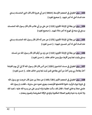 42
249
_
‫روي‬
‫األوسط‬ ‫المعجم‬ ‫ي‬
‫ف‬ ‫ي‬
‫اب‬‫الطي‬
(
1020
)
‫ي‬
‫بسنب‬ ‫المتمسك‬ ‫ي‬
‫النب‬ ‫قال‬ ‫قال‬ ‫هريرة‬ ‫ي‬
‫أب‬ ‫عن‬
‫شهيد‬ ‫أجر‬ ‫له‬ ‫ي‬
‫أمب‬ ‫فساد‬ ‫عند‬
( .
‫ه‬ ‫ر‬
‫لغي‬ ‫صحيح‬
)
240
_
‫روي‬
‫ي‬‫الكي‬ ‫اإلبانة‬ ‫ي‬
‫ف‬ ‫بطة‬ ‫ابن‬
(
229
)
‫المتمسك‬ ‫هللا‬ ‫رسول‬ ‫قال‬ ‫قال‬ ‫طالب‬ ‫ي‬
‫أب‬ ‫بن‬ ‫ي‬
‫عل‬ ‫عن‬
‫شهيد‬ ‫مائة‬ ‫أجر‬ ‫له‬ ‫الهرج‬ ‫ي‬
‫ف‬ ‫دينه‬ ‫ي‬
‫ف‬ ‫ي‬
‫بسنب‬
( .
‫ه‬ ‫ر‬
‫لغي‬ ‫صحيح‬
)
241
_
‫روي‬
‫ي‬‫الكي‬ ‫اإلبانة‬ ‫ي‬
‫ف‬ ‫بطة‬ ‫ابن‬
(
208
)
‫ي‬
‫بسنب‬ ‫المتمسك‬ ‫هللا‬ ‫رسول‬ ‫قال‬ ‫قال‬ ‫أنه‬ ‫عمر‬ ‫عن‬
‫شهيدا‬ ‫ر‬
‫خمسن‬ ‫أجر‬ ‫له‬ ‫ي‬
‫أمب‬ ‫فساد‬ ‫عند‬
( .
‫ه‬ ‫ر‬
‫لغي‬ ‫حسن‬
)
240
_
‫روي‬
‫ي‬‫الكي‬ ‫اإلبانة‬ ‫ي‬
‫ف‬ ‫بطة‬ ‫ابن‬
(
228
)
‫تمسك‬ ‫من‬ ‫هللا‬ ‫رسول‬ ‫قال‬ ‫قال‬ ‫أرقم‬ ‫بن‬ ‫زيد‬ ‫عن‬
‫هلك‬ ‫خالف‬ ‫ومن‬ ‫مرق‬ ‫أفرط‬ ‫ومن‬ ‫نجا‬ ‫وثبت‬ ‫ي‬
‫بسنب‬
( .
‫ه‬ ‫ر‬
‫لغي‬ ‫حسن‬
)
240
_
‫روي‬
‫ال‬
‫ي‬
‫اب‬‫طي‬
‫ر‬
‫الشامين‬ ‫مسند‬ ‫ي‬
‫ف‬
(
213
)
‫القيامة‬ ‫يوم‬ ‫ي‬
‫آب‬ ‫ي‬
‫إب‬ ‫أال‬ ‫هللا‬ ‫رسول‬ ‫قال‬ ‫قال‬ ‫أنس‬ ‫عن‬
‫بط‬ ‫ي‬
‫أمب‬ ‫من‬ ‫أخذ‬ ‫ومن‬ ‫ي‬
‫رب‬ ‫بطاعة‬ ‫آخذ‬
‫هلك‬ ‫خالف‬ ‫ومن‬ ‫نجا‬ ‫ثبت‬ ‫فمن‬ ‫ي‬
‫اعب‬
.
(
‫ه‬ ‫ر‬
‫لغي‬ ‫حسن‬
)
248
_
‫روي‬
‫ر‬
‫الكبي‬ ‫المعجم‬ ‫ي‬
‫ف‬ ‫ي‬
‫اب‬‫الطي‬
(
84
/
209
)
‫هللا‬ ‫رسول‬ ‫مع‬ ‫خرجت‬ ‫قال‬ ‫جبل‬ ‫بن‬ ‫معاذ‬ ‫عن‬
‫أي‬‫ر‬‫ف‬ ‫تبوك‬ ‫غزوة‬ ‫ي‬
‫ف‬
‫هللا‬ ‫رسول‬ ‫يا‬ ‫فقلت‬ ، ‫سايرته‬ ‫حب‬ ‫نحوه‬ ‫ي‬ ‫ر‬
‫بعي‬ ‫فأوضعت‬ ‫فاغتنمتها‬ ‫خلوة‬ ‫ت‬
‫هللا‬ ‫تعبد‬ ، ‫عليه‬ ‫هللا‬ ‫يشه‬ ‫من‬ ‫عل‬ ‫ر‬
‫ليسي‬ ‫وننه‬ ‫عظيما‬ ‫سألت‬ ‫لقد‬ ‫فقال‬ ، ‫الجنة‬ ‫ي‬
‫يدخلب‬ ‫عمال‬ ‫ي‬
‫علمب‬
، ‫رمضان‬ ‫وتصوم‬ ‫المفروضة‬ ‫كاة‬
‫الز‬ ‫وتؤدي‬ ‫المكتوبة‬ ‫الصالة‬ ‫وتقيم‬ ‫شيئا‬ ‫به‬ ‫ك‬ ‫ر‬
‫تش‬ ‫وال‬
 