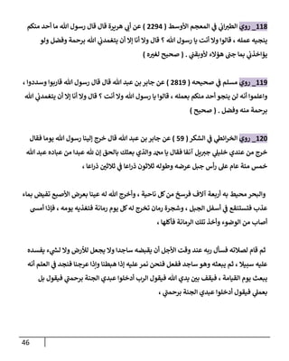 46
228
_
‫روي‬
‫األوسط‬ ‫المعجم‬ ‫ي‬
‫ف‬ ‫ي‬
‫اب‬‫الطي‬
(
8830
)
‫منكم‬ ‫أحد‬ ‫ما‬ ‫هللا‬ ‫رسول‬ ‫قال‬ ‫قال‬ ‫هريرة‬ ‫ي‬
‫أب‬ ‫عن‬
‫ولو‬ ‫وفضل‬ ‫برحمة‬ ‫هللا‬ ‫ي‬
‫يتغمدب‬ ‫أن‬ ‫إال‬ ‫أنا‬ ‫وال‬ ‫قال‬ ‫؟‬ ‫هللا‬ ‫رسول‬ ‫يا‬ ‫أنت‬ ‫وال‬ ‫قالوا‬ ، ‫عمله‬ ‫ينجيه‬
‫ي‬
‫ألوبقب‬ ‫هؤالء‬ ‫جب‬ ‫بما‬ ‫ي‬
‫يؤاخذب‬
( .
‫ه‬ ‫ر‬
‫لغي‬ ‫صحيح‬
)
223
_
‫روي‬
‫مسلم‬
‫صحيحه‬ ‫ي‬
‫ف‬
(
8823
)
، ‫وسددوا‬ ‫قاربوا‬ ‫هللا‬ ‫رسول‬ ‫قال‬ ‫قال‬ ‫هللا‬ ‫عبد‬ ‫بن‬ ‫جابر‬ ‫عن‬
‫هللا‬ ‫ي‬
‫يتغمدب‬ ‫أن‬ ‫إال‬ ‫أنا‬ ‫وال‬ ‫قال‬ ‫؟‬ ‫أنت‬ ‫وال‬ ‫هللا‬ ‫رسول‬ ‫يا‬ ‫قالوا‬ ، ‫بعمله‬ ‫منكم‬ ‫أحد‬ ‫ينجو‬ ‫لن‬ ‫أنه‬ ‫واعلموا‬
‫وفضل‬ ‫منه‬ ‫برحمة‬
( .
‫صحيح‬
)
284
_
‫روي‬
‫الشكر‬ ‫ي‬
‫ف‬ ‫ي‬
‫ائط‬‫ر‬‫الخ‬
(
13
)
‫قال‬ ‫هللا‬ ‫عبد‬ ‫بن‬ ‫جابر‬ ‫عن‬
‫فقال‬ ‫يوما‬ ‫هللا‬ ‫رسول‬ ‫إلينا‬ ‫خرج‬
‫هللا‬ ‫عبد‬ ‫عباده‬ ‫من‬ ‫عبدا‬ ‫هلل‬ ‫إن‬ ‫بالحق‬ ‫بعثك‬ ‫والذي‬ ‫دمحم‬ ‫يا‬ ‫فقال‬ ‫آنفا‬ ‫يل‬‫جي‬ ‫ي‬
‫خليل‬ ‫عندي‬ ‫من‬ ‫خرج‬
، ‫اعا‬‫ر‬‫ذ‬ ‫ر‬
‫ثالثن‬ ‫ي‬
‫ف‬ ‫اعا‬‫ر‬‫ذ‬ ‫ثالثون‬ ‫وطوله‬ ‫عرضه‬ ‫جبل‬ ‫أس‬‫ر‬ ‫عل‬ ‫عام‬ ‫مئة‬ ‫خمس‬
‫بعرض‬ ‫عينا‬ ‫له‬ ‫هللا‬ ‫وأخرج‬ ، ‫ناحية‬ ‫كل‬‫من‬ ‫فرسخ‬ ‫آالف‬ ‫أربعة‬ ‫به‬ ‫محيط‬ ‫والبحر‬
‫بماء‬ ‫تفيض‬ ‫األصبع‬
‫أمش‬ ‫فإذا‬ ، ‫يومه‬ ‫فتغذيه‬ ‫رمانة‬ ‫يوم‬ ‫كل‬‫له‬ ‫تخرج‬ ‫رمان‬ ‫وشجرة‬ ، ‫الجبل‬ ‫أسفل‬ ‫ي‬
‫ف‬ ‫فتستنقع‬ ‫عذب‬
، ‫فأكلها‬ ‫الرمانة‬ ‫تلك‬ ‫وأخذ‬ ‫الوضوء‬ ‫من‬ ‫أصاب‬
‫يفسده‬ ‫ء‬ ‫ي‬
‫ر‬
‫لش‬ ‫وال‬ ‫لألرض‬ ‫يجعل‬ ‫وال‬ ‫ساجدا‬ ‫يقبضه‬ ‫أن‬ ‫األجل‬ ‫وقت‬ ‫عند‬ ‫ربه‬ ‫فسأل‬ ‫لصالته‬ ‫قام‬ ‫ثم‬
‫أنه‬ ‫العلم‬ ‫ي‬
‫ف‬ ‫فنجد‬ ‫عرجنا‬ ‫ونذا‬ ‫هبطنا‬ ‫إذا‬ ‫عليه‬‫نمر‬ ‫فنحن‬ ‫ففعل‬ ‫ساجد‬ ‫وهو‬ ‫يبعثه‬ ‫ثم‬ ، ‫سبيال‬ ‫عليه‬
‫بل‬ ‫فيقول‬ ‫ي‬
‫برحمب‬ ‫الجنة‬ ‫عبدي‬ ‫أدخلوا‬ ‫الرب‬ ‫فيقول‬ ‫هللا‬ ‫يدي‬ ‫ر‬
‫بن‬ ‫فيقف‬ ، ‫القيامة‬ ‫يوم‬ ‫يبعث‬
‫بع‬
، ‫ي‬
‫برحمب‬ ‫الجنة‬ ‫عبدي‬ ‫أدخلوا‬ ‫فيقول‬ ‫ي‬
‫مل‬
 