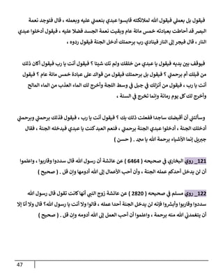 47
‫نعمة‬ ‫فتوجد‬ ‫قال‬ ، ‫وبعمله‬ ‫عليه‬ ‫ي‬
‫بنعمب‬ ‫عبدي‬ ‫قايسوا‬ ‫لمالئكته‬ ‫هللا‬ ‫فيقول‬ ‫ي‬
‫بعمل‬ ‫بل‬ ‫فيقول‬
‫عبدي‬ ‫أدخلوا‬ ‫فيقول‬ ، ‫عليه‬ ‫فضال‬ ‫الجسد‬ ‫نعمة‬ ‫وبقيت‬ ‫عام‬ ‫مائة‬ ‫خمس‬ ‫بعبادته‬ ‫أحاطت‬ ‫قد‬ ‫البرص‬
‫ال‬ ‫أدخل‬ ‫برحمتك‬ ‫رب‬ ‫فينادي‬‫النار‬ ‫إل‬ ‫فيجر‬ ‫قال‬ ،‫النار‬
، ‫ردوه‬ ‫فيقول‬ ‫جنة‬
‫ذلك‬ ‫أكان‬ ‫فيقول‬ ‫رب‬ ‫يا‬ ‫أنت‬ ‫فيقول‬ ‫؟‬ ‫شيئا‬ ‫تك‬ ‫ولم‬ ‫خلقك‬ ‫من‬ ‫عبدي‬ ‫يا‬ ‫فيقول‬ ‫يديه‬ ‫ر‬
‫بن‬ ‫فيوقف‬
‫فيقول‬ ‫؟‬ ‫عام‬ ‫مائة‬ ‫خمس‬ ‫عبادة‬ ‫عل‬ ‫قواك‬ ‫من‬ ‫فيقول‬ ‫برحمتك‬ ‫بل‬ ‫فيقول‬ ‫؟‬ ‫ي‬
‫برحمب‬ ‫أم‬ ‫قبلك‬ ‫من‬
‫الم‬ ‫من‬ ‫العذب‬ ‫الماء‬ ‫لك‬ ‫وأخرج‬ ‫اللجة‬ ‫وسط‬ ‫ي‬
‫ف‬ ‫جبل‬ ‫ي‬
‫ف‬ ‫أنزلك‬ ‫من‬ ‫فيقول‬ ، ‫رب‬ ‫يا‬ ‫أنت‬
‫المالح‬ ‫اء‬
، ‫السنة‬ ‫ي‬
‫ف‬ ‫تخرج‬ ‫وننما‬ ‫رمانة‬ ‫يوم‬ ‫كل‬‫لك‬ ‫وأخرج‬
‫ي‬
‫وبرحمب‬ ‫ي‬
‫برحمب‬ ‫فذلك‬ ‫فيقول‬ ، ‫رب‬ ‫يا‬ ‫أنت‬ ‫فيقول‬ ‫؟‬ ‫بك‬ ‫ذلك‬ ‫ففعلت‬ ‫ساجدا‬ ‫أقبضك‬ ‫أن‬ ‫ي‬
‫وسألتب‬
‫فقال‬ ، ‫الجنة‬ ‫فيدخله‬ ‫عبدي‬ ‫يا‬ ‫كنت‬‫العبد‬ ‫فنعم‬ ، ‫ي‬
‫برحمب‬ ‫الجنة‬ ‫عبدي‬ ‫أدخلوا‬ ، ‫الجنة‬ ‫أدخلك‬
‫دمحم‬ ‫يا‬ ‫هللا‬ ‫برحمة‬ ‫األشياء‬ ‫إنما‬ ‫يل‬‫جي‬
( .
‫حسن‬
)
282
_
‫روي‬
‫صحيحه‬ ‫ي‬
‫ف‬ ‫البخاري‬
(
0000
)
‫واعلموا‬ ، ‫وقاربوا‬ ‫سددوا‬ ‫قال‬ ‫هللا‬ ‫رسول‬ ‫أن‬ ‫عائشة‬ ‫عن‬
‫قل‬ ‫ونن‬ ‫أدومها‬ ‫هللا‬ ‫إل‬ ‫األعمال‬ ‫أحب‬ ‫وأن‬ ، ‫الجنة‬ ‫عمله‬ ‫أحدكم‬ ‫يدخل‬ ‫لن‬ ‫أن‬
( .
‫صحيح‬
)
288
_
‫روي‬
‫صحيحه‬ ‫ي‬
‫ف‬ ‫مسلم‬
(
8884
)
‫رسو‬ ‫قال‬ ‫تقول‬ ‫كانت‬‫أنها‬ ‫ي‬
‫النب‬ ‫زوج‬ ‫عائشة‬ ‫عن‬
‫هللا‬ ‫ل‬
‫إال‬ ‫أنا‬ ‫وال‬ ‫قال‬ ‫هللا؟‬ ‫رسول‬ ‫يا‬ ‫أنت‬ ‫وال‬ ‫قالوا‬ ، ‫عمله‬ ‫أحدا‬ ‫الجنة‬ ‫يدخل‬ ‫لن‬ ‫فإنه‬ ‫وا‬ ‫ر‬
‫وأبش‬ ‫وقاربوا‬ ‫سددوا‬
‫قل‬ ‫ونن‬ ‫أدومه‬ ‫هللا‬ ‫إل‬ ‫العمل‬ ‫أحب‬ ‫أن‬ ‫واعلموا‬ ، ‫برحمة‬ ‫منه‬ ‫هللا‬ ‫ي‬
‫يتغمدب‬ ‫أن‬
( .
‫صحيح‬
)
 